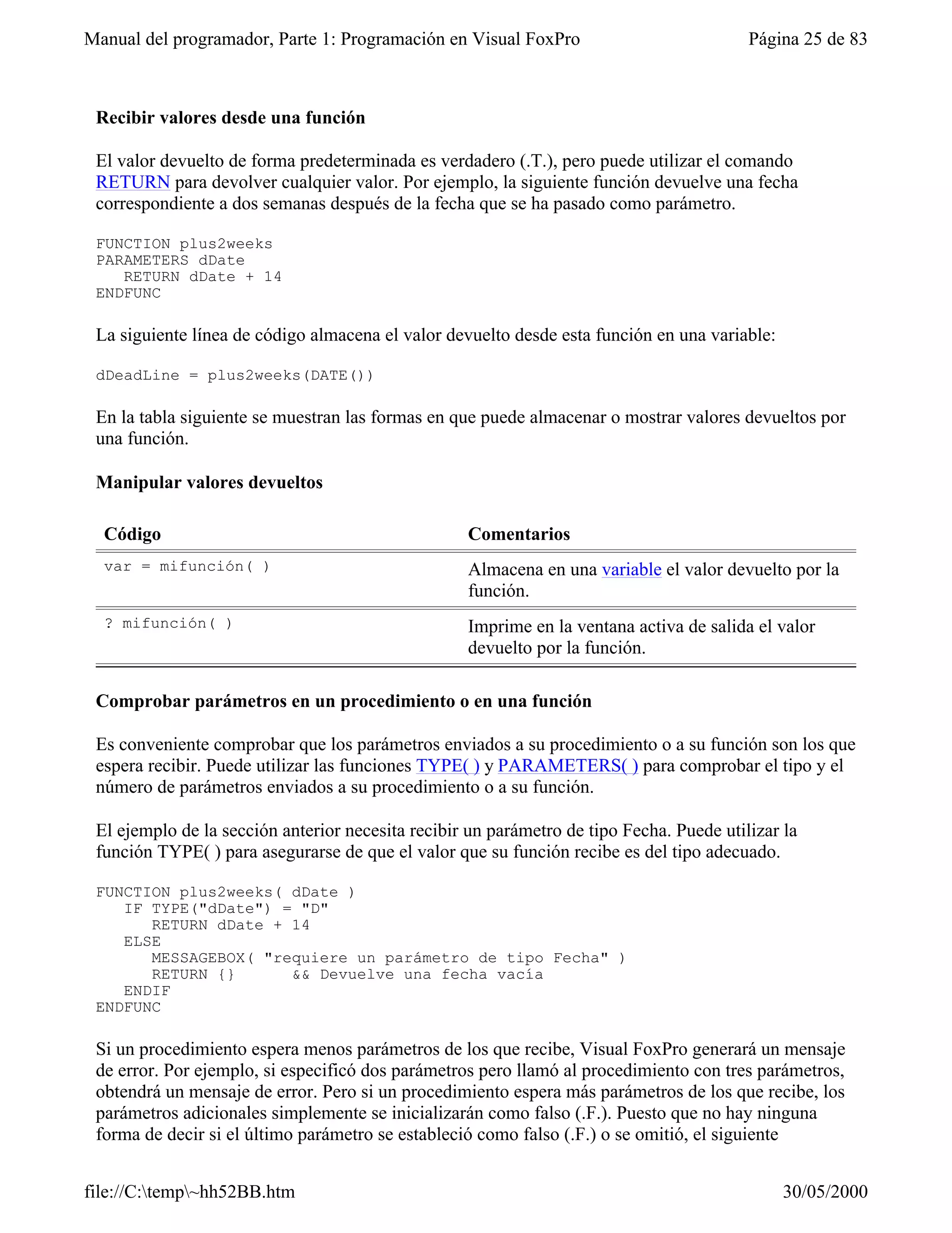 Manual del programador, Parte 1: Programación en Visual FoxPro                            Página 25 de 83



 Recibir valores desde una función

 El valor devuelto de forma predeterminada es verdadero (.T.), pero puede utilizar el comando
 RETURN para devolver cualquier valor. Por ejemplo, la siguiente función devuelve una fecha
 correspondiente a dos semanas después de la fecha que se ha pasado como parámetro.

 FUNCTION plus2weeks
 PARAMETERS dDate
    RETURN dDate + 14
 ENDFUNC

 La siguiente línea de código almacena el valor devuelto desde esta función en una variable:

 dDeadLine = plus2weeks(DATE())

 En la tabla siguiente se muestran las formas en que puede almacenar o mostrar valores devueltos por
 una función.

 Manipular valores devueltos

  Código                                           Comentarios
  var = mifunción( )                               Almacena en una variable el valor devuelto por la
                                                   función.
  ? mifunción( )                                   Imprime en la ventana activa de salida el valor
                                                   devuelto por la función.

 Comprobar parámetros en un procedimiento o en una función

 Es conveniente comprobar que los parámetros enviados a su procedimiento o a su función son los que
 espera recibir. Puede utilizar las funciones TYPE( ) y PARAMETERS( ) para comprobar el tipo y el
 número de parámetros enviados a su procedimiento o a su función.

 El ejemplo de la sección anterior necesita recibir un parámetro de tipo Fecha. Puede utilizar la
 función TYPE( ) para asegurarse de que el valor que su función recibe es del tipo adecuado.

 FUNCTION plus2weeks( dDate )
    IF TYPE("dDate") = "D"
       RETURN dDate + 14
    ELSE
       MESSAGEBOX( "requiere un parámetro de tipo Fecha" )
       RETURN {}      && Devuelve una fecha vacía
    ENDIF
 ENDFUNC

 Si un procedimiento espera menos parámetros de los que recibe, Visual FoxPro generará un mensaje
 de error. Por ejemplo, si especificó dos parámetros pero llamó al procedimiento con tres parámetros,
 obtendrá un mensaje de error. Pero si un procedimiento espera más parámetros de los que recibe, los
 parámetros adicionales simplemente se inicializarán como falso (.F.). Puesto que no hay ninguna
 forma de decir si el último parámetro se estableció como falso (.F.) o se omitió, el siguiente


file://C:temp~hh52BB.htm                                                                     30/05/2000
 