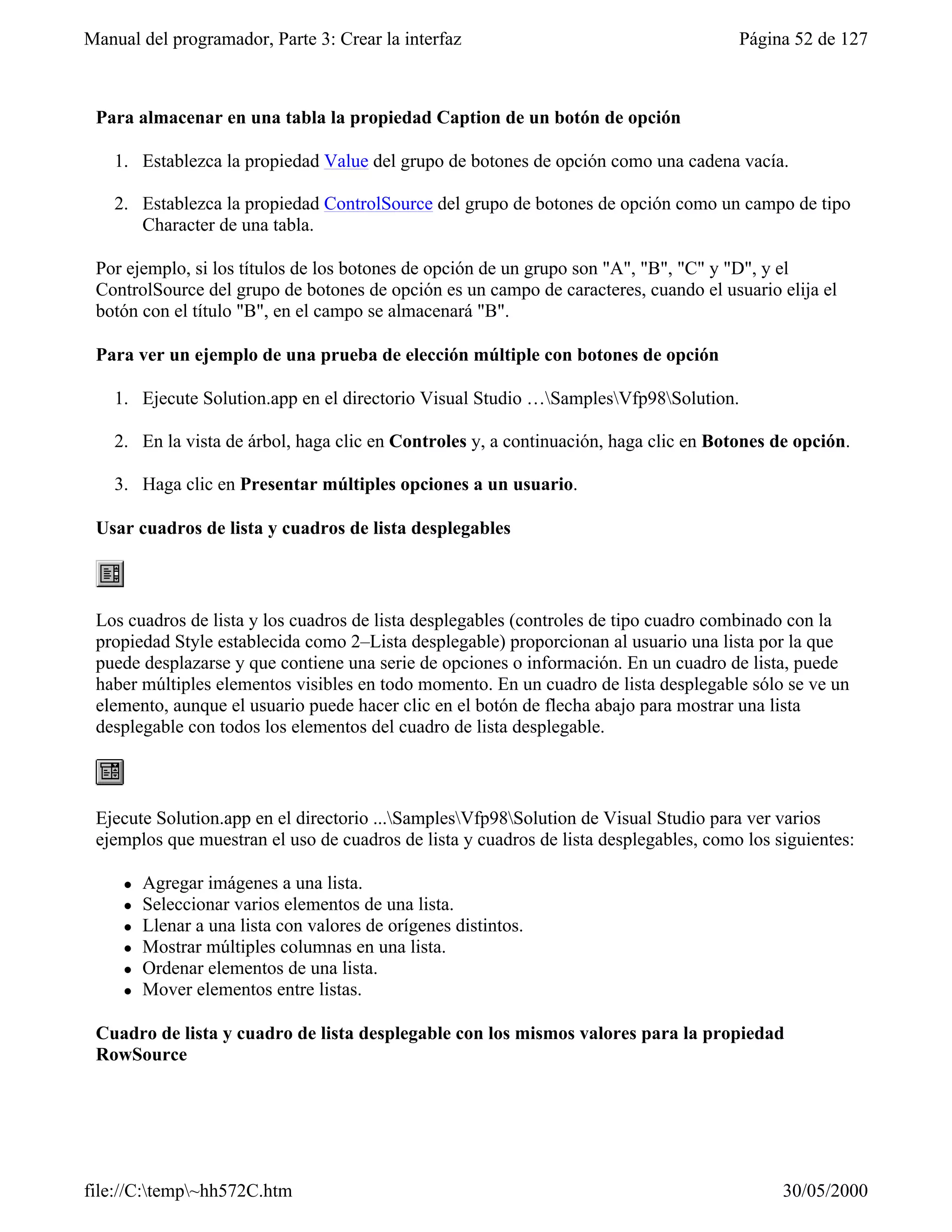 Manual del programador, Parte 3: Crear la interfaz                                     Página 52 de 127



 Para almacenar en una tabla la propiedad Caption de un botón de opción

    1. Establezca la propiedad Value del grupo de botones de opción como una cadena vacía.

    2. Establezca la propiedad ControlSource del grupo de botones de opción como un campo de tipo
       Character de una tabla.

 Por ejemplo, si los títulos de los botones de opción de un grupo son "A", "B", "C" y "D", y el
 ControlSource del grupo de botones de opción es un campo de caracteres, cuando el usuario elija el
 botón con el título "B", en el campo se almacenará "B".

 Para ver un ejemplo de una prueba de elección múltiple con botones de opción

    1. Ejecute Solution.app en el directorio Visual Studio …SamplesVfp98Solution.

    2. En la vista de árbol, haga clic en Controles y, a continuación, haga clic en Botones de opción.

    3. Haga clic en Presentar múltiples opciones a un usuario.

 Usar cuadros de lista y cuadros de lista desplegables



 Los cuadros de lista y los cuadros de lista desplegables (controles de tipo cuadro combinado con la
 propiedad Style establecida como 2–Lista desplegable) proporcionan al usuario una lista por la que
 puede desplazarse y que contiene una serie de opciones o información. En un cuadro de lista, puede
 haber múltiples elementos visibles en todo momento. En un cuadro de lista desplegable sólo se ve un
 elemento, aunque el usuario puede hacer clic en el botón de flecha abajo para mostrar una lista
 desplegable con todos los elementos del cuadro de lista desplegable.



 Ejecute Solution.app en el directorio ...SamplesVfp98Solution de Visual Studio para ver varios
 ejemplos que muestran el uso de cuadros de lista y cuadros de lista desplegables, como los siguientes:

     l   Agregar imágenes a una lista.
     l   Seleccionar varios elementos de una lista.
     l   Llenar a una lista con valores de orígenes distintos.
     l   Mostrar múltiples columnas en una lista.
     l   Ordenar elementos de una lista.
     l   Mover elementos entre listas.

 Cuadro de lista y cuadro de lista desplegable con los mismos valores para la propiedad
 RowSource




file://C:temp~hh572C.htm                                                                   30/05/2000
 