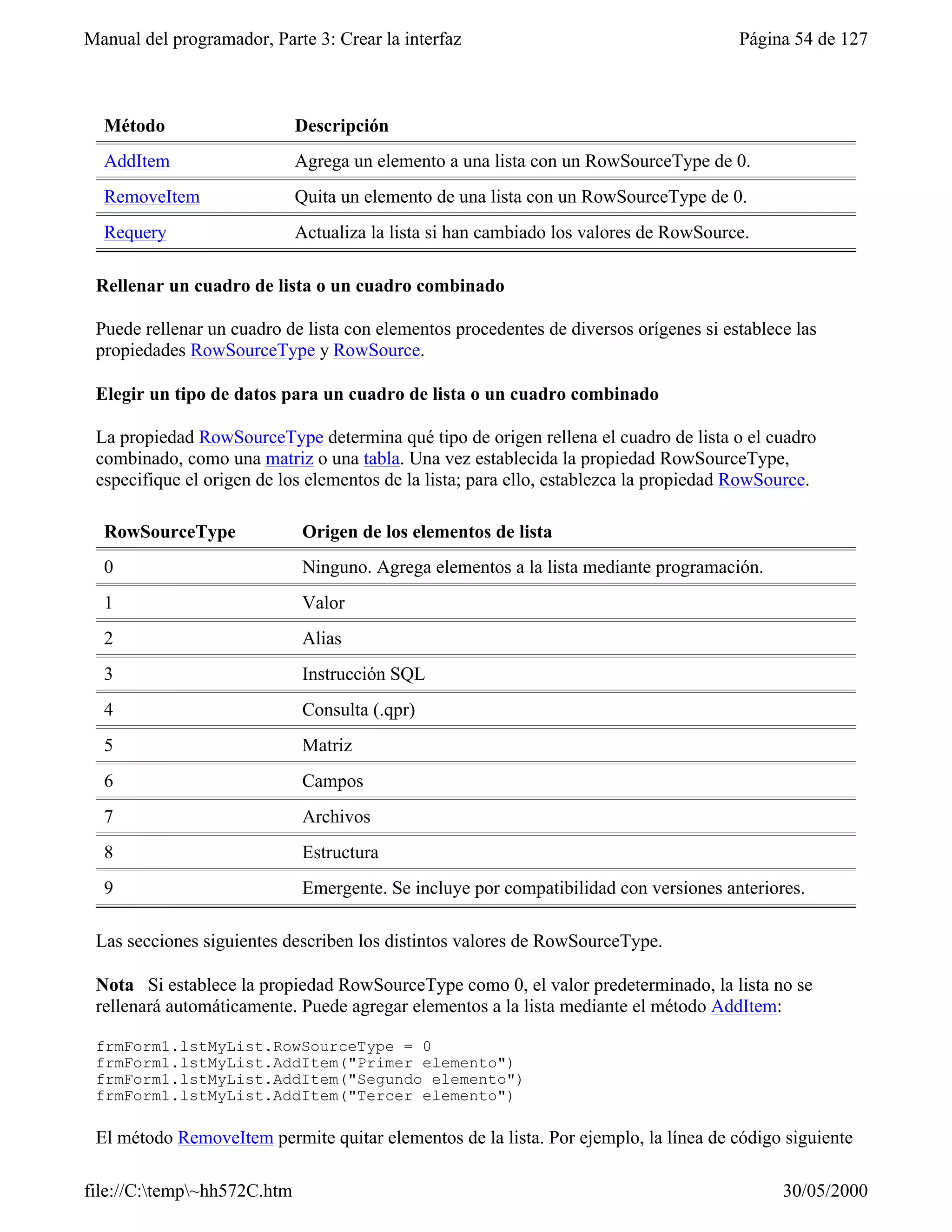 Manual del programador, Parte 3: Crear la interfaz                                     Página 54 de 127



  Método                     Descripción
  AddItem                    Agrega un elemento a una lista con un RowSourceType de 0.
  RemoveItem                 Quita un elemento de una lista con un RowSourceType de 0.
  Requery                    Actualiza la lista si han cambiado los valores de RowSource.

 Rellenar un cuadro de lista o un cuadro combinado

 Puede rellenar un cuadro de lista con elementos procedentes de diversos orígenes si establece las
 propiedades RowSourceType y RowSource.

 Elegir un tipo de datos para un cuadro de lista o un cuadro combinado

 La propiedad RowSourceType determina qué tipo de origen rellena el cuadro de lista o el cuadro
 combinado, como una matriz o una tabla. Una vez establecida la propiedad RowSourceType,
 especifique el origen de los elementos de la lista; para ello, establezca la propiedad RowSource.

  RowSourceType              Origen de los elementos de lista
  0                          Ninguno. Agrega elementos a la lista mediante programación.
  1                          Valor
  2                          Alias
  3                          Instrucción SQL
  4                          Consulta (.qpr)
  5                          Matriz
  6                          Campos
  7                          Archivos
  8                          Estructura
  9                          Emergente. Se incluye por compatibilidad con versiones anteriores.

 Las secciones siguientes describen los distintos valores de RowSourceType.

 Nota Si establece la propiedad RowSourceType como 0, el valor predeterminado, la lista no se
 rellenará automáticamente. Puede agregar elementos a la lista mediante el método AddItem:

 frmForm1.lstMyList.RowSourceType = 0
 frmForm1.lstMyList.AddItem("Primer elemento")
 frmForm1.lstMyList.AddItem("Segundo elemento")
 frmForm1.lstMyList.AddItem("Tercer elemento")

 El método RemoveItem permite quitar elementos de la lista. Por ejemplo, la línea de código siguiente

file://C:temp~hh572C.htm                                                                   30/05/2000
 