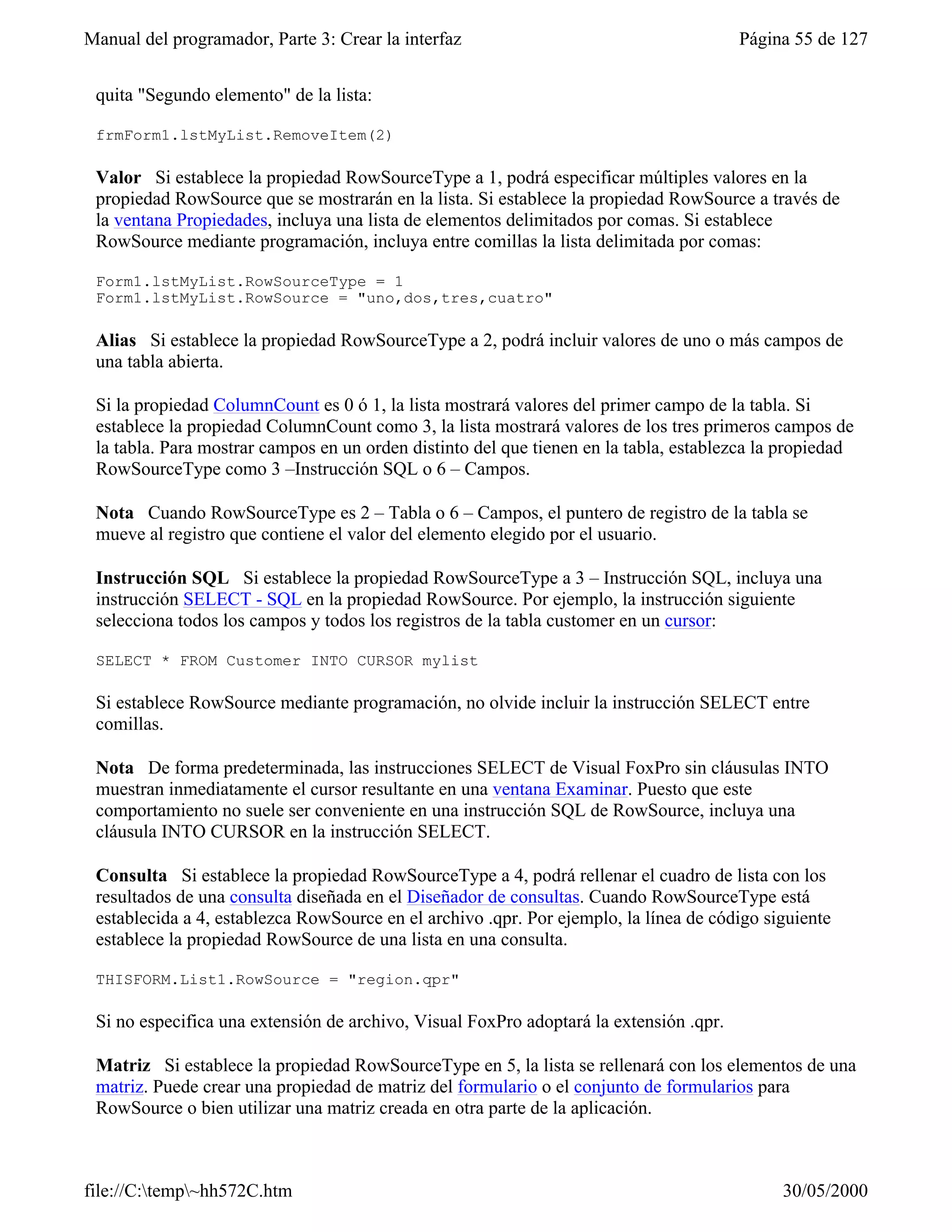 Manual del programador, Parte 3: Crear la interfaz                                      Página 55 de 127


 quita "Segundo elemento" de la lista:

 frmForm1.lstMyList.RemoveItem(2)

 Valor Si establece la propiedad RowSourceType a 1, podrá especificar múltiples valores en la
 propiedad RowSource que se mostrarán en la lista. Si establece la propiedad RowSource a través de
 la ventana Propiedades, incluya una lista de elementos delimitados por comas. Si establece
 RowSource mediante programación, incluya entre comillas la lista delimitada por comas:

 Form1.lstMyList.RowSourceType = 1
 Form1.lstMyList.RowSource = "uno,dos,tres,cuatro"

 Alias Si establece la propiedad RowSourceType a 2, podrá incluir valores de uno o más campos de
 una tabla abierta.

 Si la propiedad ColumnCount es 0 ó 1, la lista mostrará valores del primer campo de la tabla. Si
 establece la propiedad ColumnCount como 3, la lista mostrará valores de los tres primeros campos de
 la tabla. Para mostrar campos en un orden distinto del que tienen en la tabla, establezca la propiedad
 RowSourceType como 3 –Instrucción SQL o 6 – Campos.

 Nota Cuando RowSourceType es 2 – Tabla o 6 – Campos, el puntero de registro de la tabla se
 mueve al registro que contiene el valor del elemento elegido por el usuario.

 Instrucción SQL Si establece la propiedad RowSourceType a 3 – Instrucción SQL, incluya una
 instrucción SELECT - SQL en la propiedad RowSource. Por ejemplo, la instrucción siguiente
 selecciona todos los campos y todos los registros de la tabla customer en un cursor:

 SELECT * FROM Customer INTO CURSOR mylist

 Si establece RowSource mediante programación, no olvide incluir la instrucción SELECT entre
 comillas.

 Nota De forma predeterminada, las instrucciones SELECT de Visual FoxPro sin cláusulas INTO
 muestran inmediatamente el cursor resultante en una ventana Examinar. Puesto que este
 comportamiento no suele ser conveniente en una instrucción SQL de RowSource, incluya una
 cláusula INTO CURSOR en la instrucción SELECT.

 Consulta Si establece la propiedad RowSourceType a 4, podrá rellenar el cuadro de lista con los
 resultados de una consulta diseñada en el Diseñador de consultas. Cuando RowSourceType está
 establecida a 4, establezca RowSource en el archivo .qpr. Por ejemplo, la línea de código siguiente
 establece la propiedad RowSource de una lista en una consulta.

 THISFORM.List1.RowSource = "region.qpr"

 Si no especifica una extensión de archivo, Visual FoxPro adoptará la extensión .qpr.

 Matriz Si establece la propiedad RowSourceType en 5, la lista se rellenará con los elementos de una
 matriz. Puede crear una propiedad de matriz del formulario o el conjunto de formularios para
 RowSource o bien utilizar una matriz creada en otra parte de la aplicación.



file://C:temp~hh572C.htm                                                                   30/05/2000
 