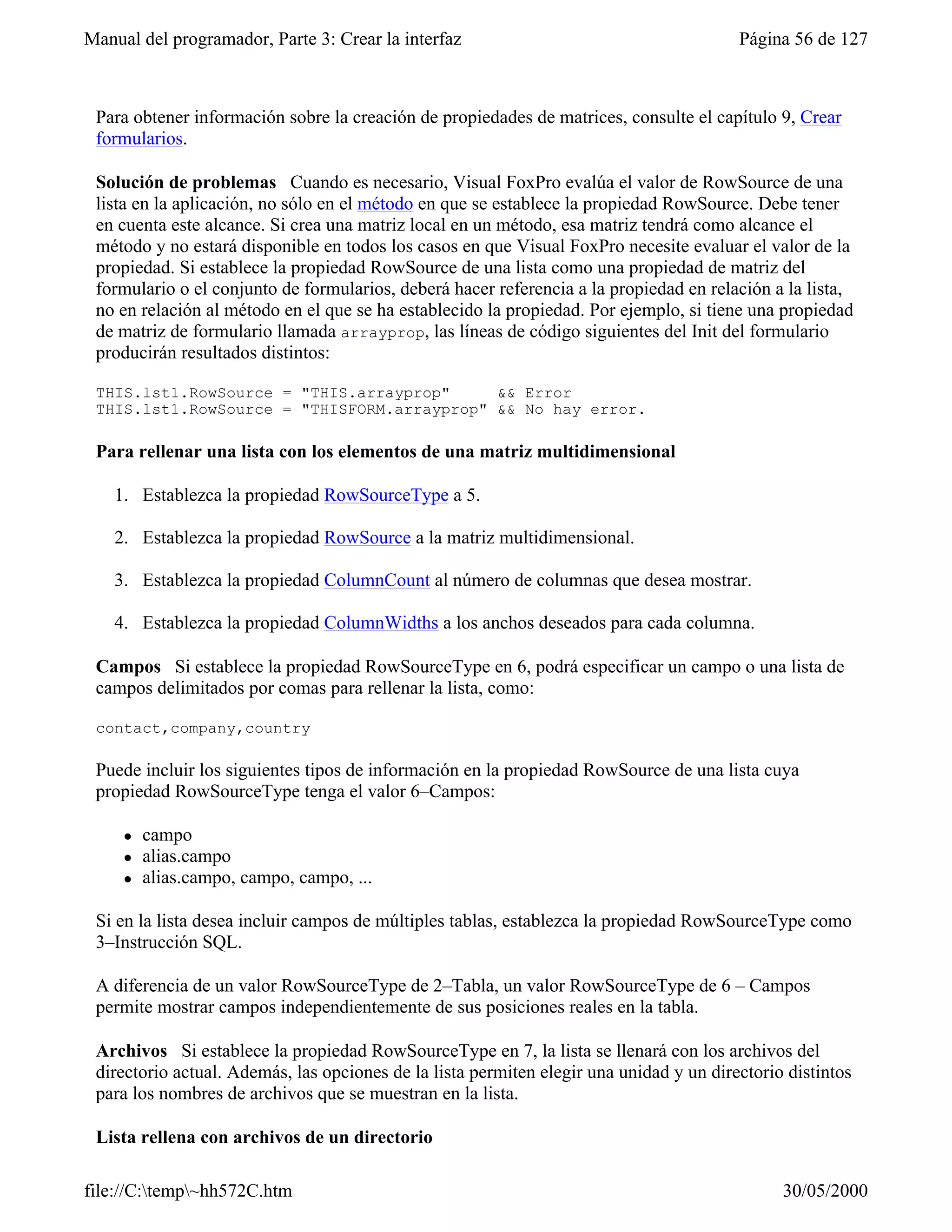 Manual del programador, Parte 3: Crear la interfaz                                       Página 56 de 127



 Para obtener información sobre la creación de propiedades de matrices, consulte el capítulo 9, Crear
 formularios.

 Solución de problemas Cuando es necesario, Visual FoxPro evalúa el valor de RowSource de una
 lista en la aplicación, no sólo en el método en que se establece la propiedad RowSource. Debe tener
 en cuenta este alcance. Si crea una matriz local en un método, esa matriz tendrá como alcance el
 método y no estará disponible en todos los casos en que Visual FoxPro necesite evaluar el valor de la
 propiedad. Si establece la propiedad RowSource de una lista como una propiedad de matriz del
 formulario o el conjunto de formularios, deberá hacer referencia a la propiedad en relación a la lista,
 no en relación al método en el que se ha establecido la propiedad. Por ejemplo, si tiene una propiedad
 de matriz de formulario llamada arrayprop, las líneas de código siguientes del Init del formulario
 producirán resultados distintos:

 THIS.lst1.RowSource = "THIS.arrayprop"     && Error
 THIS.lst1.RowSource = "THISFORM.arrayprop" && No hay error.

 Para rellenar una lista con los elementos de una matriz multidimensional

    1. Establezca la propiedad RowSourceType a 5.

    2. Establezca la propiedad RowSource a la matriz multidimensional.

    3. Establezca la propiedad ColumnCount al número de columnas que desea mostrar.

    4. Establezca la propiedad ColumnWidths a los anchos deseados para cada columna.

 Campos Si establece la propiedad RowSourceType en 6, podrá especificar un campo o una lista de
 campos delimitados por comas para rellenar la lista, como:

 contact,company,country

 Puede incluir los siguientes tipos de información en la propiedad RowSource de una lista cuya
 propiedad RowSourceType tenga el valor 6–Campos:

     l   campo
     l   alias.campo
     l   alias.campo, campo, campo, ...

 Si en la lista desea incluir campos de múltiples tablas, establezca la propiedad RowSourceType como
 3–Instrucción SQL.

 A diferencia de un valor RowSourceType de 2–Tabla, un valor RowSourceType de 6 – Campos
 permite mostrar campos independientemente de sus posiciones reales en la tabla.

 Archivos Si establece la propiedad RowSourceType en 7, la lista se llenará con los archivos del
 directorio actual. Además, las opciones de la lista permiten elegir una unidad y un directorio distintos
 para los nombres de archivos que se muestran en la lista.

 Lista rellena con archivos de un directorio

file://C:temp~hh572C.htm                                                                     30/05/2000
 