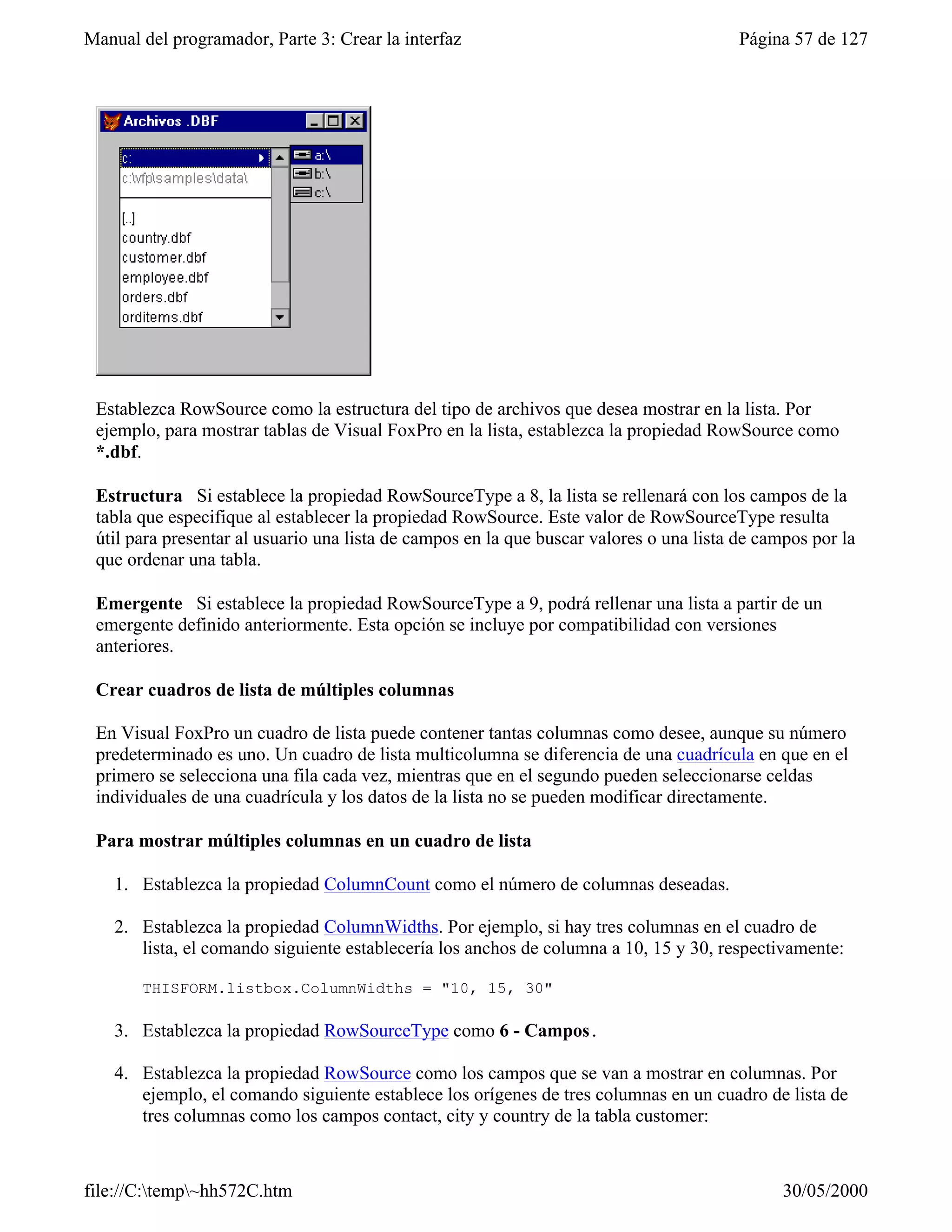 Manual del programador, Parte 3: Crear la interfaz                                       Página 57 de 127




 Establezca RowSource como la estructura del tipo de archivos que desea mostrar en la lista. Por
 ejemplo, para mostrar tablas de Visual FoxPro en la lista, establezca la propiedad RowSource como
 *.dbf.

 Estructura Si establece la propiedad RowSourceType a 8, la lista se rellenará con los campos de la
 tabla que especifique al establecer la propiedad RowSource. Este valor de RowSourceType resulta
 útil para presentar al usuario una lista de campos en la que buscar valores o una lista de campos por la
 que ordenar una tabla.

 Emergente Si establece la propiedad RowSourceType a 9, podrá rellenar una lista a partir de un
 emergente definido anteriormente. Esta opción se incluye por compatibilidad con versiones
 anteriores.

 Crear cuadros de lista de múltiples columnas

 En Visual FoxPro un cuadro de lista puede contener tantas columnas como desee, aunque su número
 predeterminado es uno. Un cuadro de lista multicolumna se diferencia de una cuadrícula en que en el
 primero se selecciona una fila cada vez, mientras que en el segundo pueden seleccionarse celdas
 individuales de una cuadrícula y los datos de la lista no se pueden modificar directamente.

 Para mostrar múltiples columnas en un cuadro de lista

    1. Establezca la propiedad ColumnCount como el número de columnas deseadas.

    2. Establezca la propiedad ColumnWidths. Por ejemplo, si hay tres columnas en el cuadro de
       lista, el comando siguiente establecería los anchos de columna a 10, 15 y 30, respectivamente:

       THISFORM.listbox.ColumnWidths = "10, 15, 30"

    3. Establezca la propiedad RowSourceType como 6 - Campos.

    4. Establezca la propiedad RowSource como los campos que se van a mostrar en columnas. Por
       ejemplo, el comando siguiente establece los orígenes de tres columnas en un cuadro de lista de
       tres columnas como los campos contact, city y country de la tabla customer:



file://C:temp~hh572C.htm                                                                     30/05/2000
 