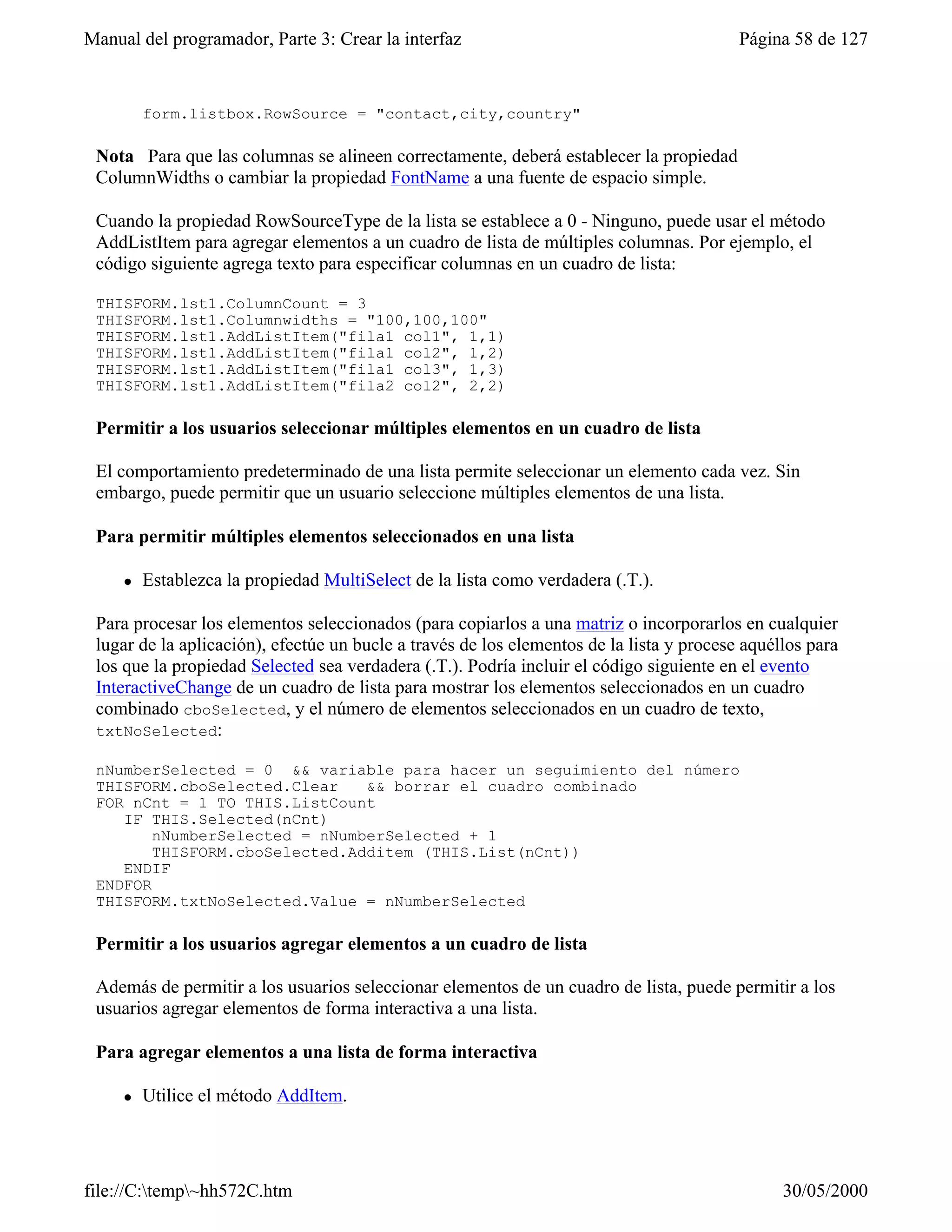 Manual del programador, Parte 3: Crear la interfaz                                        Página 58 de 127


         form.listbox.RowSource = "contact,city,country"

 Nota Para que las columnas se alineen correctamente, deberá establecer la propiedad
 ColumnWidths o cambiar la propiedad FontName a una fuente de espacio simple.

 Cuando la propiedad RowSourceType de la lista se establece a 0 - Ninguno, puede usar el método
 AddListItem para agregar elementos a un cuadro de lista de múltiples columnas. Por ejemplo, el
 código siguiente agrega texto para especificar columnas en un cuadro de lista:

 THISFORM.lst1.ColumnCount = 3
 THISFORM.lst1.Columnwidths = "100,100,100"
 THISFORM.lst1.AddListItem("fila1 col1", 1,1)
 THISFORM.lst1.AddListItem("fila1 col2", 1,2)
 THISFORM.lst1.AddListItem("fila1 col3", 1,3)
 THISFORM.lst1.AddListItem("fila2 col2", 2,2)

 Permitir a los usuarios seleccionar múltiples elementos en un cuadro de lista

 El comportamiento predeterminado de una lista permite seleccionar un elemento cada vez. Sin
 embargo, puede permitir que un usuario seleccione múltiples elementos de una lista.

 Para permitir múltiples elementos seleccionados en una lista

     l   Establezca la propiedad MultiSelect de la lista como verdadera (.T.).

 Para procesar los elementos seleccionados (para copiarlos a una matriz o incorporarlos en cualquier
 lugar de la aplicación), efectúe un bucle a través de los elementos de la lista y procese aquéllos para
 los que la propiedad Selected sea verdadera (.T.). Podría incluir el código siguiente en el evento
 InteractiveChange de un cuadro de lista para mostrar los elementos seleccionados en un cuadro
 combinado cboSelected, y el número de elementos seleccionados en un cuadro de texto,
 txtNoSelected:

 nNumberSelected = 0 && variable para hacer un seguimiento del número
 THISFORM.cboSelected.Clear    && borrar el cuadro combinado
 FOR nCnt = 1 TO THIS.ListCount
    IF THIS.Selected(nCnt)
        nNumberSelected = nNumberSelected + 1
        THISFORM.cboSelected.Additem (THIS.List(nCnt))
    ENDIF
 ENDFOR
 THISFORM.txtNoSelected.Value = nNumberSelected

 Permitir a los usuarios agregar elementos a un cuadro de lista

 Además de permitir a los usuarios seleccionar elementos de un cuadro de lista, puede permitir a los
 usuarios agregar elementos de forma interactiva a una lista.

 Para agregar elementos a una lista de forma interactiva

     l   Utilice el método AddItem.




file://C:temp~hh572C.htm                                                                      30/05/2000
 