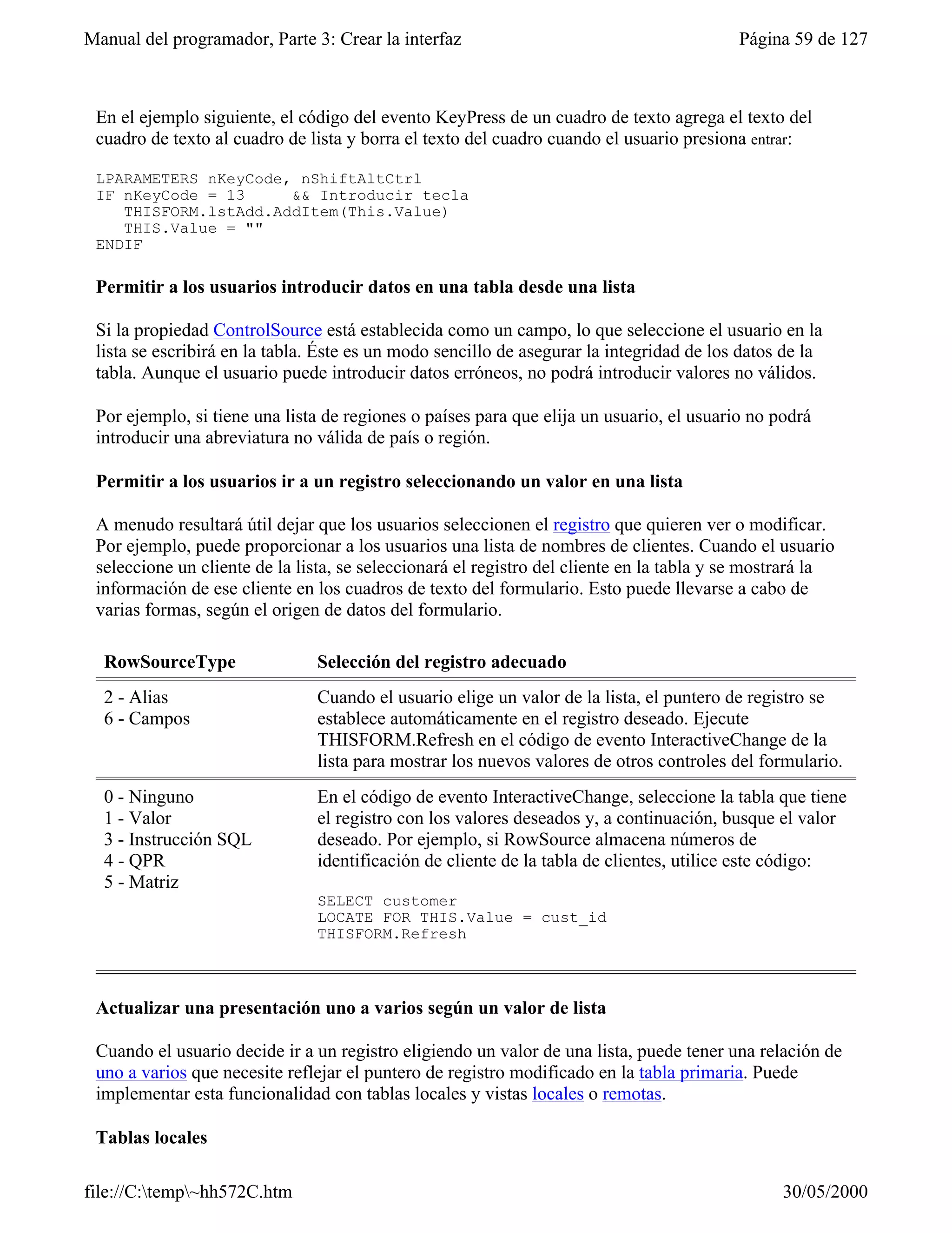 Manual del programador, Parte 3: Crear la interfaz                                        Página 59 de 127



 En el ejemplo siguiente, el código del evento KeyPress de un cuadro de texto agrega el texto del
 cuadro de texto al cuadro de lista y borra el texto del cuadro cuando el usuario presiona entrar:

 LPARAMETERS nKeyCode, nShiftAltCtrl
 IF nKeyCode = 13     && Introducir tecla
    THISFORM.lstAdd.AddItem(This.Value)
    THIS.Value = ""
 ENDIF

 Permitir a los usuarios introducir datos en una tabla desde una lista

 Si la propiedad ControlSource está establecida como un campo, lo que seleccione el usuario en la
 lista se escribirá en la tabla. Éste es un modo sencillo de asegurar la integridad de los datos de la
 tabla. Aunque el usuario puede introducir datos erróneos, no podrá introducir valores no válidos.

 Por ejemplo, si tiene una lista de regiones o países para que elija un usuario, el usuario no podrá
 introducir una abreviatura no válida de país o región.

 Permitir a los usuarios ir a un registro seleccionando un valor en una lista

 A menudo resultará útil dejar que los usuarios seleccionen el registro que quieren ver o modificar.
 Por ejemplo, puede proporcionar a los usuarios una lista de nombres de clientes. Cuando el usuario
 seleccione un cliente de la lista, se seleccionará el registro del cliente en la tabla y se mostrará la
 información de ese cliente en los cuadros de texto del formulario. Esto puede llevarse a cabo de
 varias formas, según el origen de datos del formulario.

  RowSourceType                Selección del registro adecuado
  2 - Alias                    Cuando el usuario elige un valor de la lista, el puntero de registro se
  6 - Campos                   establece automáticamente en el registro deseado. Ejecute
                               THISFORM.Refresh en el código de evento InteractiveChange de la
                               lista para mostrar los nuevos valores de otros controles del formulario.
  0 - Ninguno                  En el código de evento InteractiveChange, seleccione la tabla que tiene
  1 - Valor                    el registro con los valores deseados y, a continuación, busque el valor
  3 - Instrucción SQL          deseado. Por ejemplo, si RowSource almacena números de
  4 - QPR                      identificación de cliente de la tabla de clientes, utilice este código:
  5 - Matriz
                               SELECT customer
                               LOCATE FOR THIS.Value = cust_id
                               THISFORM.Refresh



 Actualizar una presentación uno a varios según un valor de lista

 Cuando el usuario decide ir a un registro eligiendo un valor de una lista, puede tener una relación de
 uno a varios que necesite reflejar el puntero de registro modificado en la tabla primaria. Puede
 implementar esta funcionalidad con tablas locales y vistas locales o remotas.

 Tablas locales

file://C:temp~hh572C.htm                                                                      30/05/2000
 