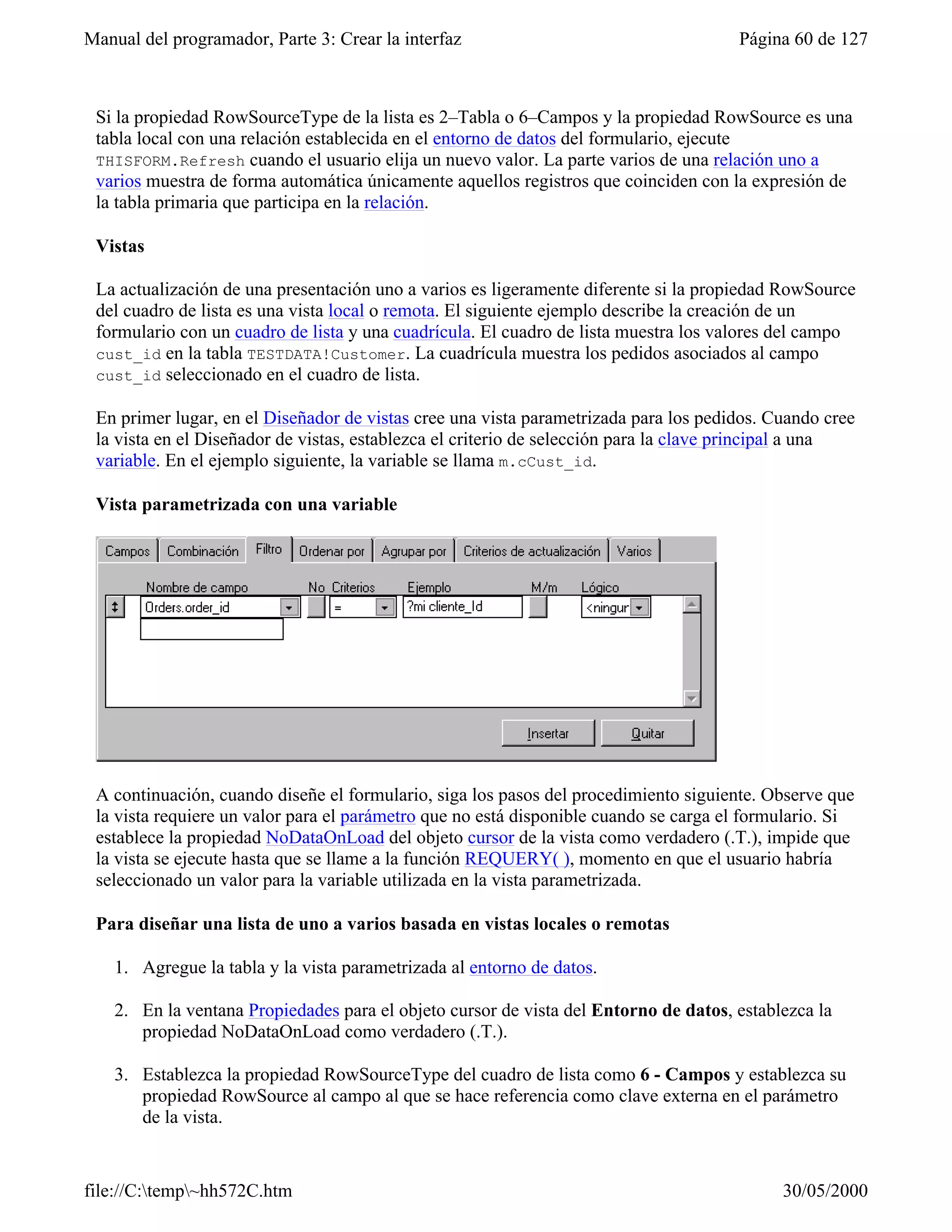 Manual del programador, Parte 3: Crear la interfaz                                    Página 60 de 127



 Si la propiedad RowSourceType de la lista es 2–Tabla o 6–Campos y la propiedad RowSource es una
 tabla local con una relación establecida en el entorno de datos del formulario, ejecute
 THISFORM.Refresh cuando el usuario elija un nuevo valor. La parte varios de una relación uno a
 varios muestra de forma automática únicamente aquellos registros que coinciden con la expresión de
 la tabla primaria que participa en la relación.

 Vistas

 La actualización de una presentación uno a varios es ligeramente diferente si la propiedad RowSource
 del cuadro de lista es una vista local o remota. El siguiente ejemplo describe la creación de un
 formulario con un cuadro de lista y una cuadrícula. El cuadro de lista muestra los valores del campo
 cust_id en la tabla TESTDATA!Customer. La cuadrícula muestra los pedidos asociados al campo
 cust_id seleccionado en el cuadro de lista.

 En primer lugar, en el Diseñador de vistas cree una vista parametrizada para los pedidos. Cuando cree
 la vista en el Diseñador de vistas, establezca el criterio de selección para la clave principal a una
 variable. En el ejemplo siguiente, la variable se llama m.cCust_id.

 Vista parametrizada con una variable




 A continuación, cuando diseñe el formulario, siga los pasos del procedimiento siguiente. Observe que
 la vista requiere un valor para el parámetro que no está disponible cuando se carga el formulario. Si
 establece la propiedad NoDataOnLoad del objeto cursor de la vista como verdadero (.T.), impide que
 la vista se ejecute hasta que se llame a la función REQUERY( ), momento en que el usuario habría
 seleccionado un valor para la variable utilizada en la vista parametrizada.

 Para diseñar una lista de uno a varios basada en vistas locales o remotas

    1. Agregue la tabla y la vista parametrizada al entorno de datos.

    2. En la ventana Propiedades para el objeto cursor de vista del Entorno de datos, establezca la
       propiedad NoDataOnLoad como verdadero (.T.).

    3. Establezca la propiedad RowSourceType del cuadro de lista como 6 - Campos y establezca su
       propiedad RowSource al campo al que se hace referencia como clave externa en el parámetro
       de la vista.


file://C:temp~hh572C.htm                                                                  30/05/2000
 