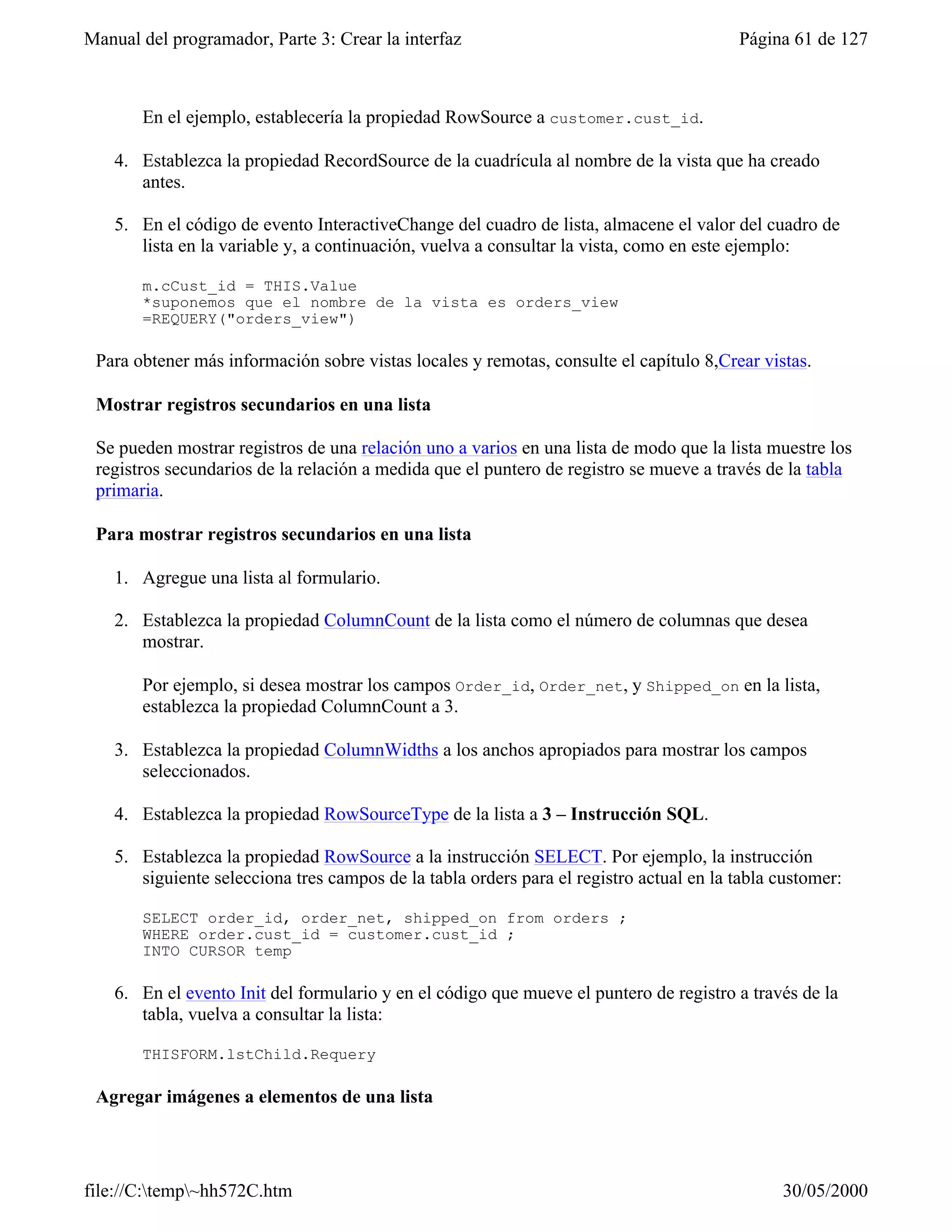 Manual del programador, Parte 3: Crear la interfaz                                       Página 61 de 127



       En el ejemplo, establecería la propiedad RowSource a customer.cust_id.

    4. Establezca la propiedad RecordSource de la cuadrícula al nombre de la vista que ha creado
       antes.

    5. En el código de evento InteractiveChange del cuadro de lista, almacene el valor del cuadro de
       lista en la variable y, a continuación, vuelva a consultar la vista, como en este ejemplo:

       m.cCust_id = THIS.Value
       *suponemos que el nombre de la vista es orders_view
       =REQUERY("orders_view")

 Para obtener más información sobre vistas locales y remotas, consulte el capítulo 8,Crear vistas.

 Mostrar registros secundarios en una lista

 Se pueden mostrar registros de una relación uno a varios en una lista de modo que la lista muestre los
 registros secundarios de la relación a medida que el puntero de registro se mueve a través de la tabla
 primaria.

 Para mostrar registros secundarios en una lista

    1. Agregue una lista al formulario.

    2. Establezca la propiedad ColumnCount de la lista como el número de columnas que desea
       mostrar.

       Por ejemplo, si desea mostrar los campos Order_id, Order_net, y Shipped_on en la lista,
       establezca la propiedad ColumnCount a 3.

    3. Establezca la propiedad ColumnWidths a los anchos apropiados para mostrar los campos
       seleccionados.

    4. Establezca la propiedad RowSourceType de la lista a 3 – Instrucción SQL.

    5. Establezca la propiedad RowSource a la instrucción SELECT. Por ejemplo, la instrucción
       siguiente selecciona tres campos de la tabla orders para el registro actual en la tabla customer:

       SELECT order_id, order_net, shipped_on from orders ;
       WHERE order.cust_id = customer.cust_id ;
       INTO CURSOR temp

    6. En el evento Init del formulario y en el código que mueve el puntero de registro a través de la
       tabla, vuelva a consultar la lista:

       THISFORM.lstChild.Requery

 Agregar imágenes a elementos de una lista




file://C:temp~hh572C.htm                                                                     30/05/2000
 