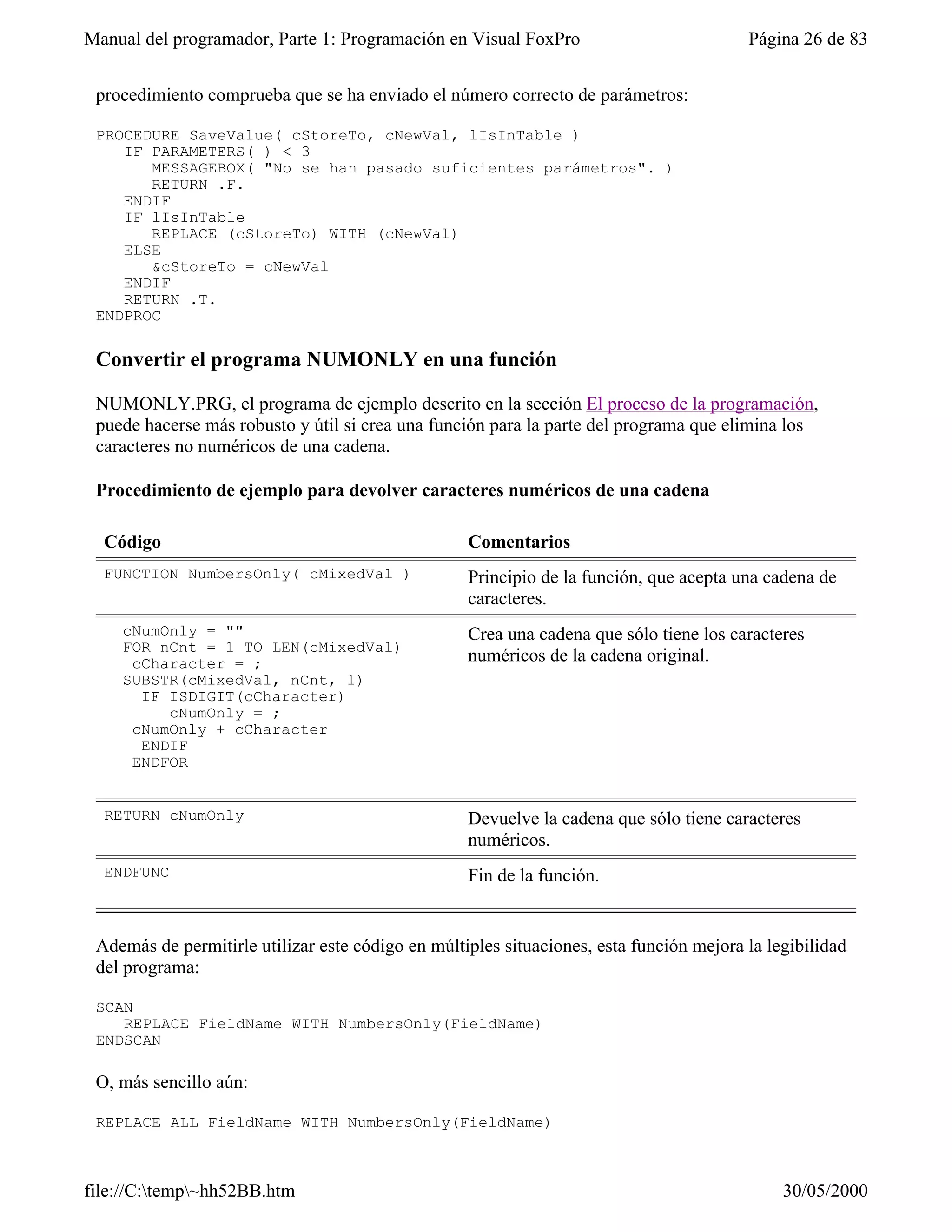 Manual del programador, Parte 1: Programación en Visual FoxPro                           Página 26 de 83


 procedimiento comprueba que se ha enviado el número correcto de parámetros:

 PROCEDURE SaveValue( cStoreTo, cNewVal, lIsInTable )
    IF PARAMETERS( ) < 3
       MESSAGEBOX( "No se han pasado suficientes parámetros". )
       RETURN .F.
    ENDIF
    IF lIsInTable
       REPLACE (cStoreTo) WITH (cNewVal)
    ELSE
       &cStoreTo = cNewVal
    ENDIF
    RETURN .T.
 ENDPROC

 Convertir el programa NUMONLY en una función

 NUMONLY.PRG, el programa de ejemplo descrito en la sección El proceso de la programación,
 puede hacerse más robusto y útil si crea una función para la parte del programa que elimina los
 caracteres no numéricos de una cadena.

 Procedimiento de ejemplo para devolver caracteres numéricos de una cadena

  Código                                           Comentarios
  FUNCTION NumbersOnly( cMixedVal )                Principio de la función, que acepta una cadena de
                                                   caracteres.
    cNumOnly = ""                                  Crea una cadena que sólo tiene los caracteres
    FOR nCnt = 1 TO LEN(cMixedVal)
     cCharacter = ;                                numéricos de la cadena original.
    SUBSTR(cMixedVal, nCnt, 1)
      IF ISDIGIT(cCharacter)
         cNumOnly = ;
     cNumOnly + cCharacter
      ENDIF
     ENDFOR


  RETURN cNumOnly                                  Devuelve la cadena que sólo tiene caracteres
                                                   numéricos.
  ENDFUNC                                          Fin de la función.


 Además de permitirle utilizar este código en múltiples situaciones, esta función mejora la legibilidad
 del programa:

 SCAN
    REPLACE FieldName WITH NumbersOnly(FieldName)
 ENDSCAN

 O, más sencillo aún:

 REPLACE ALL FieldName WITH NumbersOnly(FieldName)



file://C:temp~hh52BB.htm                                                                    30/05/2000
 
