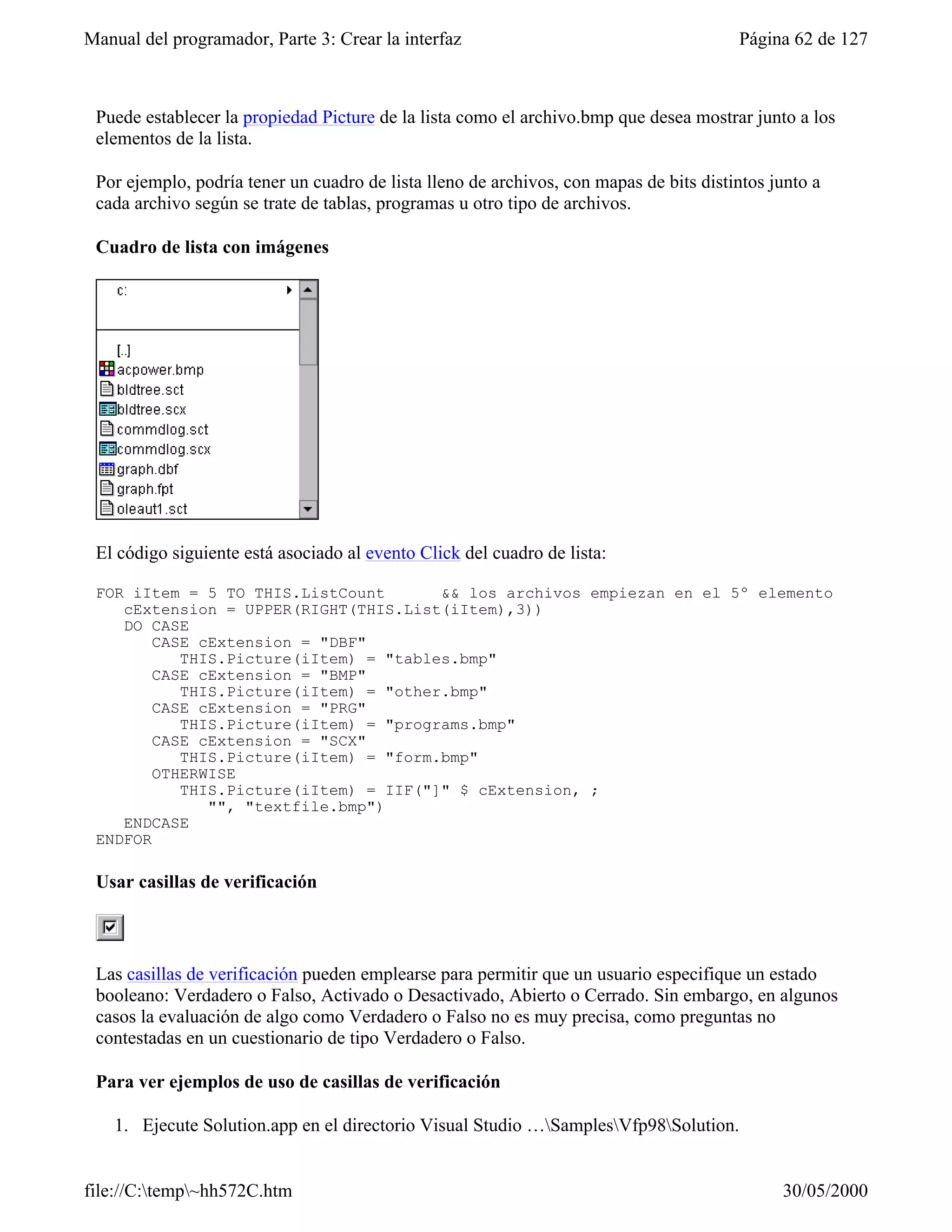Manual del programador, Parte 3: Crear la interfaz                                      Página 62 de 127



 Puede establecer la propiedad Picture de la lista como el archivo.bmp que desea mostrar junto a los
 elementos de la lista.

 Por ejemplo, podría tener un cuadro de lista lleno de archivos, con mapas de bits distintos junto a
 cada archivo según se trate de tablas, programas u otro tipo de archivos.

 Cuadro de lista con imágenes




 El código siguiente está asociado al evento Click del cuadro de lista:

 FOR iItem = 5 TO THIS.ListCount       && los archivos empiezan en el 5º elemento
    cExtension = UPPER(RIGHT(THIS.List(iItem),3))
    DO CASE
        CASE cExtension = "DBF"
           THIS.Picture(iItem) = "tables.bmp"
        CASE cExtension = "BMP"
           THIS.Picture(iItem) = "other.bmp"
        CASE cExtension = "PRG"
           THIS.Picture(iItem) = "programs.bmp"
        CASE cExtension = "SCX"
           THIS.Picture(iItem) = "form.bmp"
        OTHERWISE
           THIS.Picture(iItem) = IIF("]" $ cExtension, ;
              "", "textfile.bmp")
    ENDCASE
 ENDFOR

 Usar casillas de verificación



 Las casillas de verificación pueden emplearse para permitir que un usuario especifique un estado
 booleano: Verdadero o Falso, Activado o Desactivado, Abierto o Cerrado. Sin embargo, en algunos
 casos la evaluación de algo como Verdadero o Falso no es muy precisa, como preguntas no
 contestadas en un cuestionario de tipo Verdadero o Falso.

 Para ver ejemplos de uso de casillas de verificación

    1. Ejecute Solution.app en el directorio Visual Studio …SamplesVfp98Solution.


file://C:temp~hh572C.htm                                                                    30/05/2000
 