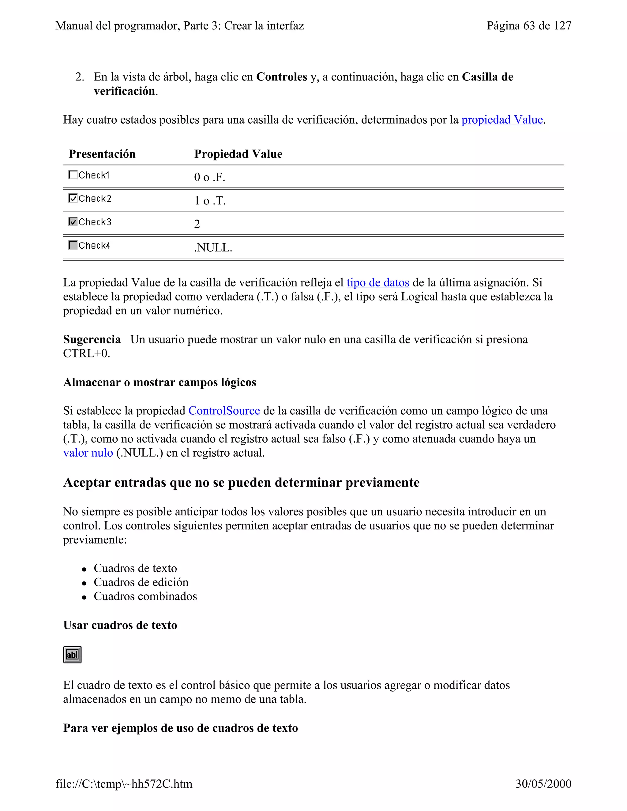 Manual del programador, Parte 3: Crear la interfaz                                        Página 63 de 127



    2. En la vista de árbol, haga clic en Controles y, a continuación, haga clic en Casilla de
       verificación.

 Hay cuatro estados posibles para una casilla de verificación, determinados por la propiedad Value.

  Presentación               Propiedad Value
                             0 o .F.
                             1 o .T.
                             2
                             .NULL.

 La propiedad Value de la casilla de verificación refleja el tipo de datos de la última asignación. Si
 establece la propiedad como verdadera (.T.) o falsa (.F.), el tipo será Logical hasta que establezca la
 propiedad en un valor numérico.

 Sugerencia Un usuario puede mostrar un valor nulo en una casilla de verificación si presiona
 CTRL+0.

 Almacenar o mostrar campos lógicos

 Si establece la propiedad ControlSource de la casilla de verificación como un campo lógico de una
 tabla, la casilla de verificación se mostrará activada cuando el valor del registro actual sea verdadero
 (.T.), como no activada cuando el registro actual sea falso (.F.) y como atenuada cuando haya un
 valor nulo (.NULL.) en el registro actual.

 Aceptar entradas que no se pueden determinar previamente

 No siempre es posible anticipar todos los valores posibles que un usuario necesita introducir en un
 control. Los controles siguientes permiten aceptar entradas de usuarios que no se pueden determinar
 previamente:

     l   Cuadros de texto
     l   Cuadros de edición
     l   Cuadros combinados

 Usar cuadros de texto



 El cuadro de texto es el control básico que permite a los usuarios agregar o modificar datos
 almacenados en un campo no memo de una tabla.

 Para ver ejemplos de uso de cuadros de texto



file://C:temp~hh572C.htm                                                                       30/05/2000
 
