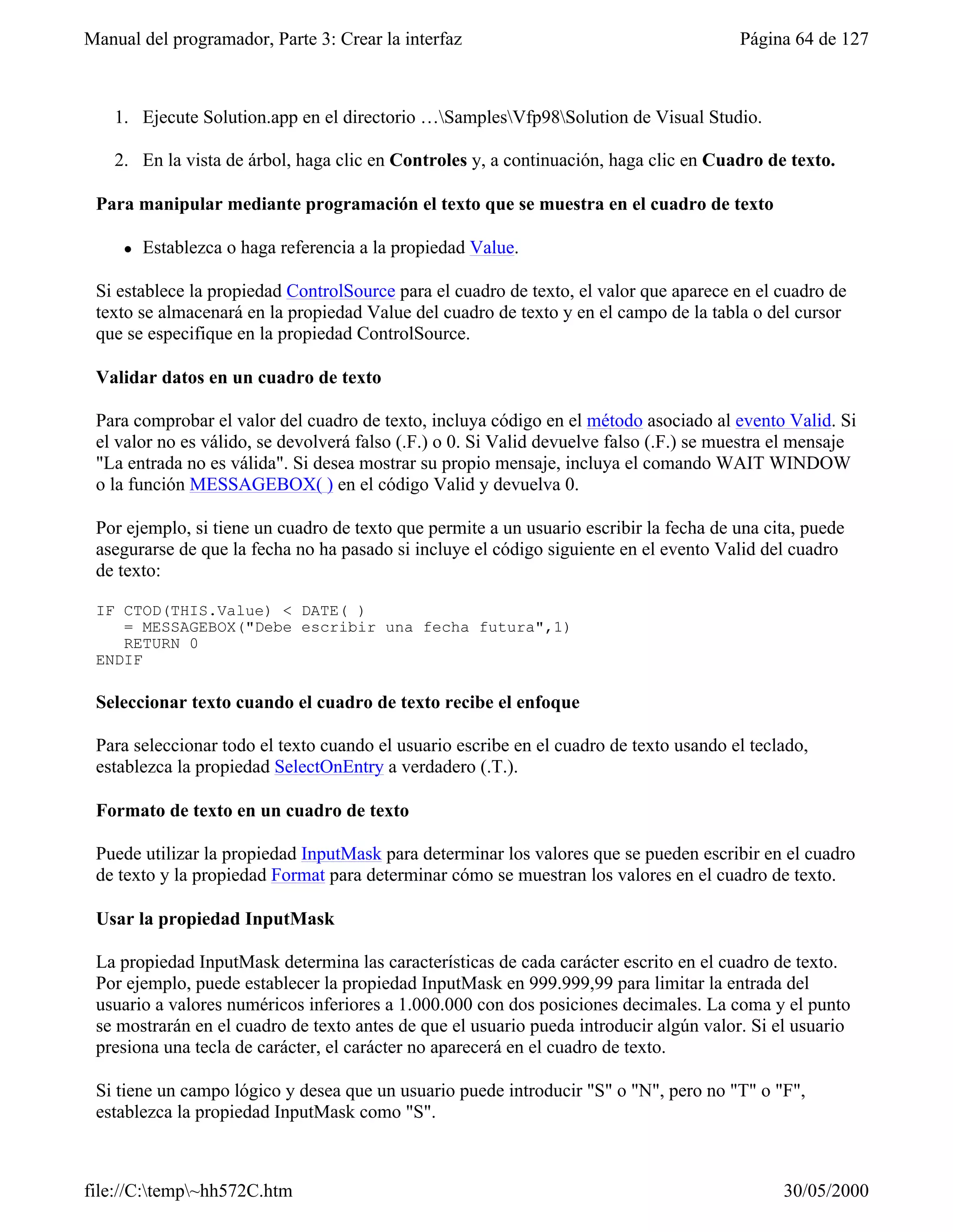 Manual del programador, Parte 3: Crear la interfaz                                       Página 64 de 127



    1. Ejecute Solution.app en el directorio …SamplesVfp98Solution de Visual Studio.

    2. En la vista de árbol, haga clic en Controles y, a continuación, haga clic en Cuadro de texto.

 Para manipular mediante programación el texto que se muestra en el cuadro de texto

     l   Establezca o haga referencia a la propiedad Value.

 Si establece la propiedad ControlSource para el cuadro de texto, el valor que aparece en el cuadro de
 texto se almacenará en la propiedad Value del cuadro de texto y en el campo de la tabla o del cursor
 que se especifique en la propiedad ControlSource.

 Validar datos en un cuadro de texto

 Para comprobar el valor del cuadro de texto, incluya código en el método asociado al evento Valid. Si
 el valor no es válido, se devolverá falso (.F.) o 0. Si Valid devuelve falso (.F.) se muestra el mensaje
 "La entrada no es válida". Si desea mostrar su propio mensaje, incluya el comando WAIT WINDOW
 o la función MESSAGEBOX( ) en el código Valid y devuelva 0.

 Por ejemplo, si tiene un cuadro de texto que permite a un usuario escribir la fecha de una cita, puede
 asegurarse de que la fecha no ha pasado si incluye el código siguiente en el evento Valid del cuadro
 de texto:

 IF CTOD(THIS.Value) < DATE( )
    = MESSAGEBOX("Debe escribir una fecha futura",1)
    RETURN 0
 ENDIF

 Seleccionar texto cuando el cuadro de texto recibe el enfoque

 Para seleccionar todo el texto cuando el usuario escribe en el cuadro de texto usando el teclado,
 establezca la propiedad SelectOnEntry a verdadero (.T.).

 Formato de texto en un cuadro de texto

 Puede utilizar la propiedad InputMask para determinar los valores que se pueden escribir en el cuadro
 de texto y la propiedad Format para determinar cómo se muestran los valores en el cuadro de texto.

 Usar la propiedad InputMask

 La propiedad InputMask determina las características de cada carácter escrito en el cuadro de texto.
 Por ejemplo, puede establecer la propiedad InputMask en 999.999,99 para limitar la entrada del
 usuario a valores numéricos inferiores a 1.000.000 con dos posiciones decimales. La coma y el punto
 se mostrarán en el cuadro de texto antes de que el usuario pueda introducir algún valor. Si el usuario
 presiona una tecla de carácter, el carácter no aparecerá en el cuadro de texto.

 Si tiene un campo lógico y desea que un usuario puede introducir "S" o "N", pero no "T" o "F",
 establezca la propiedad InputMask como "S".



file://C:temp~hh572C.htm                                                                     30/05/2000
 