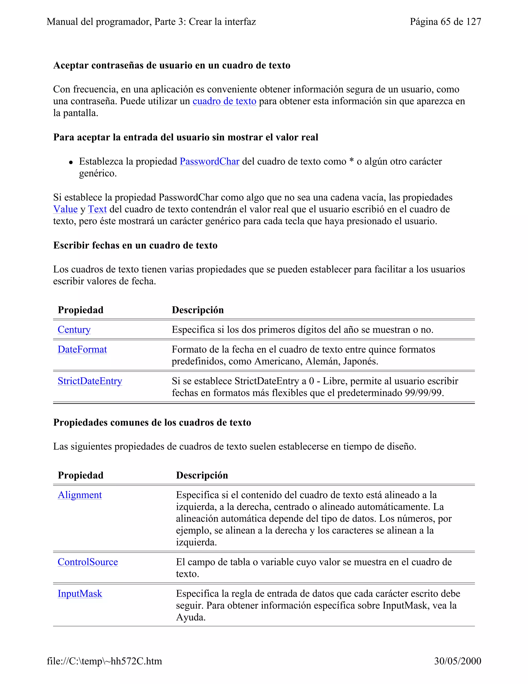 Manual del programador, Parte 3: Crear la interfaz                                       Página 65 de 127



 Aceptar contraseñas de usuario en un cuadro de texto

 Con frecuencia, en una aplicación es conveniente obtener información segura de un usuario, como
 una contraseña. Puede utilizar un cuadro de texto para obtener esta información sin que aparezca en
 la pantalla.

 Para aceptar la entrada del usuario sin mostrar el valor real

     l   Establezca la propiedad PasswordChar del cuadro de texto como * o algún otro carácter
         genérico.

 Si establece la propiedad PasswordChar como algo que no sea una cadena vacía, las propiedades
 Value y Text del cuadro de texto contendrán el valor real que el usuario escribió en el cuadro de
 texto, pero éste mostrará un carácter genérico para cada tecla que haya presionado el usuario.

 Escribir fechas en un cuadro de texto

 Los cuadros de texto tienen varias propiedades que se pueden establecer para facilitar a los usuarios
 escribir valores de fecha.

  Propiedad                   Descripción
  Century                     Especifica si los dos primeros dígitos del año se muestran o no.
  DateFormat                  Formato de la fecha en el cuadro de texto entre quince formatos
                              predefinidos, como Americano, Alemán, Japonés.
  StrictDateEntry             Si se establece StrictDateEntry a 0 - Libre, permite al usuario escribir
                              fechas en formatos más flexibles que el predeterminado 99/99/99.

 Propiedades comunes de los cuadros de texto

 Las siguientes propiedades de cuadros de texto suelen establecerse en tiempo de diseño.

  Propiedad                    Descripción
  Alignment                    Especifica si el contenido del cuadro de texto está alineado a la
                               izquierda, a la derecha, centrado o alineado automáticamente. La
                               alineación automática depende del tipo de datos. Los números, por
                               ejemplo, se alinean a la derecha y los caracteres se alinean a la
                               izquierda.
  ControlSource                El campo de tabla o variable cuyo valor se muestra en el cuadro de
                               texto.
  InputMask                    Especifica la regla de entrada de datos que cada carácter escrito debe
                               seguir. Para obtener información específica sobre InputMask, vea la
                               Ayuda.



file://C:temp~hh572C.htm                                                                       30/05/2000
 