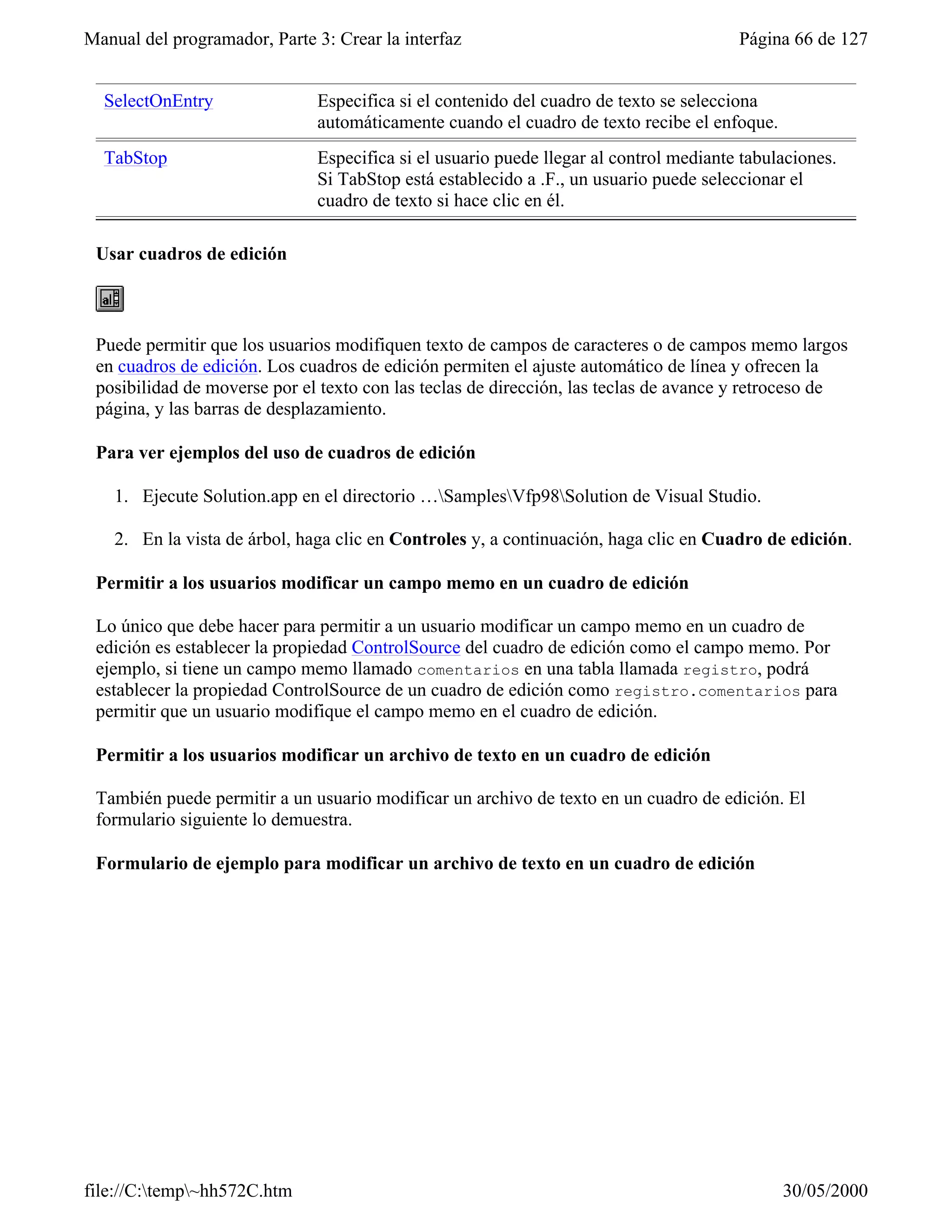 Manual del programador, Parte 3: Crear la interfaz                                     Página 66 de 127


  SelectOnEntry               Especifica si el contenido del cuadro de texto se selecciona
                              automáticamente cuando el cuadro de texto recibe el enfoque.
  TabStop                     Especifica si el usuario puede llegar al control mediante tabulaciones.
                              Si TabStop está establecido a .F., un usuario puede seleccionar el
                              cuadro de texto si hace clic en él.

 Usar cuadros de edición



 Puede permitir que los usuarios modifiquen texto de campos de caracteres o de campos memo largos
 en cuadros de edición. Los cuadros de edición permiten el ajuste automático de línea y ofrecen la
 posibilidad de moverse por el texto con las teclas de dirección, las teclas de avance y retroceso de
 página, y las barras de desplazamiento.

 Para ver ejemplos del uso de cuadros de edición

    1. Ejecute Solution.app en el directorio …SamplesVfp98Solution de Visual Studio.

    2. En la vista de árbol, haga clic en Controles y, a continuación, haga clic en Cuadro de edición.

 Permitir a los usuarios modificar un campo memo en un cuadro de edición

 Lo único que debe hacer para permitir a un usuario modificar un campo memo en un cuadro de
 edición es establecer la propiedad ControlSource del cuadro de edición como el campo memo. Por
 ejemplo, si tiene un campo memo llamado comentarios en una tabla llamada registro, podrá
 establecer la propiedad ControlSource de un cuadro de edición como registro.comentarios para
 permitir que un usuario modifique el campo memo en el cuadro de edición.

 Permitir a los usuarios modificar un archivo de texto en un cuadro de edición

 También puede permitir a un usuario modificar un archivo de texto en un cuadro de edición. El
 formulario siguiente lo demuestra.

 Formulario de ejemplo para modificar un archivo de texto en un cuadro de edición




file://C:temp~hh572C.htm                                                                   30/05/2000
 