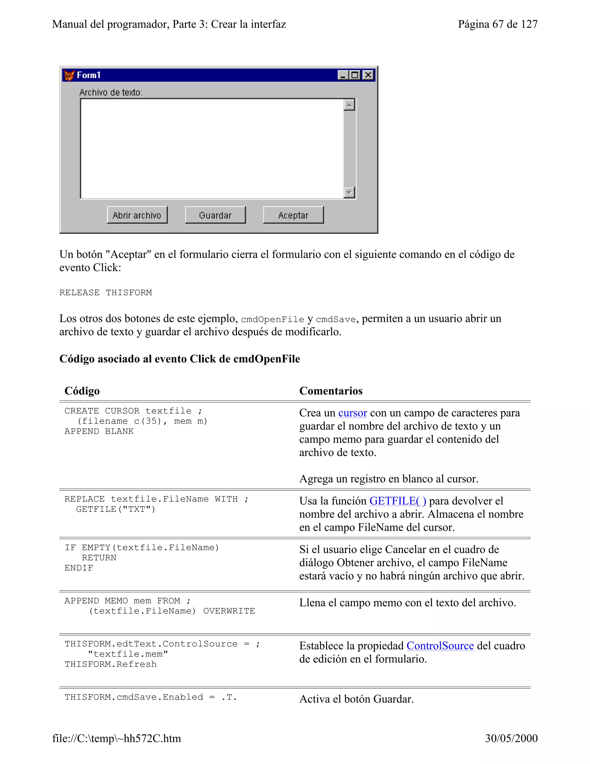 Manual del programador, Parte 3: Crear la interfaz                                     Página 67 de 127




 Un botón "Aceptar" en el formulario cierra el formulario con el siguiente comando en el código de
 evento Click:

 RELEASE THISFORM

 Los otros dos botones de este ejemplo, cmdOpenFile y cmdSave, permiten a un usuario abrir un
 archivo de texto y guardar el archivo después de modificarlo.

 Código asociado al evento Click de cmdOpenFile

  Código                                             Comentarios
  CREATE CURSOR textfile ;                           Crea un cursor con un campo de caracteres para
    (filename c(35), mem m)
  APPEND BLANK                                       guardar el nombre del archivo de texto y un
                                                     campo memo para guardar el contenido del
                                                     archivo de texto.

                                                     Agrega un registro en blanco al cursor.
  REPLACE textfile.FileName WITH ;                   Usa la función GETFILE( ) para devolver el
    GETFILE("TXT")
                                                     nombre del archivo a abrir. Almacena el nombre
                                                     en el campo FileName del cursor.
  IF EMPTY(textfile.FileName)                        Si el usuario elige Cancelar en el cuadro de
     RETURN
  ENDIF                                              diálogo Obtener archivo, el campo FileName
                                                     estará vacío y no habrá ningún archivo que abrir.

  APPEND MEMO mem FROM ;                             Llena el campo memo con el texto del archivo.
      (textfile.FileName) OVERWRITE


  THISFORM.edtText.ControlSource = ;                 Establece la propiedad ControlSource del cuadro
      "textfile.mem"
  THISFORM.Refresh                                   de edición en el formulario.


  THISFORM.cmdSave.Enabled = .T.                     Activa el botón Guardar.


file://C:temp~hh572C.htm                                                                     30/05/2000
 