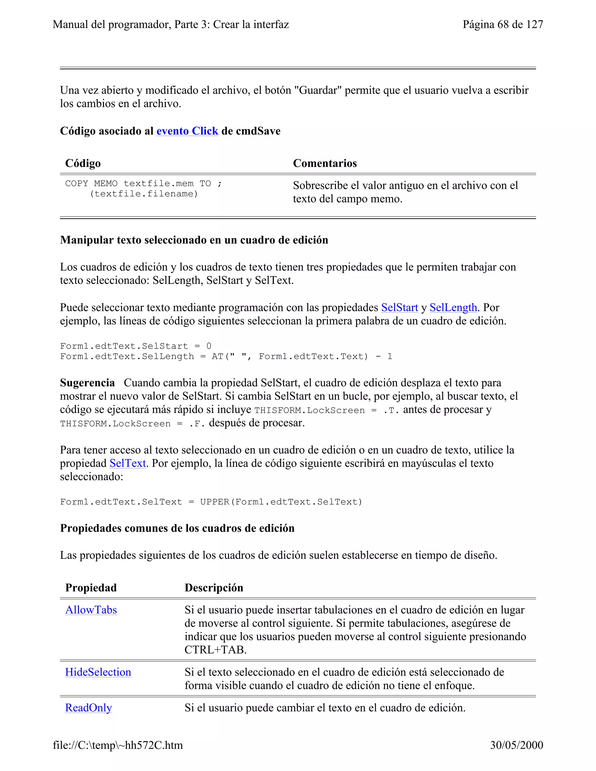 Manual del programador, Parte 3: Crear la interfaz                                       Página 68 de 127




 Una vez abierto y modificado el archivo, el botón "Guardar" permite que el usuario vuelva a escribir
 los cambios en el archivo.

 Código asociado al evento Click de cmdSave

  Código                                             Comentarios
  COPY MEMO textfile.mem TO ;                        Sobrescribe el valor antiguo en el archivo con el
      (textfile.filename)
                                                     texto del campo memo.


 Manipular texto seleccionado en un cuadro de edición

 Los cuadros de edición y los cuadros de texto tienen tres propiedades que le permiten trabajar con
 texto seleccionado: SelLength, SelStart y SelText.

 Puede seleccionar texto mediante programación con las propiedades SelStart y SelLength. Por
 ejemplo, las líneas de código siguientes seleccionan la primera palabra de un cuadro de edición.

 Form1.edtText.SelStart = 0
 Form1.edtText.SelLength = AT(" ", Form1.edtText.Text) - 1

 Sugerencia Cuando cambia la propiedad SelStart, el cuadro de edición desplaza el texto para
 mostrar el nuevo valor de SelStart. Si cambia SelStart en un bucle, por ejemplo, al buscar texto, el
 código se ejecutará más rápido si incluye THISFORM.LockScreen = .T. antes de procesar y
 THISFORM.LockScreen = .F. después de procesar.

 Para tener acceso al texto seleccionado en un cuadro de edición o en un cuadro de texto, utilice la
 propiedad SelText. Por ejemplo, la línea de código siguiente escribirá en mayúsculas el texto
 seleccionado:

 Form1.edtText.SelText = UPPER(Form1.edtText.SelText)

 Propiedades comunes de los cuadros de edición

 Las propiedades siguientes de los cuadros de edición suelen establecerse en tiempo de diseño.

  Propiedad                  Descripción
  AllowTabs                  Si el usuario puede insertar tabulaciones en el cuadro de edición en lugar
                             de moverse al control siguiente. Si permite tabulaciones, asegúrese de
                             indicar que los usuarios pueden moverse al control siguiente presionando
                             CTRL+TAB.
  HideSelection              Si el texto seleccionado en el cuadro de edición está seleccionado de
                             forma visible cuando el cuadro de edición no tiene el enfoque.
  ReadOnly                   Si el usuario puede cambiar el texto en el cuadro de edición.


file://C:temp~hh572C.htm                                                                     30/05/2000
 