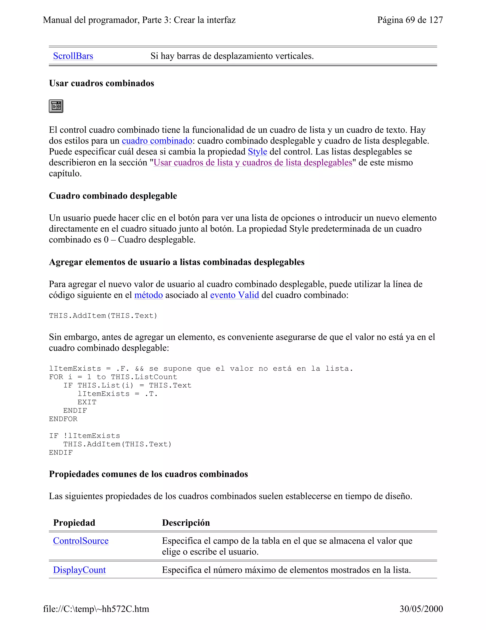 Manual del programador, Parte 3: Crear la interfaz                                      Página 69 de 127


  ScrollBars                 Si hay barras de desplazamiento verticales.

 Usar cuadros combinados



 El control cuadro combinado tiene la funcionalidad de un cuadro de lista y un cuadro de texto. Hay
 dos estilos para un cuadro combinado: cuadro combinado desplegable y cuadro de lista desplegable.
 Puede especificar cuál desea si cambia la propiedad Style del control. Las listas desplegables se
 describieron en la sección "Usar cuadros de lista y cuadros de lista desplegables" de este mismo
 capítulo.

 Cuadro combinado desplegable

 Un usuario puede hacer clic en el botón para ver una lista de opciones o introducir un nuevo elemento
 directamente en el cuadro situado junto al botón. La propiedad Style predeterminada de un cuadro
 combinado es 0 – Cuadro desplegable.

 Agregar elementos de usuario a listas combinadas desplegables

 Para agregar el nuevo valor de usuario al cuadro combinado desplegable, puede utilizar la línea de
 código siguiente en el método asociado al evento Valid del cuadro combinado:

 THIS.AddItem(THIS.Text)

 Sin embargo, antes de agregar un elemento, es conveniente asegurarse de que el valor no está ya en el
 cuadro combinado desplegable:

 lItemExists = .F. && se supone que el valor no está en la lista.
 FOR i = 1 to THIS.ListCount
    IF THIS.List(i) = THIS.Text
        lItemExists = .T.
        EXIT
    ENDIF
 ENDFOR

 IF !lItemExists
    THIS.AddItem(THIS.Text)
 ENDIF

 Propiedades comunes de los cuadros combinados

 Las siguientes propiedades de los cuadros combinados suelen establecerse en tiempo de diseño.

  Propiedad                     Descripción
  ControlSource                 Especifica el campo de la tabla en el que se almacena el valor que
                                elige o escribe el usuario.
  DisplayCount                  Especifica el número máximo de elementos mostrados en la lista.



file://C:temp~hh572C.htm                                                                    30/05/2000
 