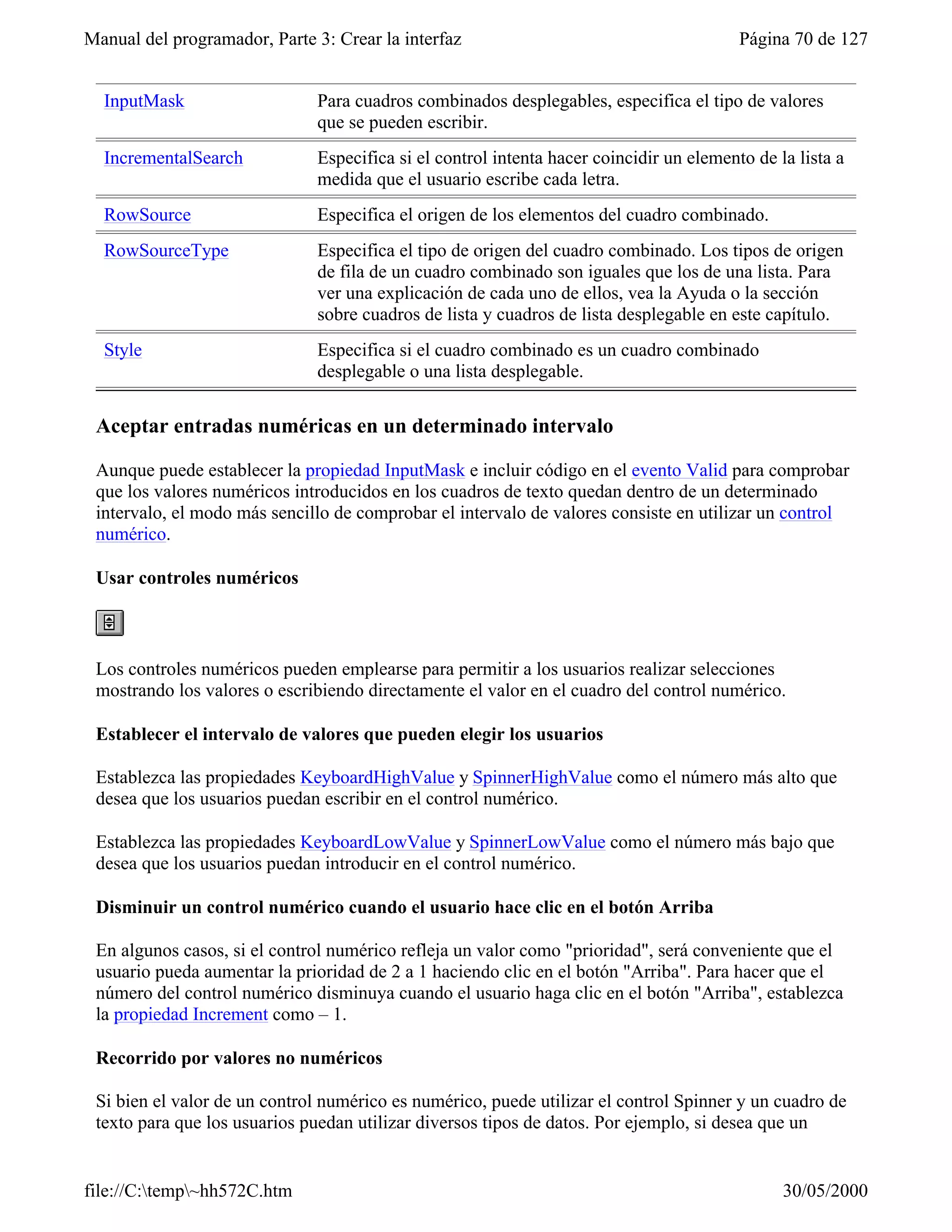 Manual del programador, Parte 3: Crear la interfaz                                       Página 70 de 127


  InputMask                   Para cuadros combinados desplegables, especifica el tipo de valores
                              que se pueden escribir.
  IncrementalSearch           Especifica si el control intenta hacer coincidir un elemento de la lista a
                              medida que el usuario escribe cada letra.
  RowSource                   Especifica el origen de los elementos del cuadro combinado.
  RowSourceType               Especifica el tipo de origen del cuadro combinado. Los tipos de origen
                              de fila de un cuadro combinado son iguales que los de una lista. Para
                              ver una explicación de cada uno de ellos, vea la Ayuda o la sección
                              sobre cuadros de lista y cuadros de lista desplegable en este capítulo.
  Style                       Especifica si el cuadro combinado es un cuadro combinado
                              desplegable o una lista desplegable.

 Aceptar entradas numéricas en un determinado intervalo

 Aunque puede establecer la propiedad InputMask e incluir código en el evento Valid para comprobar
 que los valores numéricos introducidos en los cuadros de texto quedan dentro de un determinado
 intervalo, el modo más sencillo de comprobar el intervalo de valores consiste en utilizar un control
 numérico.

 Usar controles numéricos



 Los controles numéricos pueden emplearse para permitir a los usuarios realizar selecciones
 mostrando los valores o escribiendo directamente el valor en el cuadro del control numérico.

 Establecer el intervalo de valores que pueden elegir los usuarios

 Establezca las propiedades KeyboardHighValue y SpinnerHighValue como el número más alto que
 desea que los usuarios puedan escribir en el control numérico.

 Establezca las propiedades KeyboardLowValue y SpinnerLowValue como el número más bajo que
 desea que los usuarios puedan introducir en el control numérico.

 Disminuir un control numérico cuando el usuario hace clic en el botón Arriba

 En algunos casos, si el control numérico refleja un valor como "prioridad", será conveniente que el
 usuario pueda aumentar la prioridad de 2 a 1 haciendo clic en el botón "Arriba". Para hacer que el
 número del control numérico disminuya cuando el usuario haga clic en el botón "Arriba", establezca
 la propiedad Increment como – 1.

 Recorrido por valores no numéricos

 Si bien el valor de un control numérico es numérico, puede utilizar el control Spinner y un cuadro de
 texto para que los usuarios puedan utilizar diversos tipos de datos. Por ejemplo, si desea que un


file://C:temp~hh572C.htm                                                                     30/05/2000
 
