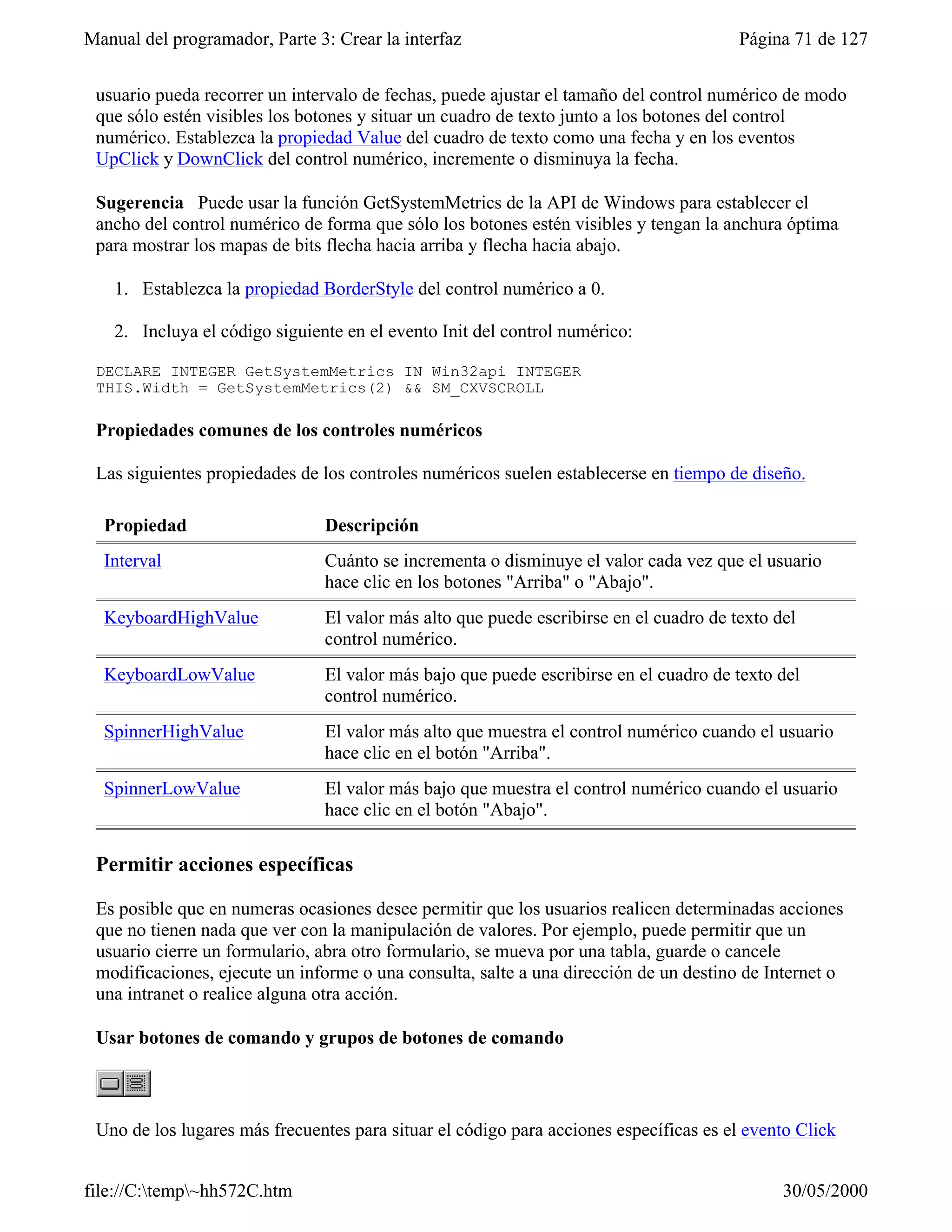 Manual del programador, Parte 3: Crear la interfaz                                      Página 71 de 127


 usuario pueda recorrer un intervalo de fechas, puede ajustar el tamaño del control numérico de modo
 que sólo estén visibles los botones y situar un cuadro de texto junto a los botones del control
 numérico. Establezca la propiedad Value del cuadro de texto como una fecha y en los eventos
 UpClick y DownClick del control numérico, incremente o disminuya la fecha.

 Sugerencia Puede usar la función GetSystemMetrics de la API de Windows para establecer el
 ancho del control numérico de forma que sólo los botones estén visibles y tengan la anchura óptima
 para mostrar los mapas de bits flecha hacia arriba y flecha hacia abajo.

    1. Establezca la propiedad BorderStyle del control numérico a 0.

    2. Incluya el código siguiente en el evento Init del control numérico:

 DECLARE INTEGER GetSystemMetrics IN Win32api INTEGER
 THIS.Width = GetSystemMetrics(2) && SM_CXVSCROLL

 Propiedades comunes de los controles numéricos

 Las siguientes propiedades de los controles numéricos suelen establecerse en tiempo de diseño.

  Propiedad                     Descripción
  Interval                      Cuánto se incrementa o disminuye el valor cada vez que el usuario
                                hace clic en los botones "Arriba" o "Abajo".
  KeyboardHighValue             El valor más alto que puede escribirse en el cuadro de texto del
                                control numérico.
  KeyboardLowValue              El valor más bajo que puede escribirse en el cuadro de texto del
                                control numérico.
  SpinnerHighValue              El valor más alto que muestra el control numérico cuando el usuario
                                hace clic en el botón "Arriba".
  SpinnerLowValue               El valor más bajo que muestra el control numérico cuando el usuario
                                hace clic en el botón "Abajo".

 Permitir acciones específicas

 Es posible que en numeras ocasiones desee permitir que los usuarios realicen determinadas acciones
 que no tienen nada que ver con la manipulación de valores. Por ejemplo, puede permitir que un
 usuario cierre un formulario, abra otro formulario, se mueva por una tabla, guarde o cancele
 modificaciones, ejecute un informe o una consulta, salte a una dirección de un destino de Internet o
 una intranet o realice alguna otra acción.

 Usar botones de comando y grupos de botones de comando



 Uno de los lugares más frecuentes para situar el código para acciones específicas es el evento Click


file://C:temp~hh572C.htm                                                                    30/05/2000
 