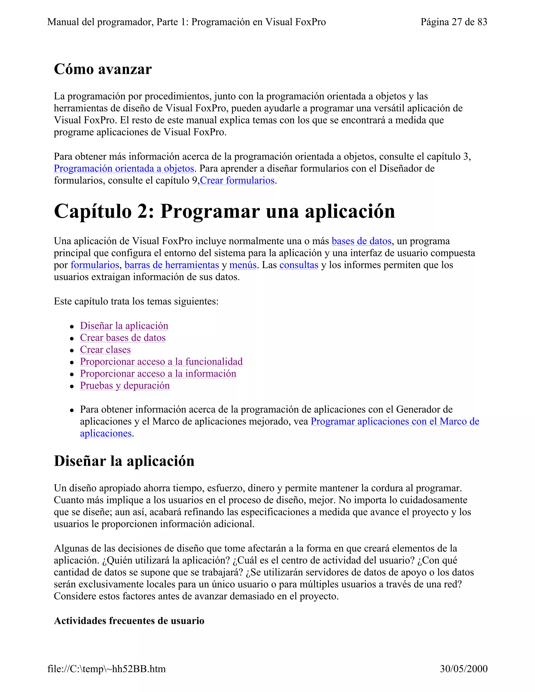 Manual del programador, Parte 1: Programación en Visual FoxPro                           Página 27 de 83



 Cómo avanzar
 La programación por procedimientos, junto con la programación orientada a objetos y las
 herramientas de diseño de Visual FoxPro, pueden ayudarle a programar una versátil aplicación de
 Visual FoxPro. El resto de este manual explica temas con los que se encontrará a medida que
 programe aplicaciones de Visual FoxPro.

 Para obtener más información acerca de la programación orientada a objetos, consulte el capítulo 3,
 Programación orientada a objetos. Para aprender a diseñar formularios con el Diseñador de
 formularios, consulte el capítulo 9,Crear formularios.


 Capítulo 2: Programar una aplicación
 Una aplicación de Visual FoxPro incluye normalmente una o más bases de datos, un programa
 principal que configura el entorno del sistema para la aplicación y una interfaz de usuario compuesta
 por formularios, barras de herramientas y menús. Las consultas y los informes permiten que los
 usuarios extraigan información de sus datos.

 Este capítulo trata los temas siguientes:

    l   Diseñar la aplicación
    l   Crear bases de datos
    l   Crear clases
    l   Proporcionar acceso a la funcionalidad
    l   Proporcionar acceso a la información
    l   Pruebas y depuración

    l   Para obtener información acerca de la programación de aplicaciones con el Generador de
        aplicaciones y el Marco de aplicaciones mejorado, vea Programar aplicaciones con el Marco de
        aplicaciones.

 Diseñar la aplicación
 Un diseño apropiado ahorra tiempo, esfuerzo, dinero y permite mantener la cordura al programar.
 Cuanto más implique a los usuarios en el proceso de diseño, mejor. No importa lo cuidadosamente
 que se diseñe; aun así, acabará refinando las especificaciones a medida que avance el proyecto y los
 usuarios le proporcionen información adicional.

 Algunas de las decisiones de diseño que tome afectarán a la forma en que creará elementos de la
 aplicación. ¿Quién utilizará la aplicación? ¿Cuál es el centro de actividad del usuario? ¿Con qué
 cantidad de datos se supone que se trabajará? ¿Se utilizarán servidores de datos de apoyo o los datos
 serán exclusivamente locales para un único usuario o para múltiples usuarios a través de una red?
 Considere estos factores antes de avanzar demasiado en el proyecto.

 Actividades frecuentes de usuario



file://C:temp~hh52BB.htm                                                                   30/05/2000
 