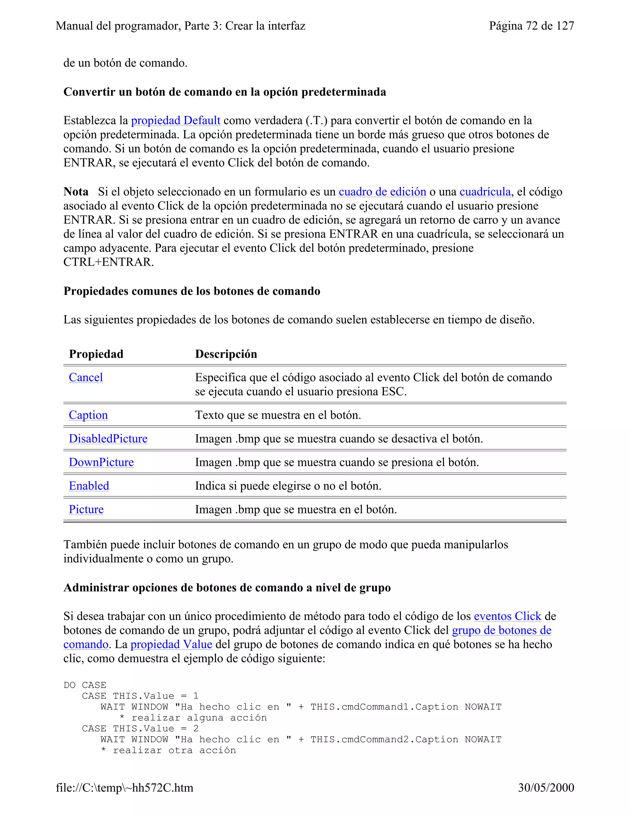 Manual del programador, Parte 3: Crear la interfaz                                      Página 72 de 127


 de un botón de comando.

 Convertir un botón de comando en la opción predeterminada

 Establezca la propiedad Default como verdadera (.T.) para convertir el botón de comando en la
 opción predeterminada. La opción predeterminada tiene un borde más grueso que otros botones de
 comando. Si un botón de comando es la opción predeterminada, cuando el usuario presione
 ENTRAR, se ejecutará el evento Click del botón de comando.

 Nota Si el objeto seleccionado en un formulario es un cuadro de edición o una cuadrícula, el código
 asociado al evento Click de la opción predeterminada no se ejecutará cuando el usuario presione
 ENTRAR. Si se presiona entrar en un cuadro de edición, se agregará un retorno de carro y un avance
 de línea al valor del cuadro de edición. Si se presiona ENTRAR en una cuadrícula, se seleccionará un
 campo adyacente. Para ejecutar el evento Click del botón predeterminado, presione
 CTRL+ENTRAR.

 Propiedades comunes de los botones de comando

 Las siguientes propiedades de los botones de comando suelen establecerse en tiempo de diseño.

  Propiedad                  Descripción
  Cancel                     Especifica que el código asociado al evento Click del botón de comando
                             se ejecuta cuando el usuario presiona ESC.
  Caption                    Texto que se muestra en el botón.
  DisabledPicture            Imagen .bmp que se muestra cuando se desactiva el botón.
  DownPicture                Imagen .bmp que se muestra cuando se presiona el botón.
  Enabled                    Indica si puede elegirse o no el botón.
  Picture                    Imagen .bmp que se muestra en el botón.

 También puede incluir botones de comando en un grupo de modo que pueda manipularlos
 individualmente o como un grupo.

 Administrar opciones de botones de comando a nivel de grupo

 Si desea trabajar con un único procedimiento de método para todo el código de los eventos Click de
 botones de comando de un grupo, podrá adjuntar el código al evento Click del grupo de botones de
 comando. La propiedad Value del grupo de botones de comando indica en qué botones se ha hecho
 clic, como demuestra el ejemplo de código siguiente:

 DO CASE
    CASE THIS.Value = 1
       WAIT WINDOW "Ha hecho clic en " + THIS.cmdCommand1.Caption NOWAIT
          * realizar alguna acción
    CASE THIS.Value = 2
       WAIT WINDOW "Ha hecho clic en " + THIS.cmdCommand2.Caption NOWAIT
       * realizar otra acción


file://C:temp~hh572C.htm                                                                   30/05/2000
 