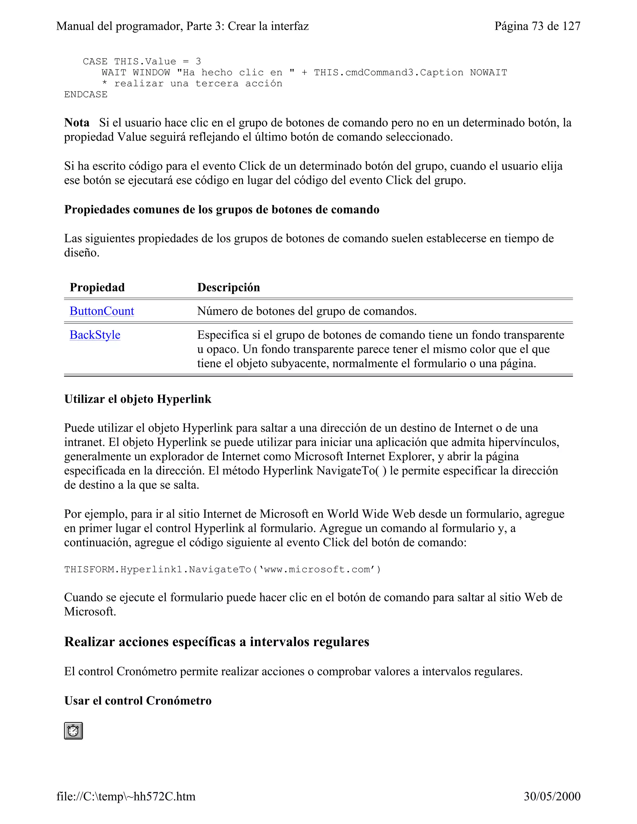 Manual del programador, Parte 3: Crear la interfaz                                      Página 73 de 127

    CASE THIS.Value = 3
       WAIT WINDOW "Ha hecho clic en " + THIS.cmdCommand3.Caption NOWAIT
       * realizar una tercera acción
 ENDCASE

 Nota Si el usuario hace clic en el grupo de botones de comando pero no en un determinado botón, la
 propiedad Value seguirá reflejando el último botón de comando seleccionado.

 Si ha escrito código para el evento Click de un determinado botón del grupo, cuando el usuario elija
 ese botón se ejecutará ese código en lugar del código del evento Click del grupo.

 Propiedades comunes de los grupos de botones de comando

 Las siguientes propiedades de los grupos de botones de comando suelen establecerse en tiempo de
 diseño.

  Propiedad                  Descripción
  ButtonCount                Número de botones del grupo de comandos.
  BackStyle                  Especifica si el grupo de botones de comando tiene un fondo transparente
                             u opaco. Un fondo transparente parece tener el mismo color que el que
                             tiene el objeto subyacente, normalmente el formulario o una página.

 Utilizar el objeto Hyperlink

 Puede utilizar el objeto Hyperlink para saltar a una dirección de un destino de Internet o de una
 intranet. El objeto Hyperlink se puede utilizar para iniciar una aplicación que admita hipervínculos,
 generalmente un explorador de Internet como Microsoft Internet Explorer, y abrir la página
 especificada en la dirección. El método Hyperlink NavigateTo( ) le permite especificar la dirección
 de destino a la que se salta.

 Por ejemplo, para ir al sitio Internet de Microsoft en World Wide Web desde un formulario, agregue
 en primer lugar el control Hyperlink al formulario. Agregue un comando al formulario y, a
 continuación, agregue el código siguiente al evento Click del botón de comando:

 THISFORM.Hyperlink1.NavigateTo(‘www.microsoft.com’)

 Cuando se ejecute el formulario puede hacer clic en el botón de comando para saltar al sitio Web de
 Microsoft.

 Realizar acciones específicas a intervalos regulares

 El control Cronómetro permite realizar acciones o comprobar valores a intervalos regulares.

 Usar el control Cronómetro




file://C:temp~hh572C.htm                                                                     30/05/2000
 