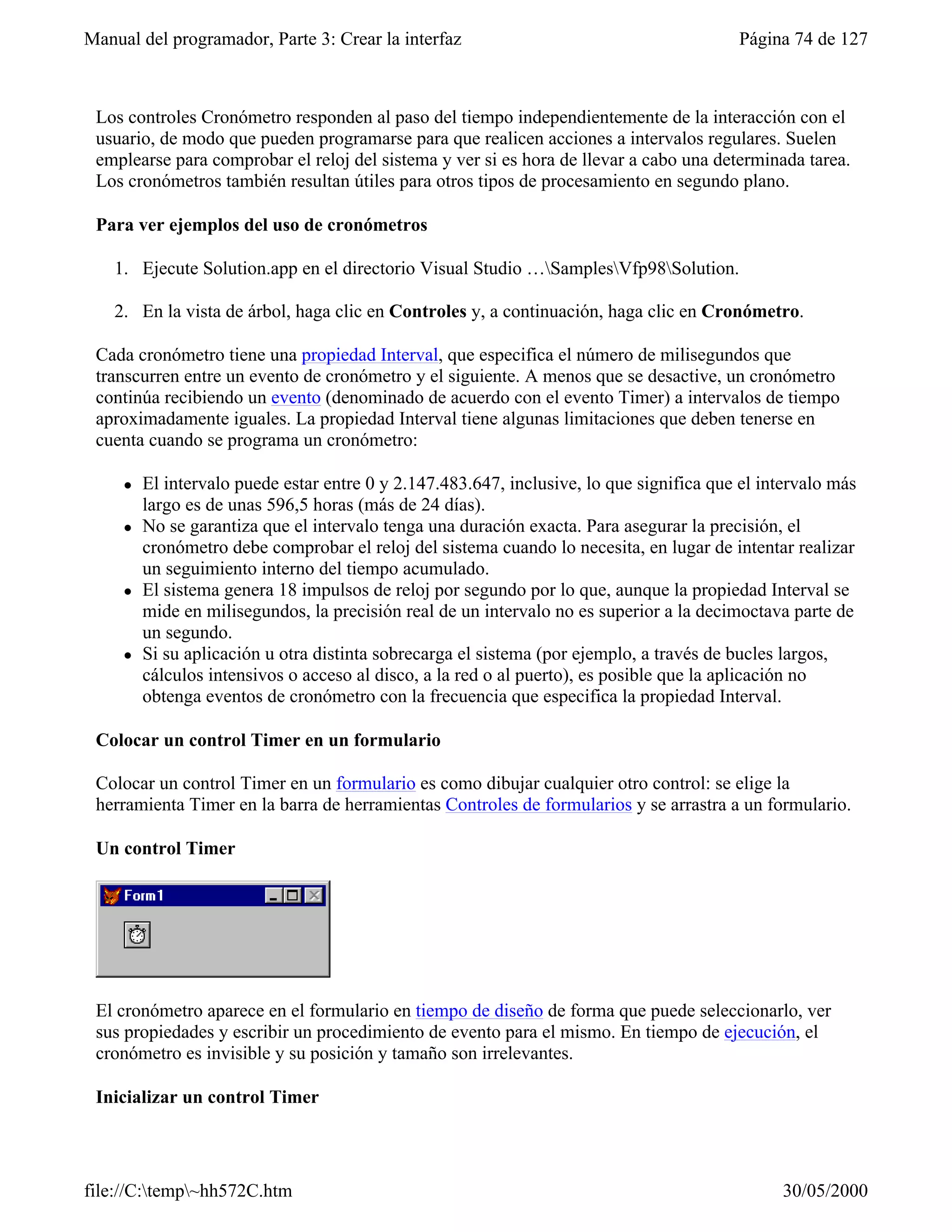 Manual del programador, Parte 3: Crear la interfaz                                        Página 74 de 127



 Los controles Cronómetro responden al paso del tiempo independientemente de la interacción con el
 usuario, de modo que pueden programarse para que realicen acciones a intervalos regulares. Suelen
 emplearse para comprobar el reloj del sistema y ver si es hora de llevar a cabo una determinada tarea.
 Los cronómetros también resultan útiles para otros tipos de procesamiento en segundo plano.

 Para ver ejemplos del uso de cronómetros

    1. Ejecute Solution.app en el directorio Visual Studio …SamplesVfp98Solution.

    2. En la vista de árbol, haga clic en Controles y, a continuación, haga clic en Cronómetro.

 Cada cronómetro tiene una propiedad Interval, que especifica el número de milisegundos que
 transcurren entre un evento de cronómetro y el siguiente. A menos que se desactive, un cronómetro
 continúa recibiendo un evento (denominado de acuerdo con el evento Timer) a intervalos de tiempo
 aproximadamente iguales. La propiedad Interval tiene algunas limitaciones que deben tenerse en
 cuenta cuando se programa un cronómetro:

     l   El intervalo puede estar entre 0 y 2.147.483.647, inclusive, lo que significa que el intervalo más
         largo es de unas 596,5 horas (más de 24 días).
     l   No se garantiza que el intervalo tenga una duración exacta. Para asegurar la precisión, el
         cronómetro debe comprobar el reloj del sistema cuando lo necesita, en lugar de intentar realizar
         un seguimiento interno del tiempo acumulado.
     l   El sistema genera 18 impulsos de reloj por segundo por lo que, aunque la propiedad Interval se
         mide en milisegundos, la precisión real de un intervalo no es superior a la decimoctava parte de
         un segundo.
     l   Si su aplicación u otra distinta sobrecarga el sistema (por ejemplo, a través de bucles largos,
         cálculos intensivos o acceso al disco, a la red o al puerto), es posible que la aplicación no
         obtenga eventos de cronómetro con la frecuencia que especifica la propiedad Interval.

 Colocar un control Timer en un formulario

 Colocar un control Timer en un formulario es como dibujar cualquier otro control: se elige la
 herramienta Timer en la barra de herramientas Controles de formularios y se arrastra a un formulario.

 Un control Timer




 El cronómetro aparece en el formulario en tiempo de diseño de forma que puede seleccionarlo, ver
 sus propiedades y escribir un procedimiento de evento para el mismo. En tiempo de ejecución, el
 cronómetro es invisible y su posición y tamaño son irrelevantes.

 Inicializar un control Timer




file://C:temp~hh572C.htm                                                                      30/05/2000
 