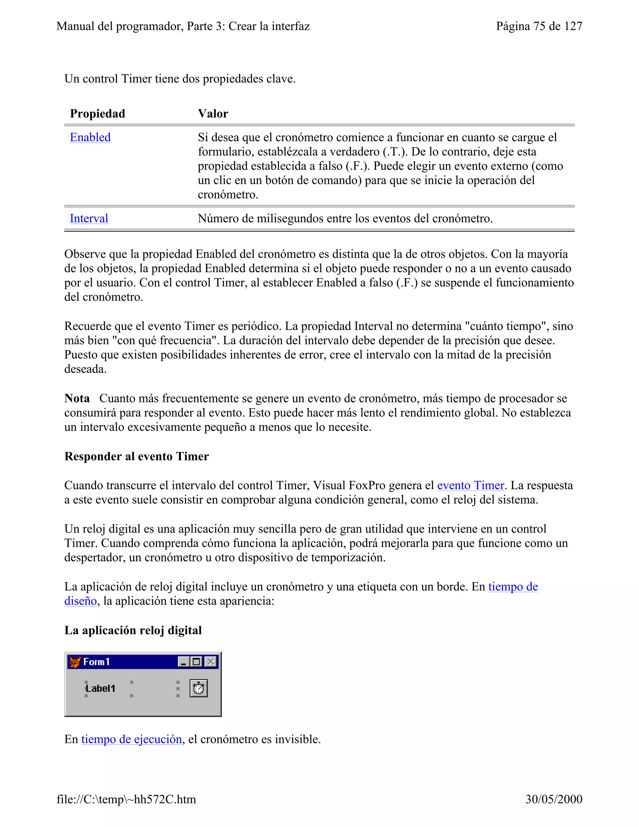 Manual del programador, Parte 3: Crear la interfaz                                      Página 75 de 127



 Un control Timer tiene dos propiedades clave.

  Propiedad                  Valor
  Enabled                    Si desea que el cronómetro comience a funcionar en cuanto se cargue el
                             formulario, establézcala a verdadero (.T.). De lo contrario, deje esta
                             propiedad establecida a falso (.F.). Puede elegir un evento externo (como
                             un clic en un botón de comando) para que se inicie la operación del
                             cronómetro.
  Interval                   Número de milisegundos entre los eventos del cronómetro.

 Observe que la propiedad Enabled del cronómetro es distinta que la de otros objetos. Con la mayoría
 de los objetos, la propiedad Enabled determina si el objeto puede responder o no a un evento causado
 por el usuario. Con el control Timer, al establecer Enabled a falso (.F.) se suspende el funcionamiento
 del cronómetro.

 Recuerde que el evento Timer es periódico. La propiedad Interval no determina "cuánto tiempo", sino
 más bien "con qué frecuencia". La duración del intervalo debe depender de la precisión que desee.
 Puesto que existen posibilidades inherentes de error, cree el intervalo con la mitad de la precisión
 deseada.

 Nota Cuanto más frecuentemente se genere un evento de cronómetro, más tiempo de procesador se
 consumirá para responder al evento. Esto puede hacer más lento el rendimiento global. No establezca
 un intervalo excesivamente pequeño a menos que lo necesite.

 Responder al evento Timer

 Cuando transcurre el intervalo del control Timer, Visual FoxPro genera el evento Timer. La respuesta
 a este evento suele consistir en comprobar alguna condición general, como el reloj del sistema.

 Un reloj digital es una aplicación muy sencilla pero de gran utilidad que interviene en un control
 Timer. Cuando comprenda cómo funciona la aplicación, podrá mejorarla para que funcione como un
 despertador, un cronómetro u otro dispositivo de temporización.

 La aplicación de reloj digital incluye un cronómetro y una etiqueta con un borde. En tiempo de
 diseño, la aplicación tiene esta apariencia:

 La aplicación reloj digital




 En tiempo de ejecución, el cronómetro es invisible.



file://C:temp~hh572C.htm                                                                    30/05/2000
 