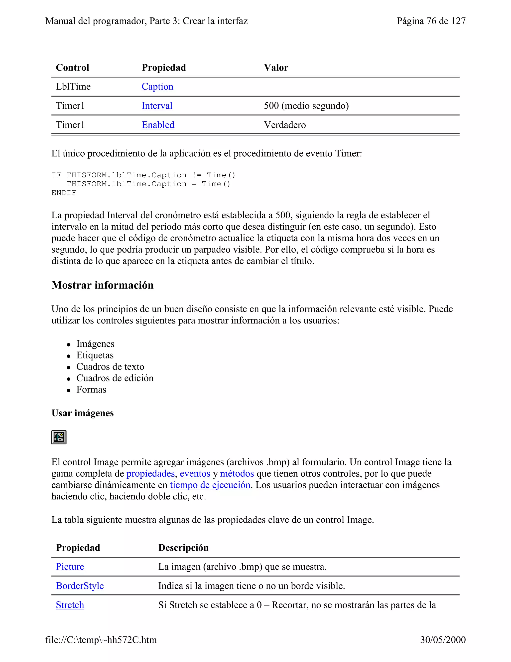 Manual del programador, Parte 3: Crear la interfaz                                         Página 76 de 127



  Control               Propiedad                        Valor
  LblTime               Caption
  Timer1                Interval                         500 (medio segundo)
  Timer1                Enabled                          Verdadero

 El único procedimiento de la aplicación es el procedimiento de evento Timer:

 IF THISFORM.lblTime.Caption != Time()
    THISFORM.lblTime.Caption = Time()
 ENDIF

 La propiedad Interval del cronómetro está establecida a 500, siguiendo la regla de establecer el
 intervalo en la mitad del período más corto que desea distinguir (en este caso, un segundo). Esto
 puede hacer que el código de cronómetro actualice la etiqueta con la misma hora dos veces en un
 segundo, lo que podría producir un parpadeo visible. Por ello, el código comprueba si la hora es
 distinta de lo que aparece en la etiqueta antes de cambiar el título.

 Mostrar información

 Uno de los principios de un buen diseño consiste en que la información relevante esté visible. Puede
 utilizar los controles siguientes para mostrar información a los usuarios:

     l   Imágenes
     l   Etiquetas
     l   Cuadros de texto
     l   Cuadros de edición
     l   Formas

 Usar imágenes



 El control Image permite agregar imágenes (archivos .bmp) al formulario. Un control Image tiene la
 gama completa de propiedades, eventos y métodos que tienen otros controles, por lo que puede
 cambiarse dinámicamente en tiempo de ejecución. Los usuarios pueden interactuar con imágenes
 haciendo clic, haciendo doble clic, etc.

 La tabla siguiente muestra algunas de las propiedades clave de un control Image.

  Propiedad                   Descripción
  Picture                     La imagen (archivo .bmp) que se muestra.
  BorderStyle                 Indica si la imagen tiene o no un borde visible.
  Stretch                     Si Stretch se establece a 0 – Recortar, no se mostrarán las partes de la


file://C:temp~hh572C.htm                                                                       30/05/2000
 