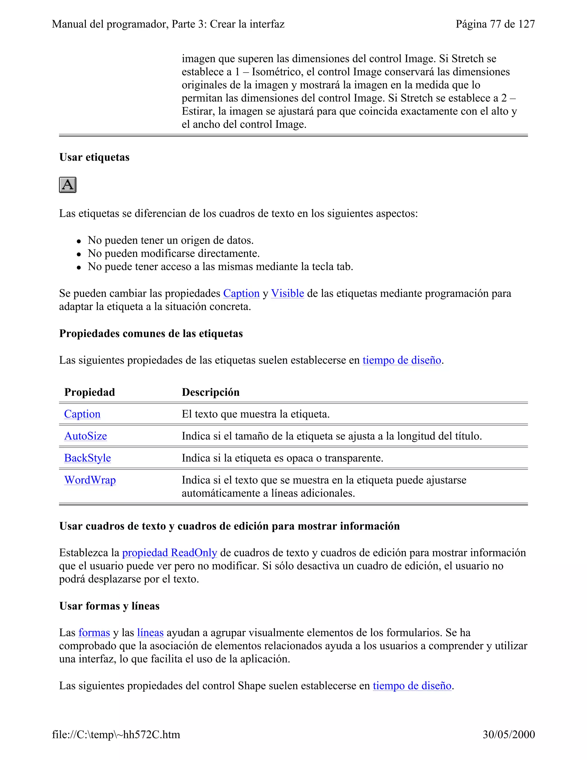 Manual del programador, Parte 3: Crear la interfaz                                          Página 77 de 127


                             imagen que superen las dimensiones del control Image. Si Stretch se
                             establece a 1 – Isométrico, el control Image conservará las dimensiones
                             originales de la imagen y mostrará la imagen en la medida que lo
                             permitan las dimensiones del control Image. Si Stretch se establece a 2 –
                             Estirar, la imagen se ajustará para que coincida exactamente con el alto y
                             el ancho del control Image.

 Usar etiquetas



 Las etiquetas se diferencian de los cuadros de texto en los siguientes aspectos:

     l   No pueden tener un origen de datos.
     l   No pueden modificarse directamente.
     l   No puede tener acceso a las mismas mediante la tecla tab.

 Se pueden cambiar las propiedades Caption y Visible de las etiquetas mediante programación para
 adaptar la etiqueta a la situación concreta.

 Propiedades comunes de las etiquetas

 Las siguientes propiedades de las etiquetas suelen establecerse en tiempo de diseño.

  Propiedad                  Descripción
  Caption                    El texto que muestra la etiqueta.
  AutoSize                   Indica si el tamaño de la etiqueta se ajusta a la longitud del título.
  BackStyle                  Indica si la etiqueta es opaca o transparente.
  WordWrap                   Indica si el texto que se muestra en la etiqueta puede ajustarse
                             automáticamente a líneas adicionales.

 Usar cuadros de texto y cuadros de edición para mostrar información

 Establezca la propiedad ReadOnly de cuadros de texto y cuadros de edición para mostrar información
 que el usuario puede ver pero no modificar. Si sólo desactiva un cuadro de edición, el usuario no
 podrá desplazarse por el texto.

 Usar formas y líneas

 Las formas y las líneas ayudan a agrupar visualmente elementos de los formularios. Se ha
 comprobado que la asociación de elementos relacionados ayuda a los usuarios a comprender y utilizar
 una interfaz, lo que facilita el uso de la aplicación.

 Las siguientes propiedades del control Shape suelen establecerse en tiempo de diseño.



file://C:temp~hh572C.htm                                                                            30/05/2000
 