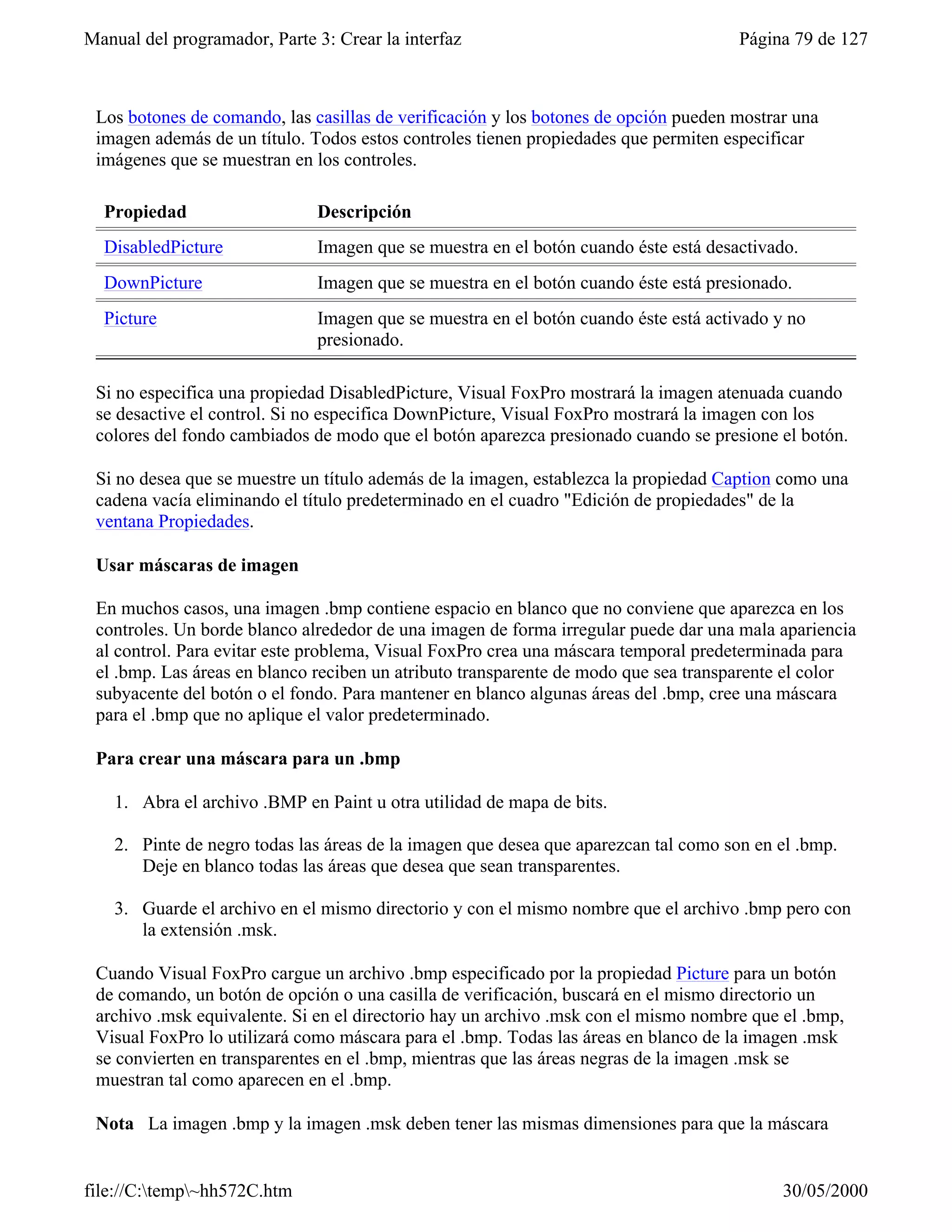 Manual del programador, Parte 3: Crear la interfaz                                    Página 79 de 127



 Los botones de comando, las casillas de verificación y los botones de opción pueden mostrar una
 imagen además de un título. Todos estos controles tienen propiedades que permiten especificar
 imágenes que se muestran en los controles.

  Propiedad                   Descripción
  DisabledPicture             Imagen que se muestra en el botón cuando éste está desactivado.
  DownPicture                 Imagen que se muestra en el botón cuando éste está presionado.
  Picture                     Imagen que se muestra en el botón cuando éste está activado y no
                              presionado.

 Si no especifica una propiedad DisabledPicture, Visual FoxPro mostrará la imagen atenuada cuando
 se desactive el control. Si no especifica DownPicture, Visual FoxPro mostrará la imagen con los
 colores del fondo cambiados de modo que el botón aparezca presionado cuando se presione el botón.

 Si no desea que se muestre un título además de la imagen, establezca la propiedad Caption como una
 cadena vacía eliminando el título predeterminado en el cuadro "Edición de propiedades" de la
 ventana Propiedades.

 Usar máscaras de imagen

 En muchos casos, una imagen .bmp contiene espacio en blanco que no conviene que aparezca en los
 controles. Un borde blanco alrededor de una imagen de forma irregular puede dar una mala apariencia
 al control. Para evitar este problema, Visual FoxPro crea una máscara temporal predeterminada para
 el .bmp. Las áreas en blanco reciben un atributo transparente de modo que sea transparente el color
 subyacente del botón o el fondo. Para mantener en blanco algunas áreas del .bmp, cree una máscara
 para el .bmp que no aplique el valor predeterminado.

 Para crear una máscara para un .bmp

    1. Abra el archivo .BMP en Paint u otra utilidad de mapa de bits.

    2. Pinte de negro todas las áreas de la imagen que desea que aparezcan tal como son en el .bmp.
       Deje en blanco todas las áreas que desea que sean transparentes.

    3. Guarde el archivo en el mismo directorio y con el mismo nombre que el archivo .bmp pero con
       la extensión .msk.

 Cuando Visual FoxPro cargue un archivo .bmp especificado por la propiedad Picture para un botón
 de comando, un botón de opción o una casilla de verificación, buscará en el mismo directorio un
 archivo .msk equivalente. Si en el directorio hay un archivo .msk con el mismo nombre que el .bmp,
 Visual FoxPro lo utilizará como máscara para el .bmp. Todas las áreas en blanco de la imagen .msk
 se convierten en transparentes en el .bmp, mientras que las áreas negras de la imagen .msk se
 muestran tal como aparecen en el .bmp.

 Nota La imagen .bmp y la imagen .msk deben tener las mismas dimensiones para que la máscara


file://C:temp~hh572C.htm                                                                 30/05/2000
 