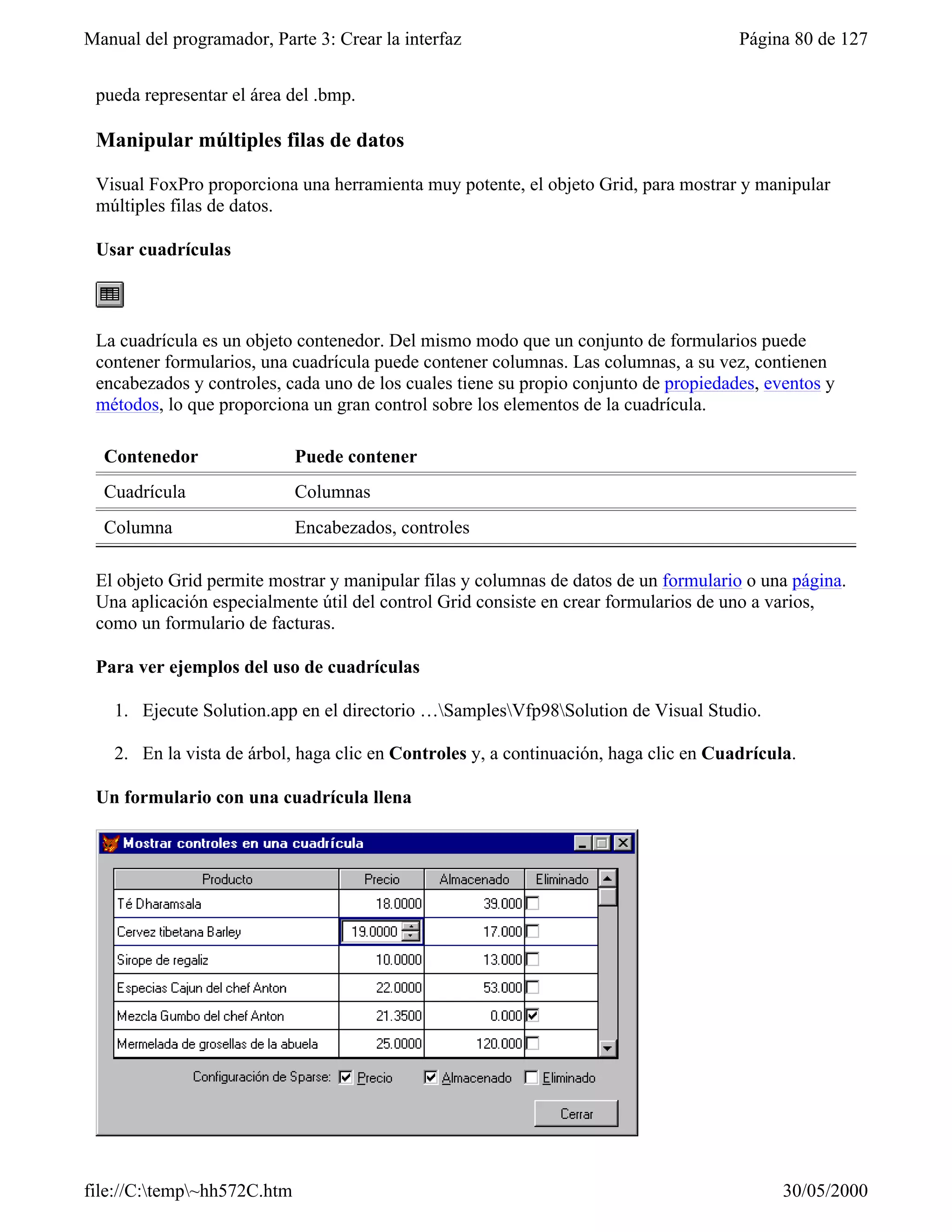 Manual del programador, Parte 3: Crear la interfaz                                     Página 80 de 127


 pueda representar el área del .bmp.

 Manipular múltiples filas de datos

 Visual FoxPro proporciona una herramienta muy potente, el objeto Grid, para mostrar y manipular
 múltiples filas de datos.

 Usar cuadrículas



 La cuadrícula es un objeto contenedor. Del mismo modo que un conjunto de formularios puede
 contener formularios, una cuadrícula puede contener columnas. Las columnas, a su vez, contienen
 encabezados y controles, cada uno de los cuales tiene su propio conjunto de propiedades, eventos y
 métodos, lo que proporciona un gran control sobre los elementos de la cuadrícula.

  Contenedor                 Puede contener
  Cuadrícula                 Columnas
  Columna                    Encabezados, controles

 El objeto Grid permite mostrar y manipular filas y columnas de datos de un formulario o una página.
 Una aplicación especialmente útil del control Grid consiste en crear formularios de uno a varios,
 como un formulario de facturas.

 Para ver ejemplos del uso de cuadrículas

    1. Ejecute Solution.app en el directorio …SamplesVfp98Solution de Visual Studio.

    2. En la vista de árbol, haga clic en Controles y, a continuación, haga clic en Cuadrícula.

 Un formulario con una cuadrícula llena




file://C:temp~hh572C.htm                                                                   30/05/2000
 