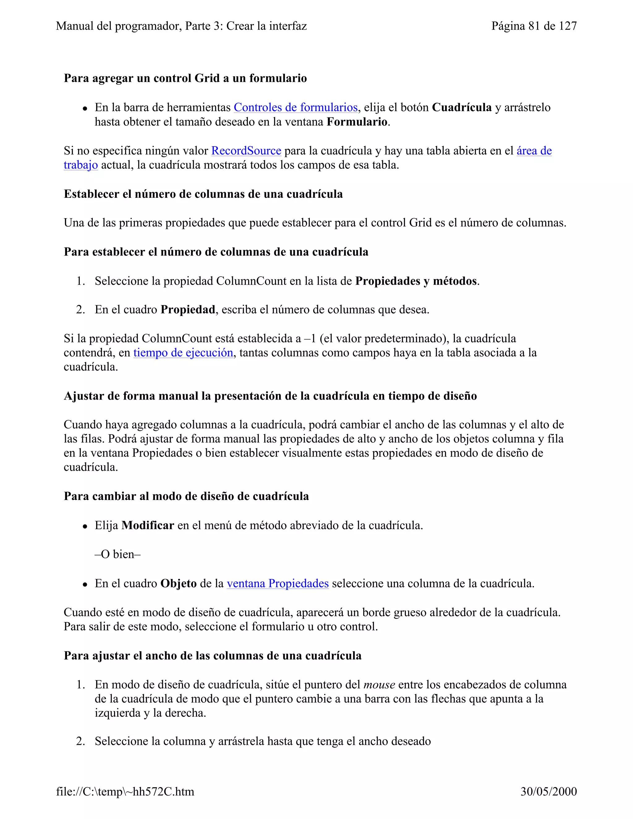 Manual del programador, Parte 3: Crear la interfaz                                       Página 81 de 127



 Para agregar un control Grid a un formulario

     l   En la barra de herramientas Controles de formularios, elija el botón Cuadrícula y arrástrelo
         hasta obtener el tamaño deseado en la ventana Formulario.

 Si no especifica ningún valor RecordSource para la cuadrícula y hay una tabla abierta en el área de
 trabajo actual, la cuadrícula mostrará todos los campos de esa tabla.

 Establecer el número de columnas de una cuadrícula

 Una de las primeras propiedades que puede establecer para el control Grid es el número de columnas.

 Para establecer el número de columnas de una cuadrícula

    1. Seleccione la propiedad ColumnCount en la lista de Propiedades y métodos.

    2. En el cuadro Propiedad, escriba el número de columnas que desea.

 Si la propiedad ColumnCount está establecida a –1 (el valor predeterminado), la cuadrícula
 contendrá, en tiempo de ejecución, tantas columnas como campos haya en la tabla asociada a la
 cuadrícula.

 Ajustar de forma manual la presentación de la cuadrícula en tiempo de diseño

 Cuando haya agregado columnas a la cuadrícula, podrá cambiar el ancho de las columnas y el alto de
 las filas. Podrá ajustar de forma manual las propiedades de alto y ancho de los objetos columna y fila
 en la ventana Propiedades o bien establecer visualmente estas propiedades en modo de diseño de
 cuadrícula.

 Para cambiar al modo de diseño de cuadrícula

     l   Elija Modificar en el menú de método abreviado de la cuadrícula.

         –O bien–

     l   En el cuadro Objeto de la ventana Propiedades seleccione una columna de la cuadrícula.

 Cuando esté en modo de diseño de cuadrícula, aparecerá un borde grueso alrededor de la cuadrícula.
 Para salir de este modo, seleccione el formulario u otro control.

 Para ajustar el ancho de las columnas de una cuadrícula

    1. En modo de diseño de cuadrícula, sitúe el puntero del mouse entre los encabezados de columna
       de la cuadrícula de modo que el puntero cambie a una barra con las flechas que apunta a la
       izquierda y la derecha.

    2. Seleccione la columna y arrástrela hasta que tenga el ancho deseado



file://C:temp~hh572C.htm                                                                    30/05/2000
 