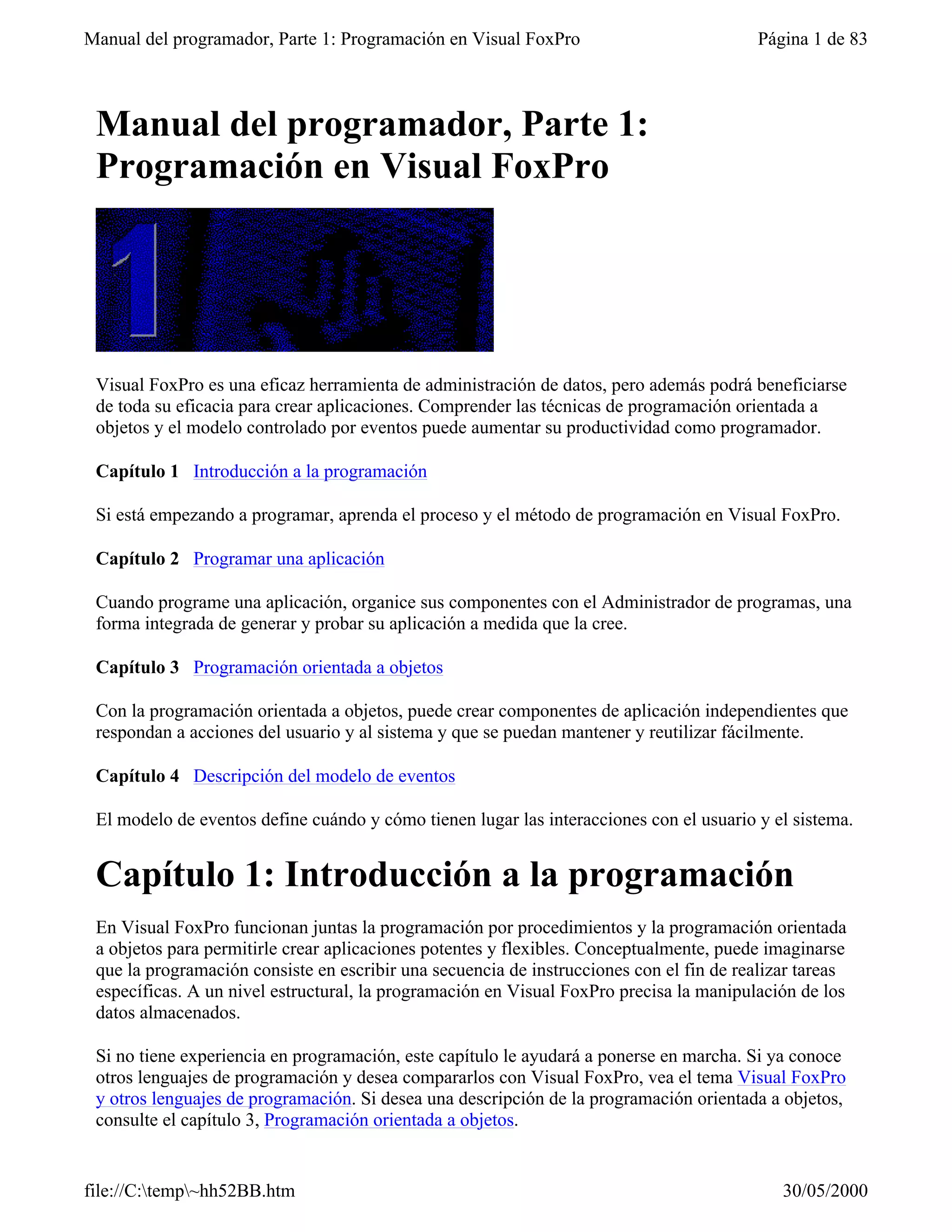 Manual del programador, Parte 1: Programación en Visual FoxPro                            Página 1 de 83



 Manual del programador, Parte 1:
 Programación en Visual FoxPro




 Visual FoxPro es una eficaz herramienta de administración de datos, pero además podrá beneficiarse
 de toda su eficacia para crear aplicaciones. Comprender las técnicas de programación orientada a
 objetos y el modelo controlado por eventos puede aumentar su productividad como programador.

 Capítulo 1 Introducción a la programación

 Si está empezando a programar, aprenda el proceso y el método de programación en Visual FoxPro.

 Capítulo 2 Programar una aplicación

 Cuando programe una aplicación, organice sus componentes con el Administrador de programas, una
 forma integrada de generar y probar su aplicación a medida que la cree.

 Capítulo 3 Programación orientada a objetos

 Con la programación orientada a objetos, puede crear componentes de aplicación independientes que
 respondan a acciones del usuario y al sistema y que se puedan mantener y reutilizar fácilmente.

 Capítulo 4 Descripción del modelo de eventos

 El modelo de eventos define cuándo y cómo tienen lugar las interacciones con el usuario y el sistema.


 Capítulo 1: Introducción a la programación
 En Visual FoxPro funcionan juntas la programación por procedimientos y la programación orientada
 a objetos para permitirle crear aplicaciones potentes y flexibles. Conceptualmente, puede imaginarse
 que la programación consiste en escribir una secuencia de instrucciones con el fin de realizar tareas
 específicas. A un nivel estructural, la programación en Visual FoxPro precisa la manipulación de los
 datos almacenados.

 Si no tiene experiencia en programación, este capítulo le ayudará a ponerse en marcha. Si ya conoce
 otros lenguajes de programación y desea compararlos con Visual FoxPro, vea el tema Visual FoxPro
 y otros lenguajes de programación. Si desea una descripción de la programación orientada a objetos,
 consulte el capítulo 3, Programación orientada a objetos.


file://C:temp~hh52BB.htm                                                                   30/05/2000
 