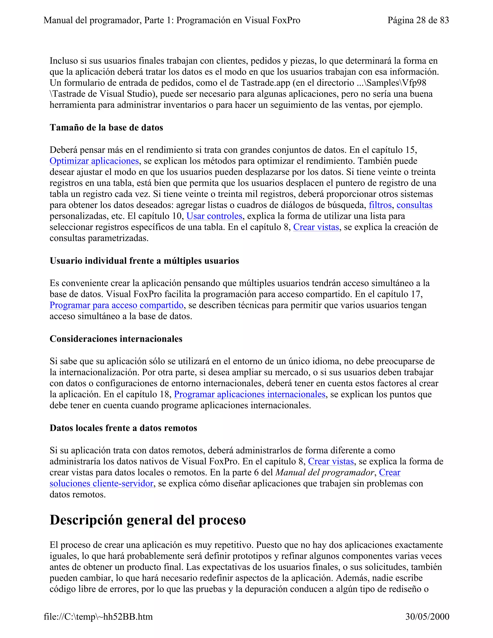 Manual del programador, Parte 1: Programación en Visual FoxPro                              Página 28 de 83



 Incluso si sus usuarios finales trabajan con clientes, pedidos y piezas, lo que determinará la forma en
 que la aplicación deberá tratar los datos es el modo en que los usuarios trabajan con esa información.
 Un formulario de entrada de pedidos, como el de Tastrade.app (en el directorio ...SamplesVfp98
 Tastrade de Visual Studio), puede ser necesario para algunas aplicaciones, pero no sería una buena
 herramienta para administrar inventarios o para hacer un seguimiento de las ventas, por ejemplo.

 Tamaño de la base de datos

 Deberá pensar más en el rendimiento si trata con grandes conjuntos de datos. En el capítulo 15,
 Optimizar aplicaciones, se explican los métodos para optimizar el rendimiento. También puede
 desear ajustar el modo en que los usuarios pueden desplazarse por los datos. Si tiene veinte o treinta
 registros en una tabla, está bien que permita que los usuarios desplacen el puntero de registro de una
 tabla un registro cada vez. Si tiene veinte o treinta mil registros, deberá proporcionar otros sistemas
 para obtener los datos deseados: agregar listas o cuadros de diálogos de búsqueda, filtros, consultas
 personalizadas, etc. El capítulo 10, Usar controles, explica la forma de utilizar una lista para
 seleccionar registros específicos de una tabla. En el capítulo 8, Crear vistas, se explica la creación de
 consultas parametrizadas.

 Usuario individual frente a múltiples usuarios

 Es conveniente crear la aplicación pensando que múltiples usuarios tendrán acceso simultáneo a la
 base de datos. Visual FoxPro facilita la programación para acceso compartido. En el capítulo 17,
 Programar para acceso compartido, se describen técnicas para permitir que varios usuarios tengan
 acceso simultáneo a la base de datos.

 Consideraciones internacionales

 Si sabe que su aplicación sólo se utilizará en el entorno de un único idioma, no debe preocuparse de
 la internacionalización. Por otra parte, si desea ampliar su mercado, o si sus usuarios deben trabajar
 con datos o configuraciones de entorno internacionales, deberá tener en cuenta estos factores al crear
 la aplicación. En el capítulo 18, Programar aplicaciones internacionales, se explican los puntos que
 debe tener en cuenta cuando programe aplicaciones internacionales.

 Datos locales frente a datos remotos

 Si su aplicación trata con datos remotos, deberá administrarlos de forma diferente a como
 administraría los datos nativos de Visual FoxPro. En el capítulo 8, Crear vistas, se explica la forma de
 crear vistas para datos locales o remotos. En la parte 6 del Manual del programador, Crear
 soluciones cliente-servidor, se explica cómo diseñar aplicaciones que trabajen sin problemas con
 datos remotos.

 Descripción general del proceso
 El proceso de crear una aplicación es muy repetitivo. Puesto que no hay dos aplicaciones exactamente
 iguales, lo que hará probablemente será definir prototipos y refinar algunos componentes varias veces
 antes de obtener un producto final. Las expectativas de los usuarios finales, o sus solicitudes, también
 pueden cambiar, lo que hará necesario redefinir aspectos de la aplicación. Además, nadie escribe
 código libre de errores, por lo que las pruebas y la depuración conducen a algún tipo de rediseño o

file://C:temp~hh52BB.htm                                                                       30/05/2000
 
