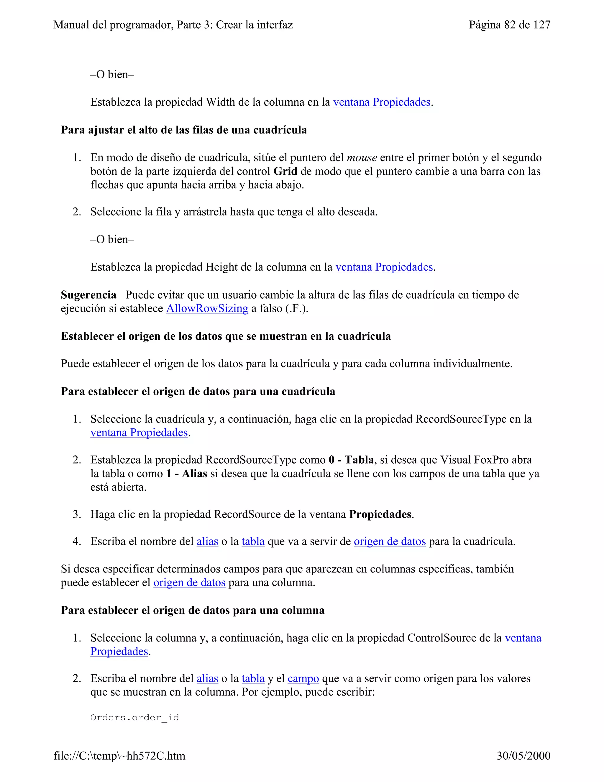 Manual del programador, Parte 3: Crear la interfaz                                       Página 82 de 127



       –O bien–

       Establezca la propiedad Width de la columna en la ventana Propiedades.

 Para ajustar el alto de las filas de una cuadrícula

    1. En modo de diseño de cuadrícula, sitúe el puntero del mouse entre el primer botón y el segundo
       botón de la parte izquierda del control Grid de modo que el puntero cambie a una barra con las
       flechas que apunta hacia arriba y hacia abajo.

    2. Seleccione la fila y arrástrela hasta que tenga el alto deseada.

       –O bien–

       Establezca la propiedad Height de la columna en la ventana Propiedades.

 Sugerencia Puede evitar que un usuario cambie la altura de las filas de cuadrícula en tiempo de
 ejecución si establece AllowRowSizing a falso (.F.).

 Establecer el origen de los datos que se muestran en la cuadrícula

 Puede establecer el origen de los datos para la cuadrícula y para cada columna individualmente.

 Para establecer el origen de datos para una cuadrícula

    1. Seleccione la cuadrícula y, a continuación, haga clic en la propiedad RecordSourceType en la
       ventana Propiedades.

    2. Establezca la propiedad RecordSourceType como 0 - Tabla, si desea que Visual FoxPro abra
       la tabla o como 1 - Alias si desea que la cuadrícula se llene con los campos de una tabla que ya
       está abierta.

    3. Haga clic en la propiedad RecordSource de la ventana Propiedades.

    4. Escriba el nombre del alias o la tabla que va a servir de origen de datos para la cuadrícula.

 Si desea especificar determinados campos para que aparezcan en columnas específicas, también
 puede establecer el origen de datos para una columna.

 Para establecer el origen de datos para una columna

    1. Seleccione la columna y, a continuación, haga clic en la propiedad ControlSource de la ventana
       Propiedades.

    2. Escriba el nombre del alias o la tabla y el campo que va a servir como origen para los valores
       que se muestran en la columna. Por ejemplo, puede escribir:

       Orders.order_id


file://C:temp~hh572C.htm                                                                     30/05/2000
 