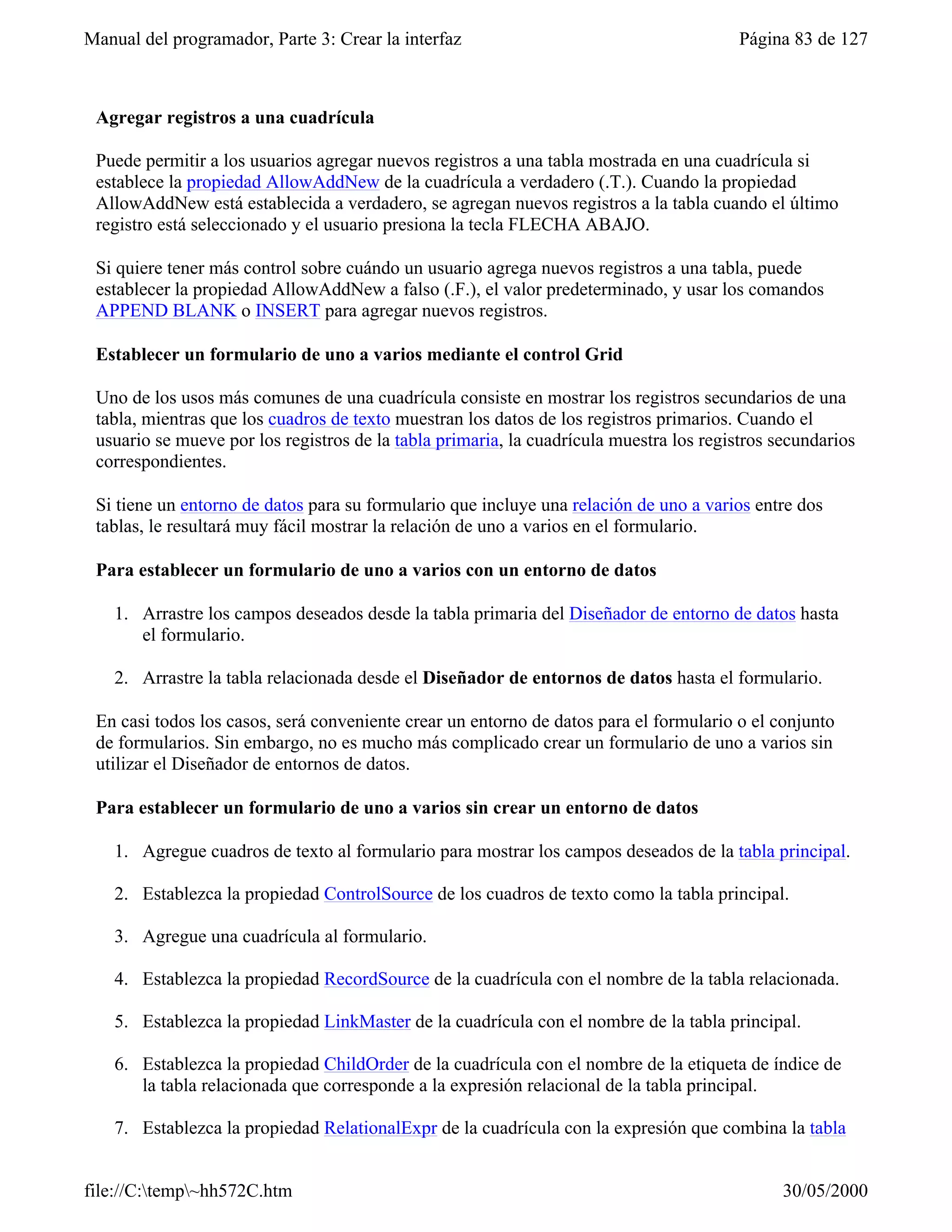 Manual del programador, Parte 3: Crear la interfaz                                       Página 83 de 127



 Agregar registros a una cuadrícula

 Puede permitir a los usuarios agregar nuevos registros a una tabla mostrada en una cuadrícula si
 establece la propiedad AllowAddNew de la cuadrícula a verdadero (.T.). Cuando la propiedad
 AllowAddNew está establecida a verdadero, se agregan nuevos registros a la tabla cuando el último
 registro está seleccionado y el usuario presiona la tecla FLECHA ABAJO.

 Si quiere tener más control sobre cuándo un usuario agrega nuevos registros a una tabla, puede
 establecer la propiedad AllowAddNew a falso (.F.), el valor predeterminado, y usar los comandos
 APPEND BLANK o INSERT para agregar nuevos registros.

 Establecer un formulario de uno a varios mediante el control Grid

 Uno de los usos más comunes de una cuadrícula consiste en mostrar los registros secundarios de una
 tabla, mientras que los cuadros de texto muestran los datos de los registros primarios. Cuando el
 usuario se mueve por los registros de la tabla primaria, la cuadrícula muestra los registros secundarios
 correspondientes.

 Si tiene un entorno de datos para su formulario que incluye una relación de uno a varios entre dos
 tablas, le resultará muy fácil mostrar la relación de uno a varios en el formulario.

 Para establecer un formulario de uno a varios con un entorno de datos

    1. Arrastre los campos deseados desde la tabla primaria del Diseñador de entorno de datos hasta
       el formulario.

    2. Arrastre la tabla relacionada desde el Diseñador de entornos de datos hasta el formulario.

 En casi todos los casos, será conveniente crear un entorno de datos para el formulario o el conjunto
 de formularios. Sin embargo, no es mucho más complicado crear un formulario de uno a varios sin
 utilizar el Diseñador de entornos de datos.

 Para establecer un formulario de uno a varios sin crear un entorno de datos

    1. Agregue cuadros de texto al formulario para mostrar los campos deseados de la tabla principal.

    2. Establezca la propiedad ControlSource de los cuadros de texto como la tabla principal.

    3. Agregue una cuadrícula al formulario.

    4. Establezca la propiedad RecordSource de la cuadrícula con el nombre de la tabla relacionada.

    5. Establezca la propiedad LinkMaster de la cuadrícula con el nombre de la tabla principal.

    6. Establezca la propiedad ChildOrder de la cuadrícula con el nombre de la etiqueta de índice de
       la tabla relacionada que corresponde a la expresión relacional de la tabla principal.

    7. Establezca la propiedad RelationalExpr de la cuadrícula con la expresión que combina la tabla


file://C:temp~hh572C.htm                                                                     30/05/2000
 