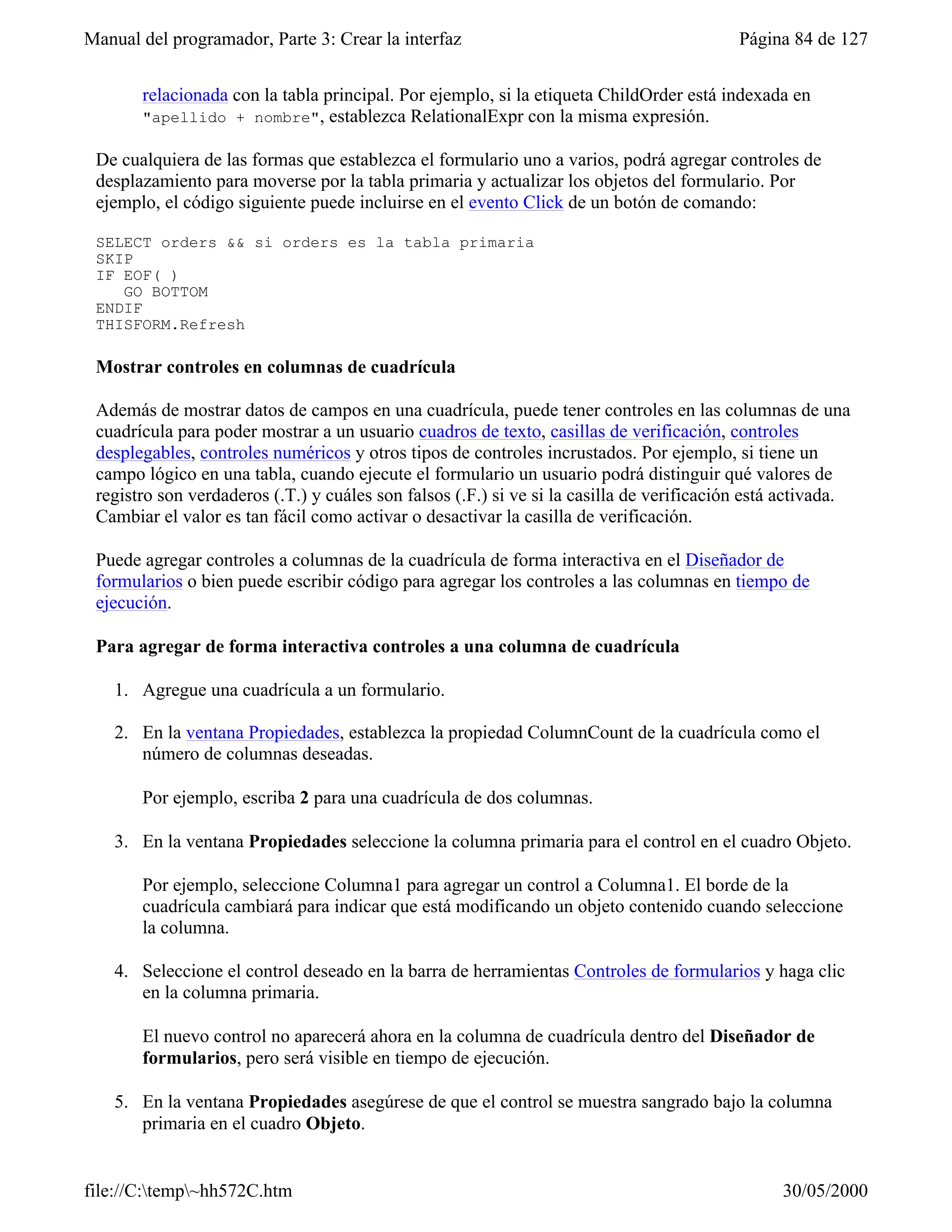 Manual del programador, Parte 3: Crear la interfaz                                         Página 84 de 127


       relacionada con la tabla principal. Por ejemplo, si la etiqueta ChildOrder está indexada en
       "apellido + nombre",      establezca RelationalExpr con la misma expresión.

 De cualquiera de las formas que establezca el formulario uno a varios, podrá agregar controles de
 desplazamiento para moverse por la tabla primaria y actualizar los objetos del formulario. Por
 ejemplo, el código siguiente puede incluirse en el evento Click de un botón de comando:

 SELECT orders && si orders es la tabla primaria
 SKIP
 IF EOF( )
    GO BOTTOM
 ENDIF
 THISFORM.Refresh

 Mostrar controles en columnas de cuadrícula

 Además de mostrar datos de campos en una cuadrícula, puede tener controles en las columnas de una
 cuadrícula para poder mostrar a un usuario cuadros de texto, casillas de verificación, controles
 desplegables, controles numéricos y otros tipos de controles incrustados. Por ejemplo, si tiene un
 campo lógico en una tabla, cuando ejecute el formulario un usuario podrá distinguir qué valores de
 registro son verdaderos (.T.) y cuáles son falsos (.F.) si ve si la casilla de verificación está activada.
 Cambiar el valor es tan fácil como activar o desactivar la casilla de verificación.

 Puede agregar controles a columnas de la cuadrícula de forma interactiva en el Diseñador de
 formularios o bien puede escribir código para agregar los controles a las columnas en tiempo de
 ejecución.

 Para agregar de forma interactiva controles a una columna de cuadrícula

    1. Agregue una cuadrícula a un formulario.

    2. En la ventana Propiedades, establezca la propiedad ColumnCount de la cuadrícula como el
       número de columnas deseadas.

       Por ejemplo, escriba 2 para una cuadrícula de dos columnas.

    3. En la ventana Propiedades seleccione la columna primaria para el control en el cuadro Objeto.

       Por ejemplo, seleccione Columna1 para agregar un control a Columna1. El borde de la
       cuadrícula cambiará para indicar que está modificando un objeto contenido cuando seleccione
       la columna.

    4. Seleccione el control deseado en la barra de herramientas Controles de formularios y haga clic
       en la columna primaria.

       El nuevo control no aparecerá ahora en la columna de cuadrícula dentro del Diseñador de
       formularios, pero será visible en tiempo de ejecución.

    5. En la ventana Propiedades asegúrese de que el control se muestra sangrado bajo la columna
       primaria en el cuadro Objeto.


file://C:temp~hh572C.htm                                                                       30/05/2000
 