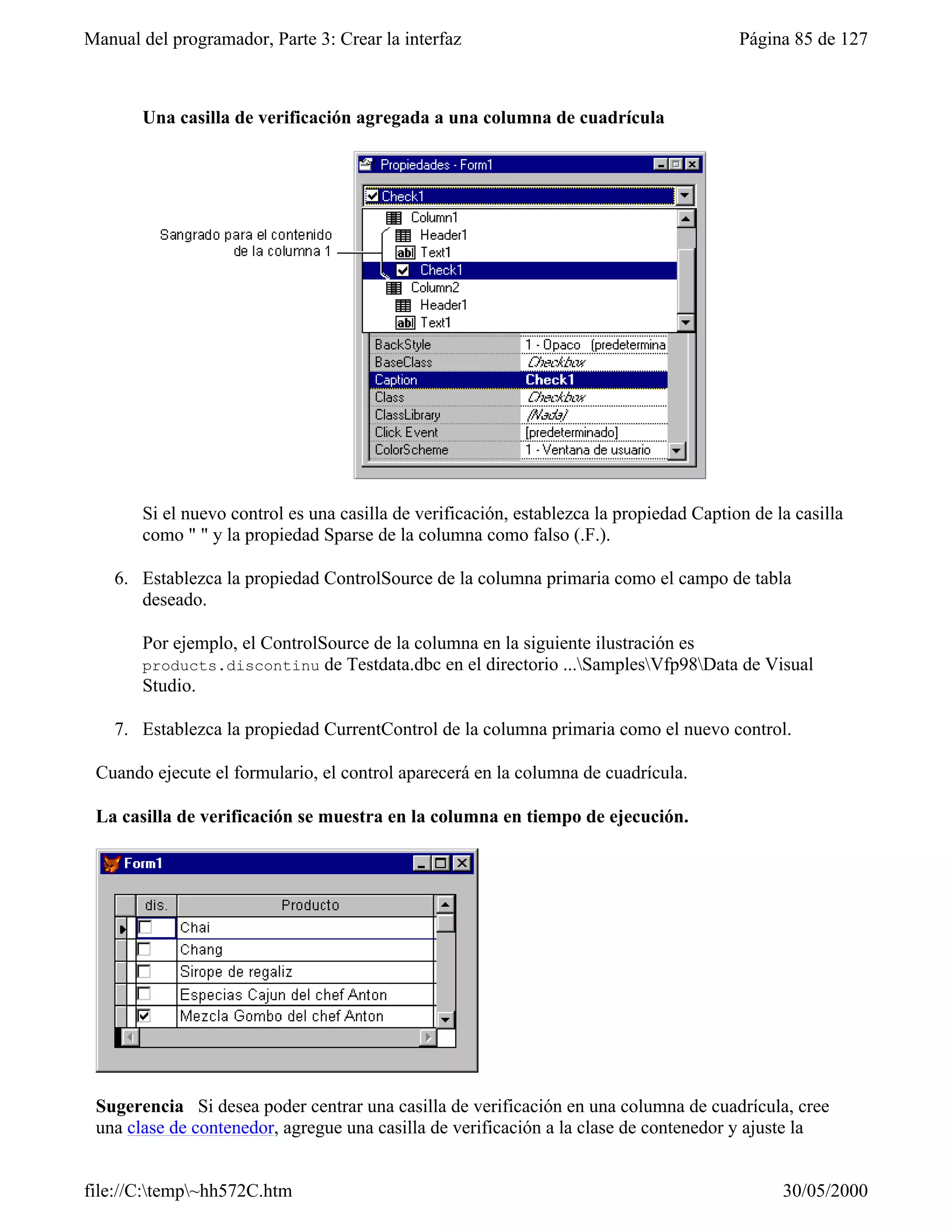 Manual del programador, Parte 3: Crear la interfaz                                       Página 85 de 127



       Una casilla de verificación agregada a una columna de cuadrícula




       Si el nuevo control es una casilla de verificación, establezca la propiedad Caption de la casilla
       como " " y la propiedad Sparse de la columna como falso (.F.).

    6. Establezca la propiedad ControlSource de la columna primaria como el campo de tabla
       deseado.

       Por ejemplo, el ControlSource de la columna en la siguiente ilustración es
       products.discontinu de Testdata.dbc en el directorio ...SamplesVfp98Data de Visual
       Studio.

    7. Establezca la propiedad CurrentControl de la columna primaria como el nuevo control.

 Cuando ejecute el formulario, el control aparecerá en la columna de cuadrícula.

 La casilla de verificación se muestra en la columna en tiempo de ejecución.




 Sugerencia Si desea poder centrar una casilla de verificación en una columna de cuadrícula, cree
 una clase de contenedor, agregue una casilla de verificación a la clase de contenedor y ajuste la


file://C:temp~hh572C.htm                                                                     30/05/2000
 