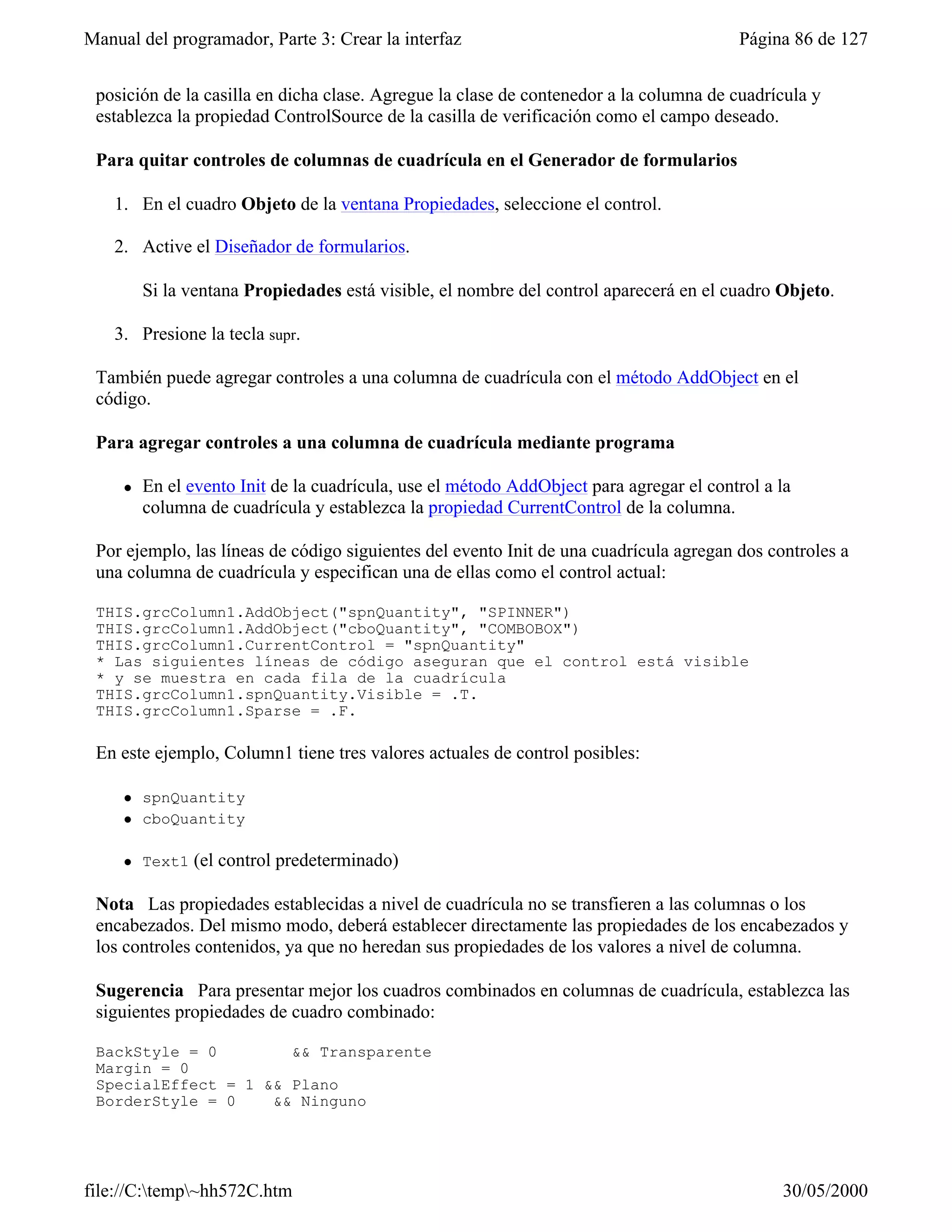 Manual del programador, Parte 3: Crear la interfaz                                        Página 86 de 127


 posición de la casilla en dicha clase. Agregue la clase de contenedor a la columna de cuadrícula y
 establezca la propiedad ControlSource de la casilla de verificación como el campo deseado.

 Para quitar controles de columnas de cuadrícula en el Generador de formularios

    1. En el cuadro Objeto de la ventana Propiedades, seleccione el control.

    2. Active el Diseñador de formularios.

         Si la ventana Propiedades está visible, el nombre del control aparecerá en el cuadro Objeto.

    3. Presione la tecla supr.

 También puede agregar controles a una columna de cuadrícula con el método AddObject en el
 código.

 Para agregar controles a una columna de cuadrícula mediante programa

     l   En el evento Init de la cuadrícula, use el método AddObject para agregar el control a la
         columna de cuadrícula y establezca la propiedad CurrentControl de la columna.

 Por ejemplo, las líneas de código siguientes del evento Init de una cuadrícula agregan dos controles a
 una columna de cuadrícula y especifican una de ellas como el control actual:

 THIS.grcColumn1.AddObject("spnQuantity", "SPINNER")
 THIS.grcColumn1.AddObject("cboQuantity", "COMBOBOX")
 THIS.grcColumn1.CurrentControl = "spnQuantity"
 * Las siguientes líneas de código aseguran que el control está visible
 * y se muestra en cada fila de la cuadrícula
 THIS.grcColumn1.spnQuantity.Visible = .T.
 THIS.grcColumn1.Sparse = .F.

 En este ejemplo, Column1 tiene tres valores actuales de control posibles:

     l   spnQuantity
     l   cboQuantity

     l   Text1   (el control predeterminado)

 Nota Las propiedades establecidas a nivel de cuadrícula no se transfieren a las columnas o los
 encabezados. Del mismo modo, deberá establecer directamente las propiedades de los encabezados y
 los controles contenidos, ya que no heredan sus propiedades de los valores a nivel de columna.

 Sugerencia Para presentar mejor los cuadros combinados en columnas de cuadrícula, establezca las
 siguientes propiedades de cuadro combinado:

 BackStyle = 0        && Transparente
 Margin = 0
 SpecialEffect = 1 && Plano
 BorderStyle = 0    && Ninguno




file://C:temp~hh572C.htm                                                                     30/05/2000
 