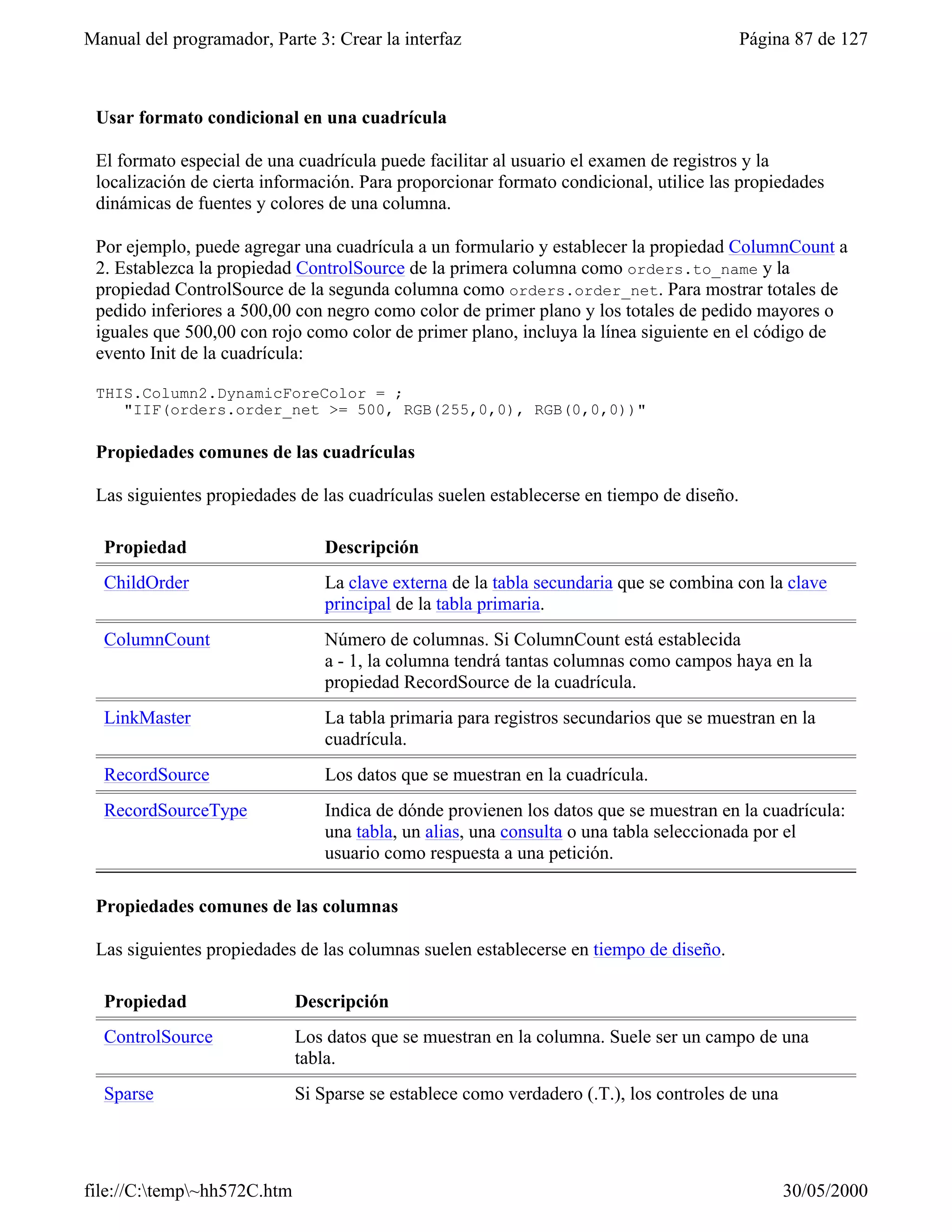Manual del programador, Parte 3: Crear la interfaz                                        Página 87 de 127



 Usar formato condicional en una cuadrícula

 El formato especial de una cuadrícula puede facilitar al usuario el examen de registros y la
 localización de cierta información. Para proporcionar formato condicional, utilice las propiedades
 dinámicas de fuentes y colores de una columna.

 Por ejemplo, puede agregar una cuadrícula a un formulario y establecer la propiedad ColumnCount a
 2. Establezca la propiedad ControlSource de la primera columna como orders.to_name y la
 propiedad ControlSource de la segunda columna como orders.order_net. Para mostrar totales de
 pedido inferiores a 500,00 con negro como color de primer plano y los totales de pedido mayores o
 iguales que 500,00 con rojo como color de primer plano, incluya la línea siguiente en el código de
 evento Init de la cuadrícula:

 THIS.Column2.DynamicForeColor = ;
    "IIF(orders.order_net >= 500, RGB(255,0,0), RGB(0,0,0))"

 Propiedades comunes de las cuadrículas

 Las siguientes propiedades de las cuadrículas suelen establecerse en tiempo de diseño.

  Propiedad                      Descripción
  ChildOrder                     La clave externa de la tabla secundaria que se combina con la clave
                                 principal de la tabla primaria.
  ColumnCount                    Número de columnas. Si ColumnCount está establecida
                                 a - 1, la columna tendrá tantas columnas como campos haya en la
                                 propiedad RecordSource de la cuadrícula.
  LinkMaster                     La tabla primaria para registros secundarios que se muestran en la
                                 cuadrícula.
  RecordSource                   Los datos que se muestran en la cuadrícula.
  RecordSourceType               Indica de dónde provienen los datos que se muestran en la cuadrícula:
                                 una tabla, un alias, una consulta o una tabla seleccionada por el
                                 usuario como respuesta a una petición.

 Propiedades comunes de las columnas

 Las siguientes propiedades de las columnas suelen establecerse en tiempo de diseño.

  Propiedad                  Descripción
  ControlSource              Los datos que se muestran en la columna. Suele ser un campo de una
                             tabla.
  Sparse                     Si Sparse se establece como verdadero (.T.), los controles de una




file://C:temp~hh572C.htm                                                                       30/05/2000
 