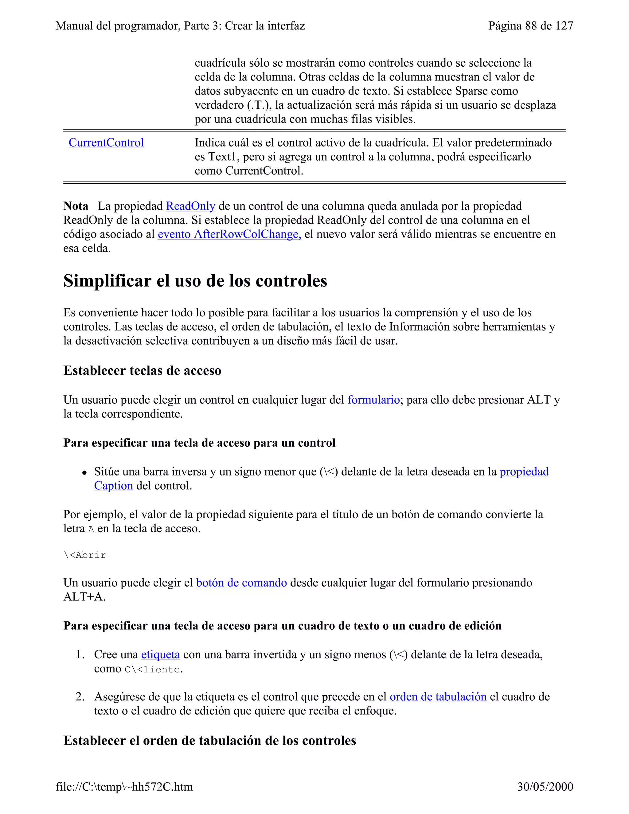 Manual del programador, Parte 3: Crear la interfaz                                       Página 88 de 127


                             cuadrícula sólo se mostrarán como controles cuando se seleccione la
                             celda de la columna. Otras celdas de la columna muestran el valor de
                             datos subyacente en un cuadro de texto. Si establece Sparse como
                             verdadero (.T.), la actualización será más rápida si un usuario se desplaza
                             por una cuadrícula con muchas filas visibles.
  CurrentControl             Indica cuál es el control activo de la cuadrícula. El valor predeterminado
                             es Text1, pero si agrega un control a la columna, podrá especificarlo
                             como CurrentControl.

 Nota La propiedad ReadOnly de un control de una columna queda anulada por la propiedad
 ReadOnly de la columna. Si establece la propiedad ReadOnly del control de una columna en el
 código asociado al evento AfterRowColChange, el nuevo valor será válido mientras se encuentre en
 esa celda.

 Simplificar el uso de los controles
 Es conveniente hacer todo lo posible para facilitar a los usuarios la comprensión y el uso de los
 controles. Las teclas de acceso, el orden de tabulación, el texto de Información sobre herramientas y
 la desactivación selectiva contribuyen a un diseño más fácil de usar.

 Establecer teclas de acceso

 Un usuario puede elegir un control en cualquier lugar del formulario; para ello debe presionar ALT y
 la tecla correspondiente.

 Para especificar una tecla de acceso para un control

     l   Sitúe una barra inversa y un signo menor que (<) delante de la letra deseada en la propiedad
         Caption del control.

 Por ejemplo, el valor de la propiedad siguiente para el título de un botón de comando convierte la
 letra A en la tecla de acceso.

 <Abrir

 Un usuario puede elegir el botón de comando desde cualquier lugar del formulario presionando
 ALT+A.

 Para especificar una tecla de acceso para un cuadro de texto o un cuadro de edición

    1. Cree una etiqueta con una barra invertida y un signo menos (<) delante de la letra deseada,
       como C<liente.

    2. Asegúrese de que la etiqueta es el control que precede en el orden de tabulación el cuadro de
       texto o el cuadro de edición que quiere que reciba el enfoque.

 Establecer el orden de tabulación de los controles


file://C:temp~hh572C.htm                                                                     30/05/2000
 