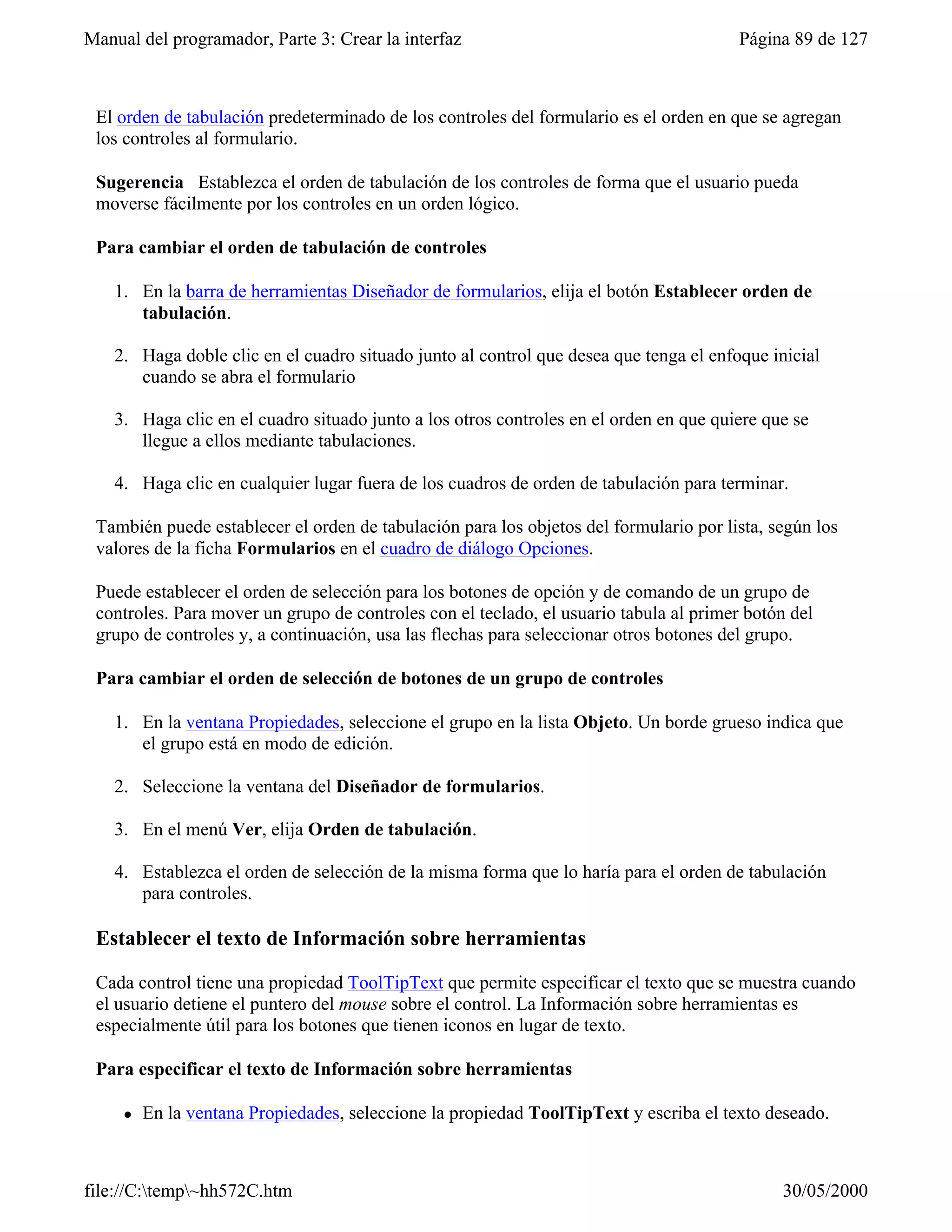 Manual del programador, Parte 3: Crear la interfaz                                      Página 89 de 127



 El orden de tabulación predeterminado de los controles del formulario es el orden en que se agregan
 los controles al formulario.

 Sugerencia Establezca el orden de tabulación de los controles de forma que el usuario pueda
 moverse fácilmente por los controles en un orden lógico.

 Para cambiar el orden de tabulación de controles

    1. En la barra de herramientas Diseñador de formularios, elija el botón Establecer orden de
       tabulación.

    2. Haga doble clic en el cuadro situado junto al control que desea que tenga el enfoque inicial
       cuando se abra el formulario

    3. Haga clic en el cuadro situado junto a los otros controles en el orden en que quiere que se
       llegue a ellos mediante tabulaciones.

    4. Haga clic en cualquier lugar fuera de los cuadros de orden de tabulación para terminar.

 También puede establecer el orden de tabulación para los objetos del formulario por lista, según los
 valores de la ficha Formularios en el cuadro de diálogo Opciones.

 Puede establecer el orden de selección para los botones de opción y de comando de un grupo de
 controles. Para mover un grupo de controles con el teclado, el usuario tabula al primer botón del
 grupo de controles y, a continuación, usa las flechas para seleccionar otros botones del grupo.

 Para cambiar el orden de selección de botones de un grupo de controles

    1. En la ventana Propiedades, seleccione el grupo en la lista Objeto. Un borde grueso indica que
       el grupo está en modo de edición.

    2. Seleccione la ventana del Diseñador de formularios.

    3. En el menú Ver, elija Orden de tabulación.

    4. Establezca el orden de selección de la misma forma que lo haría para el orden de tabulación
       para controles.

 Establecer el texto de Información sobre herramientas

 Cada control tiene una propiedad ToolTipText que permite especificar el texto que se muestra cuando
 el usuario detiene el puntero del mouse sobre el control. La Información sobre herramientas es
 especialmente útil para los botones que tienen iconos en lugar de texto.

 Para especificar el texto de Información sobre herramientas

     l   En la ventana Propiedades, seleccione la propiedad ToolTipText y escriba el texto deseado.



file://C:temp~hh572C.htm                                                                    30/05/2000
 