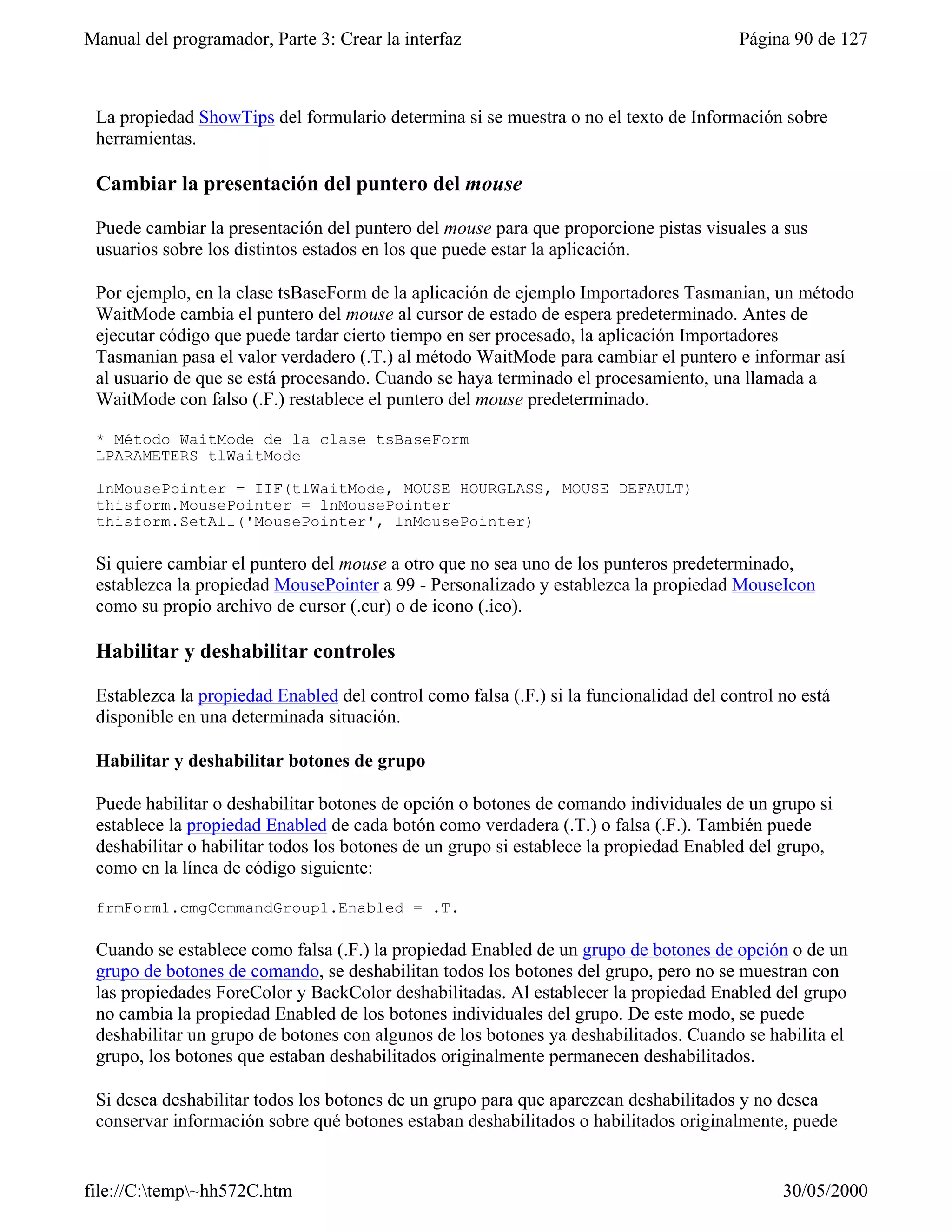 Manual del programador, Parte 3: Crear la interfaz                                      Página 90 de 127



 La propiedad ShowTips del formulario determina si se muestra o no el texto de Información sobre
 herramientas.

 Cambiar la presentación del puntero del mouse

 Puede cambiar la presentación del puntero del mouse para que proporcione pistas visuales a sus
 usuarios sobre los distintos estados en los que puede estar la aplicación.

 Por ejemplo, en la clase tsBaseForm de la aplicación de ejemplo Importadores Tasmanian, un método
 WaitMode cambia el puntero del mouse al cursor de estado de espera predeterminado. Antes de
 ejecutar código que puede tardar cierto tiempo en ser procesado, la aplicación Importadores
 Tasmanian pasa el valor verdadero (.T.) al método WaitMode para cambiar el puntero e informar así
 al usuario de que se está procesando. Cuando se haya terminado el procesamiento, una llamada a
 WaitMode con falso (.F.) restablece el puntero del mouse predeterminado.

 * Método WaitMode de la clase tsBaseForm
 LPARAMETERS tlWaitMode

 lnMousePointer = IIF(tlWaitMode, MOUSE_HOURGLASS, MOUSE_DEFAULT)
 thisform.MousePointer = lnMousePointer
 thisform.SetAll('MousePointer', lnMousePointer)

 Si quiere cambiar el puntero del mouse a otro que no sea uno de los punteros predeterminado,
 establezca la propiedad MousePointer a 99 - Personalizado y establezca la propiedad MouseIcon
 como su propio archivo de cursor (.cur) o de icono (.ico).

 Habilitar y deshabilitar controles

 Establezca la propiedad Enabled del control como falsa (.F.) si la funcionalidad del control no está
 disponible en una determinada situación.

 Habilitar y deshabilitar botones de grupo

 Puede habilitar o deshabilitar botones de opción o botones de comando individuales de un grupo si
 establece la propiedad Enabled de cada botón como verdadera (.T.) o falsa (.F.). También puede
 deshabilitar o habilitar todos los botones de un grupo si establece la propiedad Enabled del grupo,
 como en la línea de código siguiente:

 frmForm1.cmgCommandGroup1.Enabled = .T.

 Cuando se establece como falsa (.F.) la propiedad Enabled de un grupo de botones de opción o de un
 grupo de botones de comando, se deshabilitan todos los botones del grupo, pero no se muestran con
 las propiedades ForeColor y BackColor deshabilitadas. Al establecer la propiedad Enabled del grupo
 no cambia la propiedad Enabled de los botones individuales del grupo. De este modo, se puede
 deshabilitar un grupo de botones con algunos de los botones ya deshabilitados. Cuando se habilita el
 grupo, los botones que estaban deshabilitados originalmente permanecen deshabilitados.

 Si desea deshabilitar todos los botones de un grupo para que aparezcan deshabilitados y no desea
 conservar información sobre qué botones estaban deshabilitados o habilitados originalmente, puede


file://C:temp~hh572C.htm                                                                    30/05/2000
 