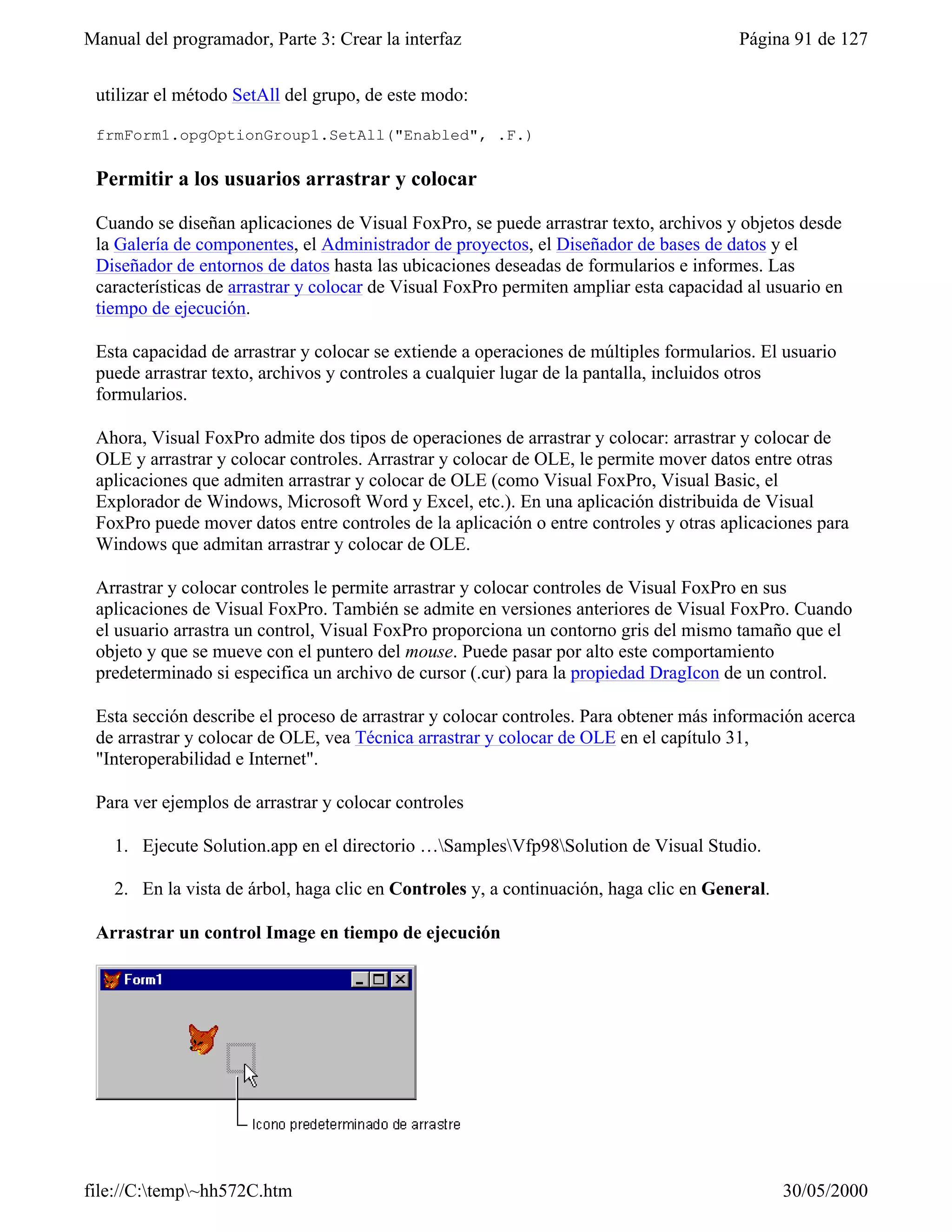 Manual del programador, Parte 3: Crear la interfaz                                     Página 91 de 127


 utilizar el método SetAll del grupo, de este modo:

 frmForm1.opgOptionGroup1.SetAll("Enabled", .F.)

 Permitir a los usuarios arrastrar y colocar

 Cuando se diseñan aplicaciones de Visual FoxPro, se puede arrastrar texto, archivos y objetos desde
 la Galería de componentes, el Administrador de proyectos, el Diseñador de bases de datos y el
 Diseñador de entornos de datos hasta las ubicaciones deseadas de formularios e informes. Las
 características de arrastrar y colocar de Visual FoxPro permiten ampliar esta capacidad al usuario en
 tiempo de ejecución.

 Esta capacidad de arrastrar y colocar se extiende a operaciones de múltiples formularios. El usuario
 puede arrastrar texto, archivos y controles a cualquier lugar de la pantalla, incluidos otros
 formularios.

 Ahora, Visual FoxPro admite dos tipos de operaciones de arrastrar y colocar: arrastrar y colocar de
 OLE y arrastrar y colocar controles. Arrastrar y colocar de OLE, le permite mover datos entre otras
 aplicaciones que admiten arrastrar y colocar de OLE (como Visual FoxPro, Visual Basic, el
 Explorador de Windows, Microsoft Word y Excel, etc.). En una aplicación distribuida de Visual
 FoxPro puede mover datos entre controles de la aplicación o entre controles y otras aplicaciones para
 Windows que admitan arrastrar y colocar de OLE.

 Arrastrar y colocar controles le permite arrastrar y colocar controles de Visual FoxPro en sus
 aplicaciones de Visual FoxPro. También se admite en versiones anteriores de Visual FoxPro. Cuando
 el usuario arrastra un control, Visual FoxPro proporciona un contorno gris del mismo tamaño que el
 objeto y que se mueve con el puntero del mouse. Puede pasar por alto este comportamiento
 predeterminado si especifica un archivo de cursor (.cur) para la propiedad DragIcon de un control.

 Esta sección describe el proceso de arrastrar y colocar controles. Para obtener más información acerca
 de arrastrar y colocar de OLE, vea Técnica arrastrar y colocar de OLE en el capítulo 31,
 "Interoperabilidad e Internet".

 Para ver ejemplos de arrastrar y colocar controles

    1. Ejecute Solution.app en el directorio …SamplesVfp98Solution de Visual Studio.

    2. En la vista de árbol, haga clic en Controles y, a continuación, haga clic en General.

 Arrastrar un control Image en tiempo de ejecución




file://C:temp~hh572C.htm                                                                     30/05/2000
 