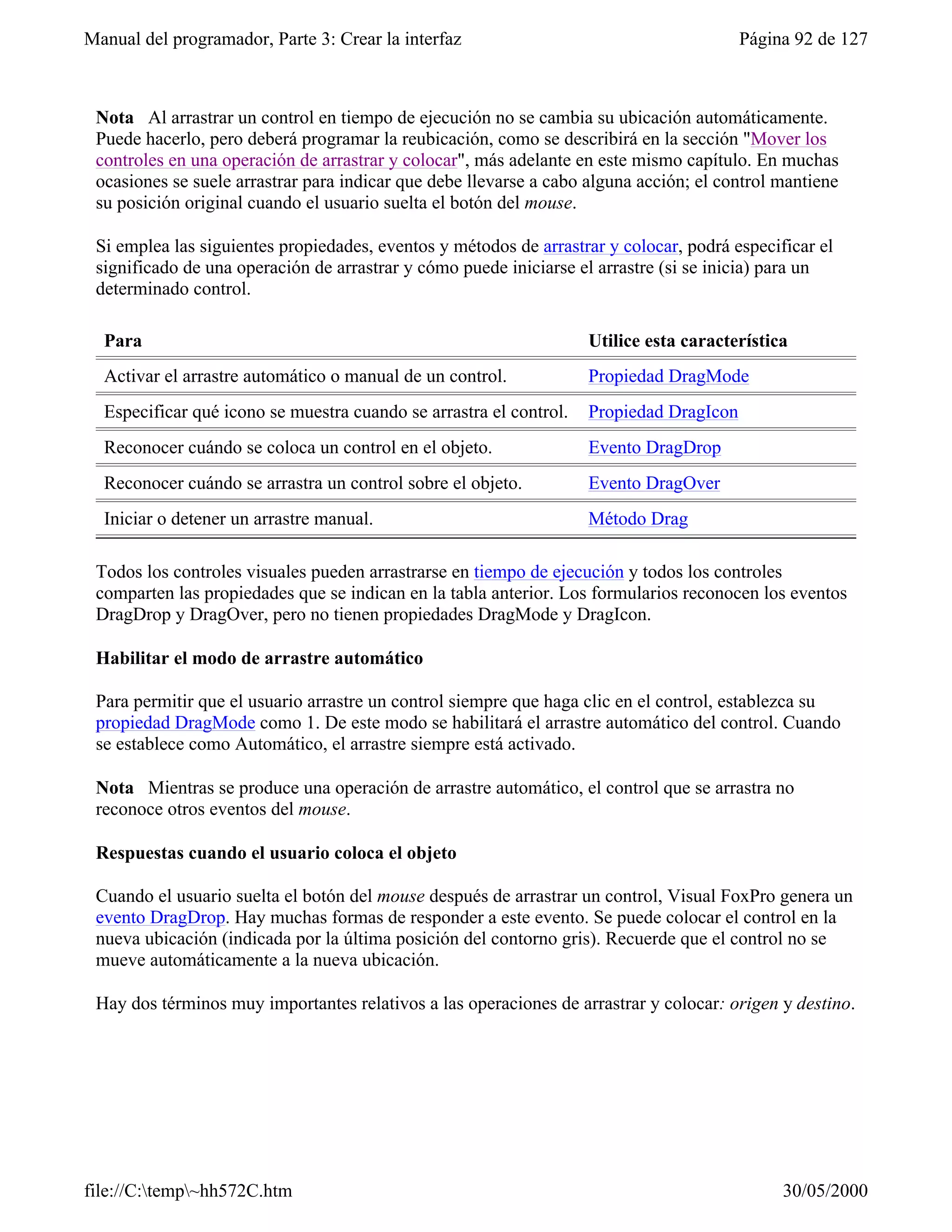 Manual del programador, Parte 3: Crear la interfaz                                       Página 92 de 127



 Nota Al arrastrar un control en tiempo de ejecución no se cambia su ubicación automáticamente.
 Puede hacerlo, pero deberá programar la reubicación, como se describirá en la sección "Mover los
 controles en una operación de arrastrar y colocar", más adelante en este mismo capítulo. En muchas
 ocasiones se suele arrastrar para indicar que debe llevarse a cabo alguna acción; el control mantiene
 su posición original cuando el usuario suelta el botón del mouse.

 Si emplea las siguientes propiedades, eventos y métodos de arrastrar y colocar, podrá especificar el
 significado de una operación de arrastrar y cómo puede iniciarse el arrastre (si se inicia) para un
 determinado control.

  Para                                                              Utilice esta característica
  Activar el arrastre automático o manual de un control.            Propiedad DragMode
  Especificar qué icono se muestra cuando se arrastra el control.   Propiedad DragIcon
  Reconocer cuándo se coloca un control en el objeto.               Evento DragDrop
  Reconocer cuándo se arrastra un control sobre el objeto.          Evento DragOver
  Iniciar o detener un arrastre manual.                             Método Drag

 Todos los controles visuales pueden arrastrarse en tiempo de ejecución y todos los controles
 comparten las propiedades que se indican en la tabla anterior. Los formularios reconocen los eventos
 DragDrop y DragOver, pero no tienen propiedades DragMode y DragIcon.

 Habilitar el modo de arrastre automático

 Para permitir que el usuario arrastre un control siempre que haga clic en el control, establezca su
 propiedad DragMode como 1. De este modo se habilitará el arrastre automático del control. Cuando
 se establece como Automático, el arrastre siempre está activado.

 Nota Mientras se produce una operación de arrastre automático, el control que se arrastra no
 reconoce otros eventos del mouse.

 Respuestas cuando el usuario coloca el objeto

 Cuando el usuario suelta el botón del mouse después de arrastrar un control, Visual FoxPro genera un
 evento DragDrop. Hay muchas formas de responder a este evento. Se puede colocar el control en la
 nueva ubicación (indicada por la última posición del contorno gris). Recuerde que el control no se
 mueve automáticamente a la nueva ubicación.

 Hay dos términos muy importantes relativos a las operaciones de arrastrar y colocar: origen y destino.




file://C:temp~hh572C.htm                                                                    30/05/2000
 