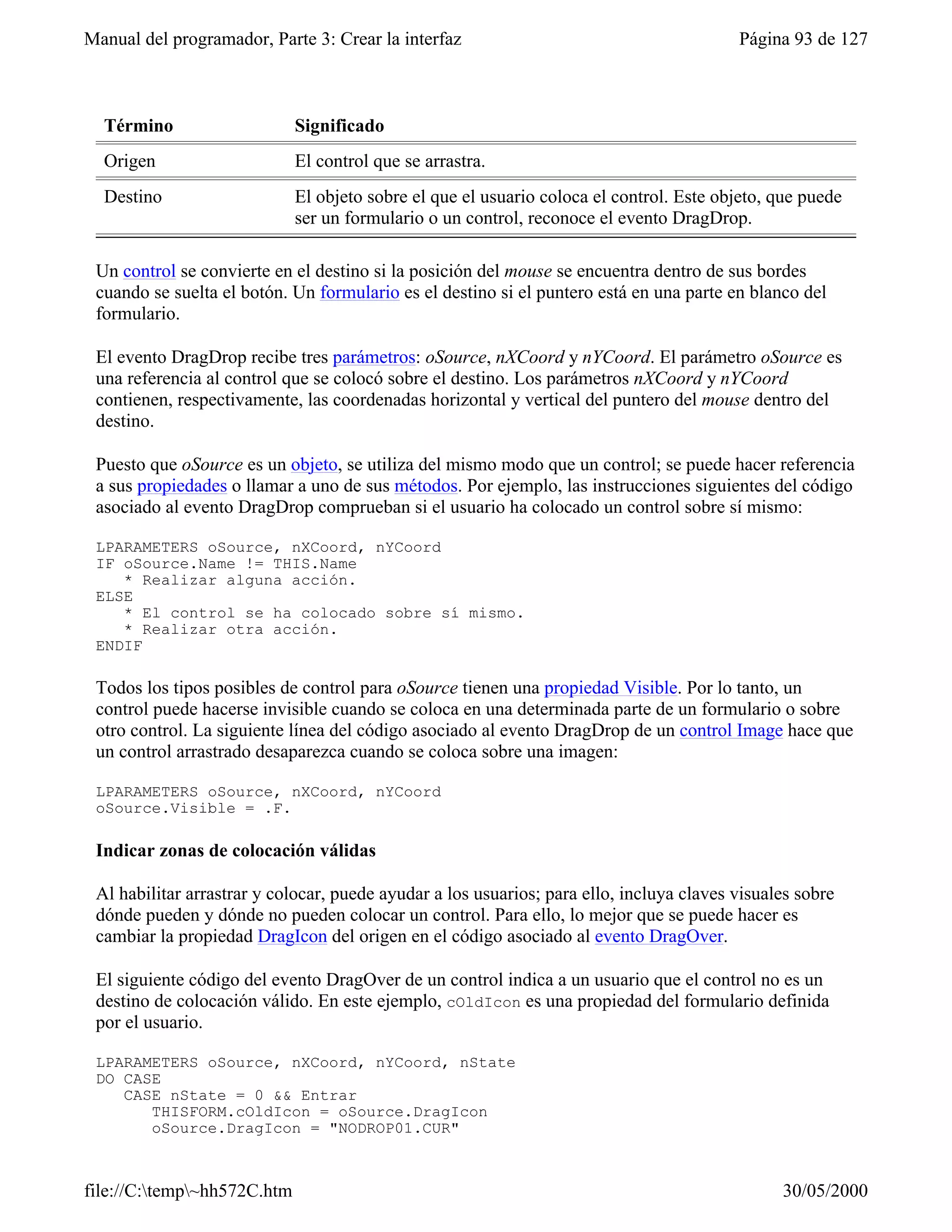 Manual del programador, Parte 3: Crear la interfaz                                        Página 93 de 127



  Término                    Significado
  Origen                     El control que se arrastra.
  Destino                    El objeto sobre el que el usuario coloca el control. Este objeto, que puede
                             ser un formulario o un control, reconoce el evento DragDrop.

 Un control se convierte en el destino si la posición del mouse se encuentra dentro de sus bordes
 cuando se suelta el botón. Un formulario es el destino si el puntero está en una parte en blanco del
 formulario.

 El evento DragDrop recibe tres parámetros: oSource, nXCoord y nYCoord. El parámetro oSource es
 una referencia al control que se colocó sobre el destino. Los parámetros nXCoord y nYCoord
 contienen, respectivamente, las coordenadas horizontal y vertical del puntero del mouse dentro del
 destino.

 Puesto que oSource es un objeto, se utiliza del mismo modo que un control; se puede hacer referencia
 a sus propiedades o llamar a uno de sus métodos. Por ejemplo, las instrucciones siguientes del código
 asociado al evento DragDrop comprueban si el usuario ha colocado un control sobre sí mismo:

 LPARAMETERS oSource, nXCoord, nYCoord
 IF oSource.Name != THIS.Name
    * Realizar alguna acción.
 ELSE
    * El control se ha colocado sobre sí mismo.
    * Realizar otra acción.
 ENDIF

 Todos los tipos posibles de control para oSource tienen una propiedad Visible. Por lo tanto, un
 control puede hacerse invisible cuando se coloca en una determinada parte de un formulario o sobre
 otro control. La siguiente línea del código asociado al evento DragDrop de un control Image hace que
 un control arrastrado desaparezca cuando se coloca sobre una imagen:

 LPARAMETERS oSource, nXCoord, nYCoord
 oSource.Visible = .F.

 Indicar zonas de colocación válidas

 Al habilitar arrastrar y colocar, puede ayudar a los usuarios; para ello, incluya claves visuales sobre
 dónde pueden y dónde no pueden colocar un control. Para ello, lo mejor que se puede hacer es
 cambiar la propiedad DragIcon del origen en el código asociado al evento DragOver.

 El siguiente código del evento DragOver de un control indica a un usuario que el control no es un
 destino de colocación válido. En este ejemplo, cOldIcon es una propiedad del formulario definida
 por el usuario.

 LPARAMETERS oSource, nXCoord, nYCoord, nState
 DO CASE
    CASE nState = 0 && Entrar
       THISFORM.cOldIcon = oSource.DragIcon
       oSource.DragIcon = "NODROP01.CUR"



file://C:temp~hh572C.htm                                                                      30/05/2000
 