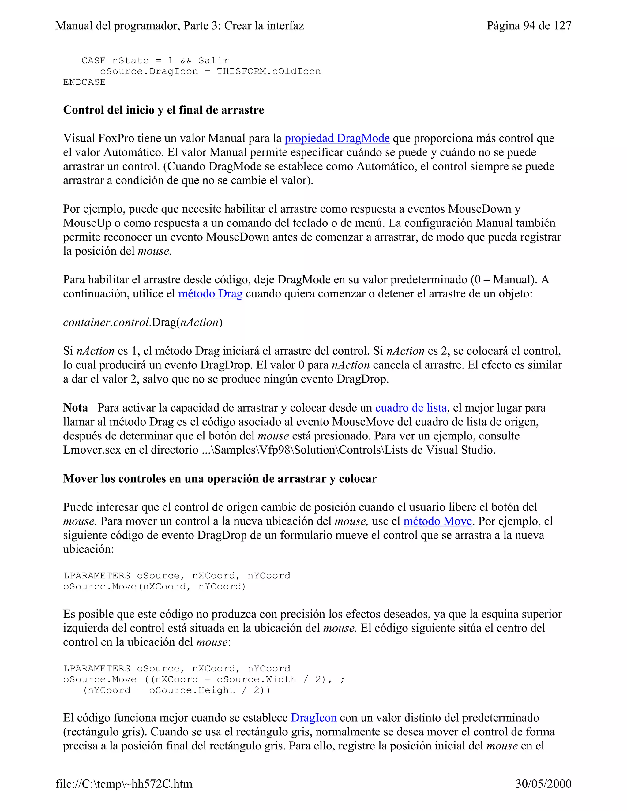 Manual del programador, Parte 3: Crear la interfaz                                         Página 94 de 127

    CASE nState = 1 && Salir
       oSource.DragIcon = THISFORM.cOldIcon
 ENDCASE

 Control del inicio y el final de arrastre

 Visual FoxPro tiene un valor Manual para la propiedad DragMode que proporciona más control que
 el valor Automático. El valor Manual permite especificar cuándo se puede y cuándo no se puede
 arrastrar un control. (Cuando DragMode se establece como Automático, el control siempre se puede
 arrastrar a condición de que no se cambie el valor).

 Por ejemplo, puede que necesite habilitar el arrastre como respuesta a eventos MouseDown y
 MouseUp o como respuesta a un comando del teclado o de menú. La configuración Manual también
 permite reconocer un evento MouseDown antes de comenzar a arrastrar, de modo que pueda registrar
 la posición del mouse.

 Para habilitar el arrastre desde código, deje DragMode en su valor predeterminado (0 – Manual). A
 continuación, utilice el método Drag cuando quiera comenzar o detener el arrastre de un objeto:

 container.control.Drag(nAction)

 Si nAction es 1, el método Drag iniciará el arrastre del control. Si nAction es 2, se colocará el control,
 lo cual producirá un evento DragDrop. El valor 0 para nAction cancela el arrastre. El efecto es similar
 a dar el valor 2, salvo que no se produce ningún evento DragDrop.

 Nota Para activar la capacidad de arrastrar y colocar desde un cuadro de lista, el mejor lugar para
 llamar al método Drag es el código asociado al evento MouseMove del cuadro de lista de origen,
 después de determinar que el botón del mouse está presionado. Para ver un ejemplo, consulte
 Lmover.scx en el directorio ...SamplesVfp98SolutionControlsLists de Visual Studio.

 Mover los controles en una operación de arrastrar y colocar

 Puede interesar que el control de origen cambie de posición cuando el usuario libere el botón del
 mouse. Para mover un control a la nueva ubicación del mouse, use el método Move. Por ejemplo, el
 siguiente código de evento DragDrop de un formulario mueve el control que se arrastra a la nueva
 ubicación:

 LPARAMETERS oSource, nXCoord, nYCoord
 oSource.Move(nXCoord, nYCoord)

 Es posible que este código no produzca con precisión los efectos deseados, ya que la esquina superior
 izquierda del control está situada en la ubicación del mouse. El código siguiente sitúa el centro del
 control en la ubicación del mouse:

 LPARAMETERS oSource, nXCoord, nYCoord
 oSource.Move ((nXCoord – oSource.Width / 2), ;
    (nYCoord – oSource.Height / 2))

 El código funciona mejor cuando se establece DragIcon con un valor distinto del predeterminado
 (rectángulo gris). Cuando se usa el rectángulo gris, normalmente se desea mover el control de forma
 precisa a la posición final del rectángulo gris. Para ello, registre la posición inicial del mouse en el


file://C:temp~hh572C.htm                                                                       30/05/2000
 