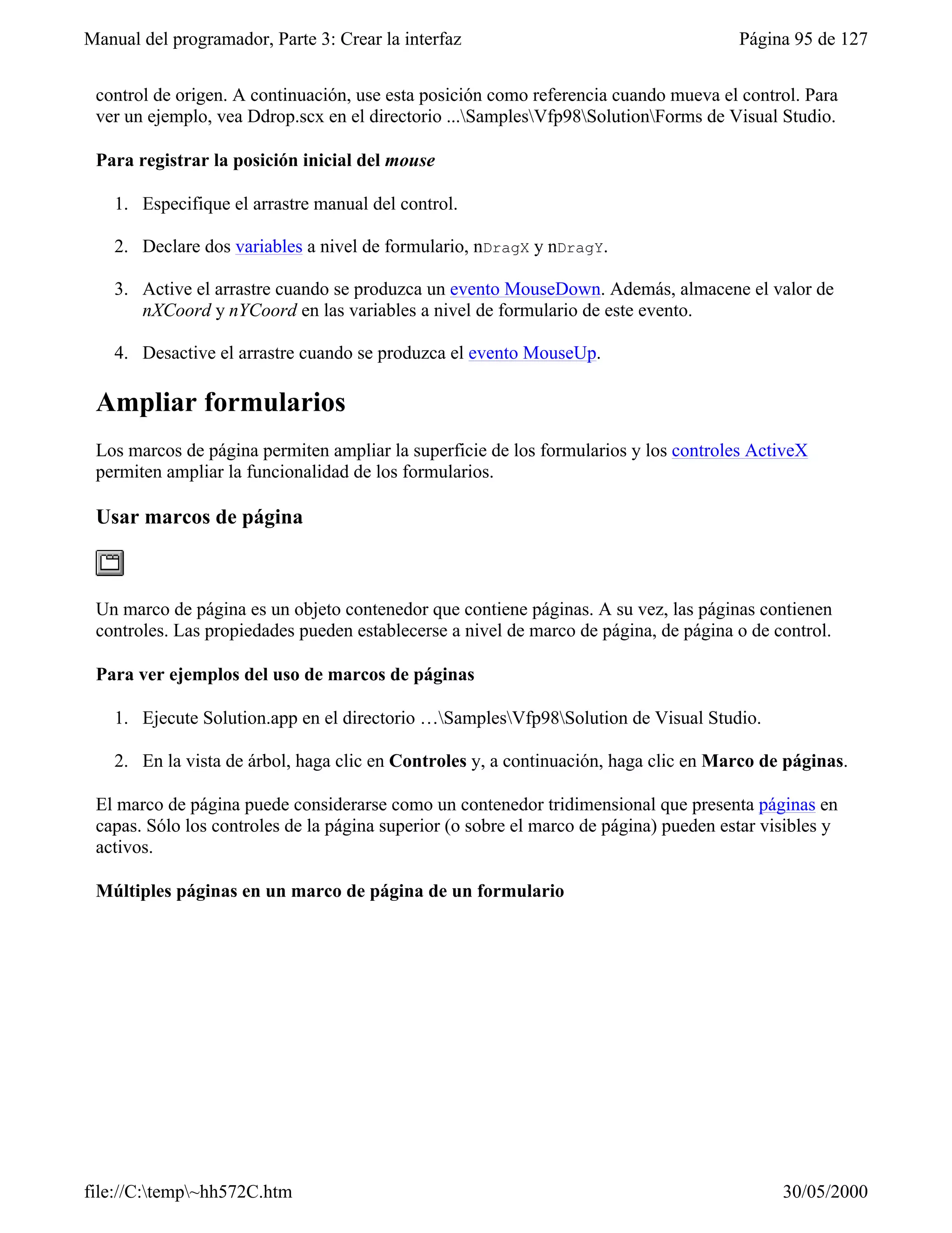 Manual del programador, Parte 3: Crear la interfaz                                     Página 95 de 127


 control de origen. A continuación, use esta posición como referencia cuando mueva el control. Para
 ver un ejemplo, vea Ddrop.scx en el directorio ...SamplesVfp98SolutionForms de Visual Studio.

 Para registrar la posición inicial del mouse

    1. Especifique el arrastre manual del control.

    2. Declare dos variables a nivel de formulario, nDragX y nDragY.

    3. Active el arrastre cuando se produzca un evento MouseDown. Además, almacene el valor de
       nXCoord y nYCoord en las variables a nivel de formulario de este evento.

    4. Desactive el arrastre cuando se produzca el evento MouseUp.

 Ampliar formularios
 Los marcos de página permiten ampliar la superficie de los formularios y los controles ActiveX
 permiten ampliar la funcionalidad de los formularios.

 Usar marcos de página



 Un marco de página es un objeto contenedor que contiene páginas. A su vez, las páginas contienen
 controles. Las propiedades pueden establecerse a nivel de marco de página, de página o de control.

 Para ver ejemplos del uso de marcos de páginas

    1. Ejecute Solution.app en el directorio …SamplesVfp98Solution de Visual Studio.

    2. En la vista de árbol, haga clic en Controles y, a continuación, haga clic en Marco de páginas.

 El marco de página puede considerarse como un contenedor tridimensional que presenta páginas en
 capas. Sólo los controles de la página superior (o sobre el marco de página) pueden estar visibles y
 activos.

 Múltiples páginas en un marco de página de un formulario




file://C:temp~hh572C.htm                                                                   30/05/2000
 