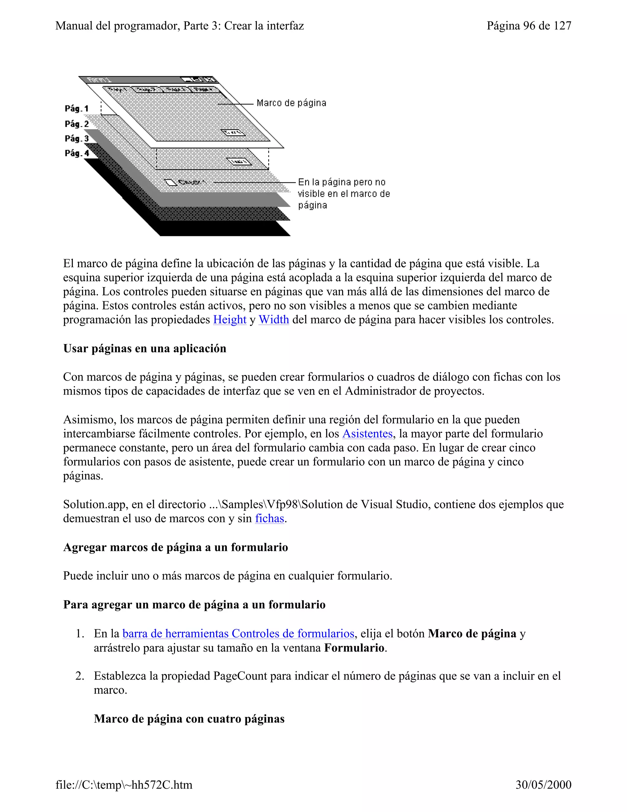 Manual del programador, Parte 3: Crear la interfaz                                     Página 96 de 127




 El marco de página define la ubicación de las páginas y la cantidad de página que está visible. La
 esquina superior izquierda de una página está acoplada a la esquina superior izquierda del marco de
 página. Los controles pueden situarse en páginas que van más allá de las dimensiones del marco de
 página. Estos controles están activos, pero no son visibles a menos que se cambien mediante
 programación las propiedades Height y Width del marco de página para hacer visibles los controles.

 Usar páginas en una aplicación

 Con marcos de página y páginas, se pueden crear formularios o cuadros de diálogo con fichas con los
 mismos tipos de capacidades de interfaz que se ven en el Administrador de proyectos.

 Asimismo, los marcos de página permiten definir una región del formulario en la que pueden
 intercambiarse fácilmente controles. Por ejemplo, en los Asistentes, la mayor parte del formulario
 permanece constante, pero un área del formulario cambia con cada paso. En lugar de crear cinco
 formularios con pasos de asistente, puede crear un formulario con un marco de página y cinco
 páginas.

 Solution.app, en el directorio ...SamplesVfp98Solution de Visual Studio, contiene dos ejemplos que
 demuestran el uso de marcos con y sin fichas.

 Agregar marcos de página a un formulario

 Puede incluir uno o más marcos de página en cualquier formulario.

 Para agregar un marco de página a un formulario

    1. En la barra de herramientas Controles de formularios, elija el botón Marco de página y
       arrástrelo para ajustar su tamaño en la ventana Formulario.

    2. Establezca la propiedad PageCount para indicar el número de páginas que se van a incluir en el
       marco.

       Marco de página con cuatro páginas




file://C:temp~hh572C.htm                                                                   30/05/2000
 