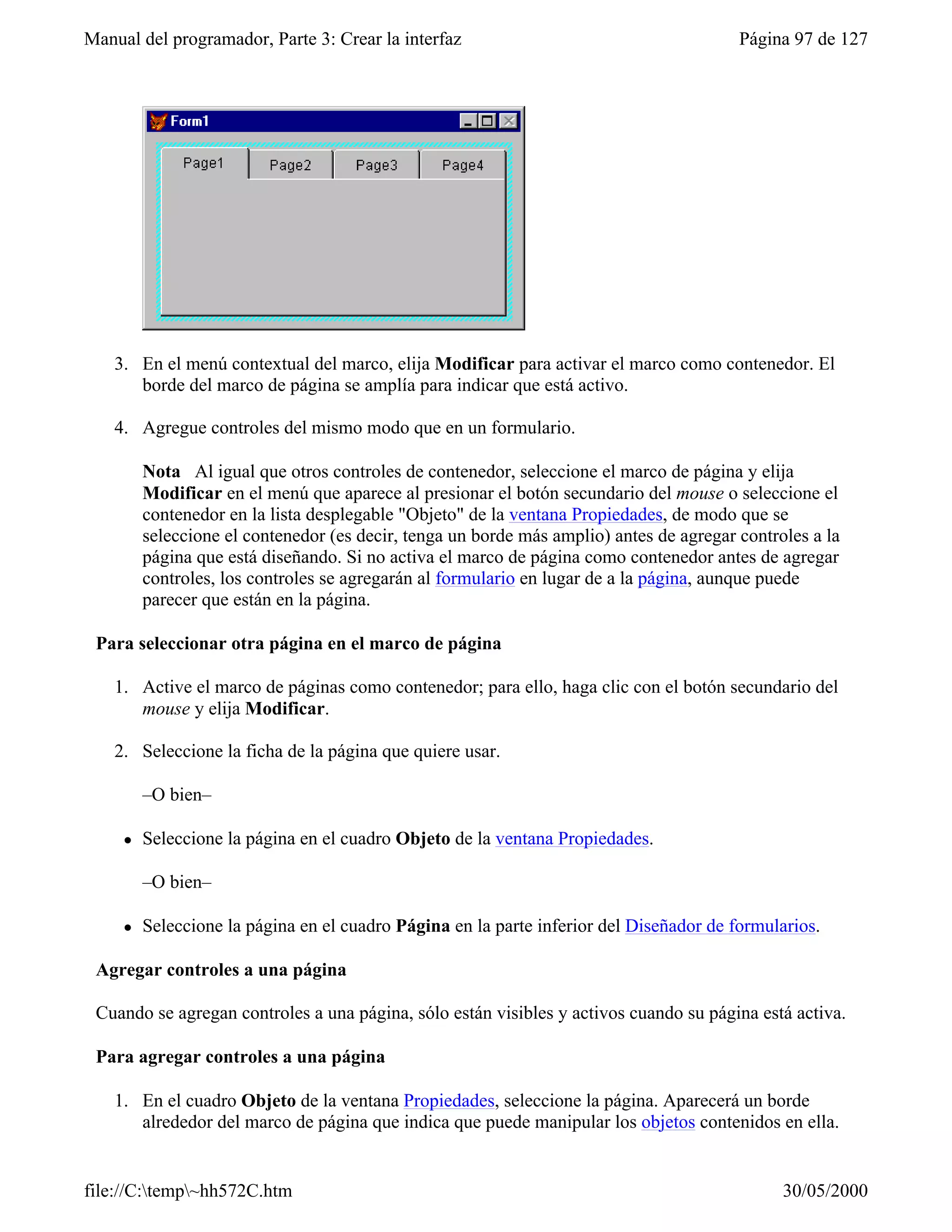 Manual del programador, Parte 3: Crear la interfaz                                       Página 97 de 127




    3. En el menú contextual del marco, elija Modificar para activar el marco como contenedor. El
       borde del marco de página se amplía para indicar que está activo.

    4. Agregue controles del mismo modo que en un formulario.

         Nota Al igual que otros controles de contenedor, seleccione el marco de página y elija
         Modificar en el menú que aparece al presionar el botón secundario del mouse o seleccione el
         contenedor en la lista desplegable "Objeto" de la ventana Propiedades, de modo que se
         seleccione el contenedor (es decir, tenga un borde más amplio) antes de agregar controles a la
         página que está diseñando. Si no activa el marco de página como contenedor antes de agregar
         controles, los controles se agregarán al formulario en lugar de a la página, aunque puede
         parecer que están en la página.

 Para seleccionar otra página en el marco de página

    1. Active el marco de páginas como contenedor; para ello, haga clic con el botón secundario del
       mouse y elija Modificar.

    2. Seleccione la ficha de la página que quiere usar.

         –O bien–

     l   Seleccione la página en el cuadro Objeto de la ventana Propiedades.

         –O bien–

     l   Seleccione la página en el cuadro Página en la parte inferior del Diseñador de formularios.

 Agregar controles a una página

 Cuando se agregan controles a una página, sólo están visibles y activos cuando su página está activa.

 Para agregar controles a una página

    1. En el cuadro Objeto de la ventana Propiedades, seleccione la página. Aparecerá un borde
       alrededor del marco de página que indica que puede manipular los objetos contenidos en ella.


file://C:temp~hh572C.htm                                                                     30/05/2000
 