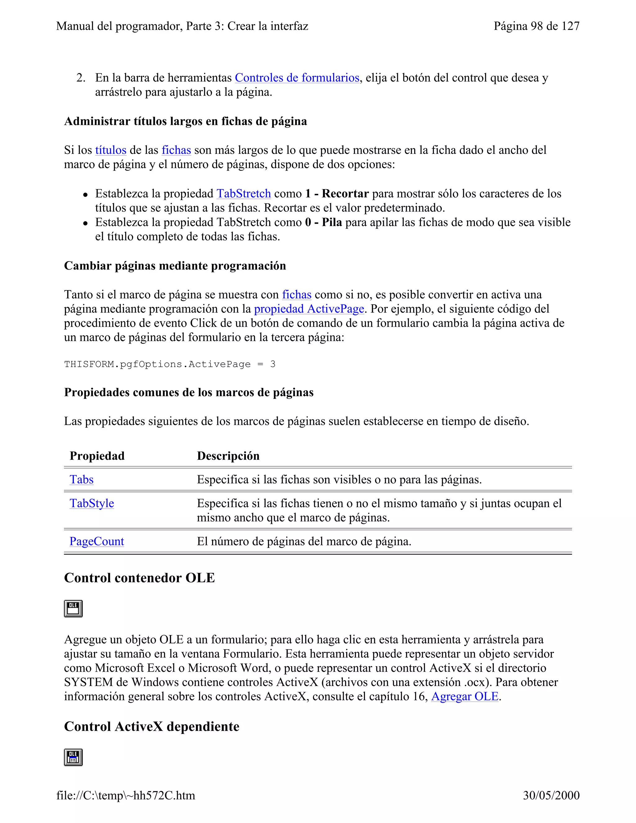 Manual del programador, Parte 3: Crear la interfaz                                          Página 98 de 127



    2. En la barra de herramientas Controles de formularios, elija el botón del control que desea y
       arrástrelo para ajustarlo a la página.

 Administrar títulos largos en fichas de página

 Si los títulos de las fichas son más largos de lo que puede mostrarse en la ficha dado el ancho del
 marco de página y el número de páginas, dispone de dos opciones:

     l   Establezca la propiedad TabStretch como 1 - Recortar para mostrar sólo los caracteres de los
         títulos que se ajustan a las fichas. Recortar es el valor predeterminado.
     l   Establezca la propiedad TabStretch como 0 - Pila para apilar las fichas de modo que sea visible
         el título completo de todas las fichas.

 Cambiar páginas mediante programación

 Tanto si el marco de página se muestra con fichas como si no, es posible convertir en activa una
 página mediante programación con la propiedad ActivePage. Por ejemplo, el siguiente código del
 procedimiento de evento Click de un botón de comando de un formulario cambia la página activa de
 un marco de páginas del formulario en la tercera página:

 THISFORM.pgfOptions.ActivePage = 3

 Propiedades comunes de los marcos de páginas

 Las propiedades siguientes de los marcos de páginas suelen establecerse en tiempo de diseño.

  Propiedad                  Descripción
  Tabs                       Especifica si las fichas son visibles o no para las páginas.
  TabStyle                   Especifica si las fichas tienen o no el mismo tamaño y si juntas ocupan el
                             mismo ancho que el marco de páginas.
  PageCount                  El número de páginas del marco de página.

 Control contenedor OLE



 Agregue un objeto OLE a un formulario; para ello haga clic en esta herramienta y arrástrela para
 ajustar su tamaño en la ventana Formulario. Esta herramienta puede representar un objeto servidor
 como Microsoft Excel o Microsoft Word, o puede representar un control ActiveX si el directorio
 SYSTEM de Windows contiene controles ActiveX (archivos con una extensión .ocx). Para obtener
 información general sobre los controles ActiveX, consulte el capítulo 16, Agregar OLE.

 Control ActiveX dependiente



file://C:temp~hh572C.htm                                                                       30/05/2000
 